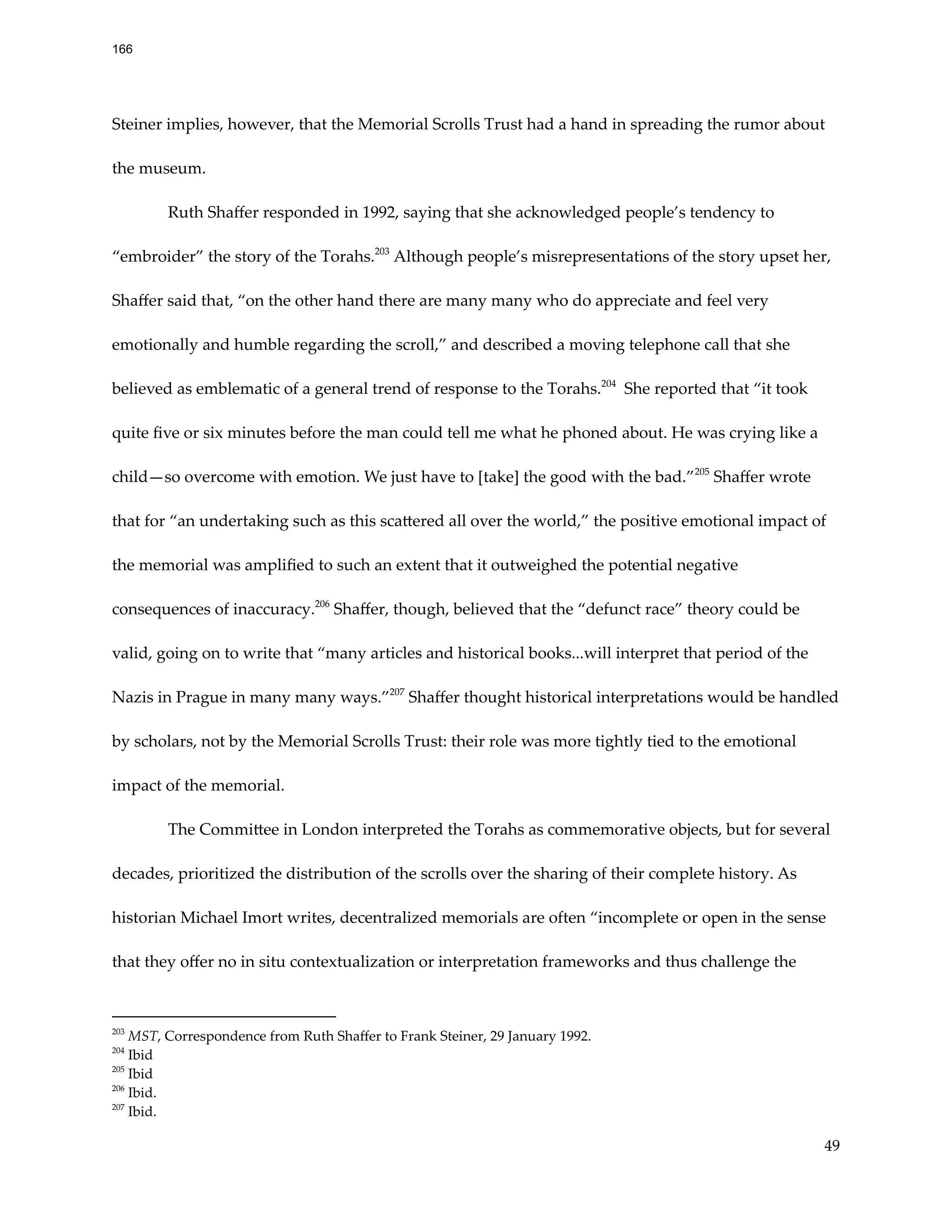 Steiner implies, however, that the Memorial Scrolls Trust had a hand in spreading the rumor about
the museum.  
Ruth Shaffer responded in 1992, saying that she acknowledged people’s tendency to
“embroider” the story of the Torahs.203
Although people’s misrepresentations of the story upset her,
Shaffer said that, “on the other hand there are many many who do appreciate and feel very
emotionally and humble regarding the scroll,” and described a moving telephone call that she
believed as emblematic of a general trend of response to the Torahs.204
She reported that “it took
quite five or six minutes before the man could tell me what he phoned about. He was crying like a
child—so overcome with emotion. We just have to [take] the good with the bad.”205
Shaffer wrote
that for “an undertaking such as this scattered all over the world,” the positive emotional impact of
the memorial was amplified to such an extent that it outweighed the potential negative
consequences of inaccuracy.206
Shaffer, though, believed that the “defunct race” theory could be
valid, going on to write that “many articles and historical books...will interpret that period of the
Nazis in Prague in many many ways.”207
Shaffer thought historical interpretations would be handled
by scholars, not by the Memorial Scrolls Trust: their role was more tightly tied to the emotional
impact of the memorial.
The Committee in London interpreted the Torahs as commemorative objects, but for several
decades, prioritized the distribution of the scrolls over the sharing of their complete history. As
historian Michael Imort writes, decentralized memorials are often “incomplete or open in the sense
that they offer no in situ contextualization or interpretation frameworks and thus challenge the
207
Ibid.
206
Ibid.
205
Ibid
204
Ibid
203
MST, Correspondence from Ruth Shaffer to Frank Steiner, 29 January 1992.
49
166
 
