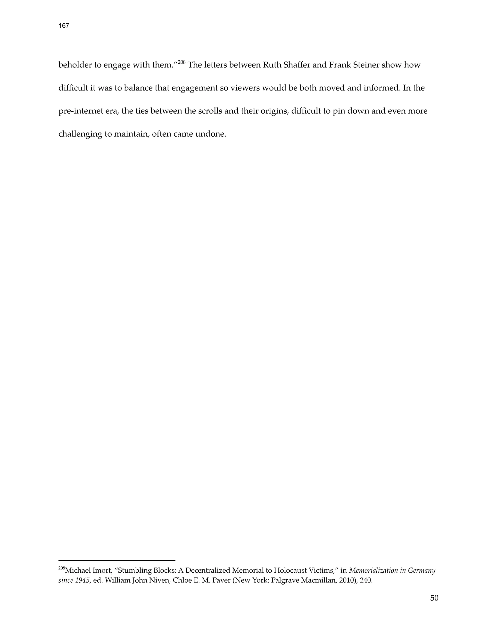 beholder to engage with them.”208
The letters between Ruth Shaffer and Frank Steiner show how
difficult it was to balance that engagement so viewers would be both moved and informed. In the
pre-internet era, the ties between the scrolls and their origins, difficult to pin down and even more
challenging to maintain, often came undone.
208
Michael Imort, “Stumbling Blocks: A Decentralized Memorial to Holocaust Victims,” in Memorialization in Germany
since 1945, ed. William John Niven, Chloe E. M. Paver (New York: Palgrave Macmillan, 2010), 240.
50
167
 