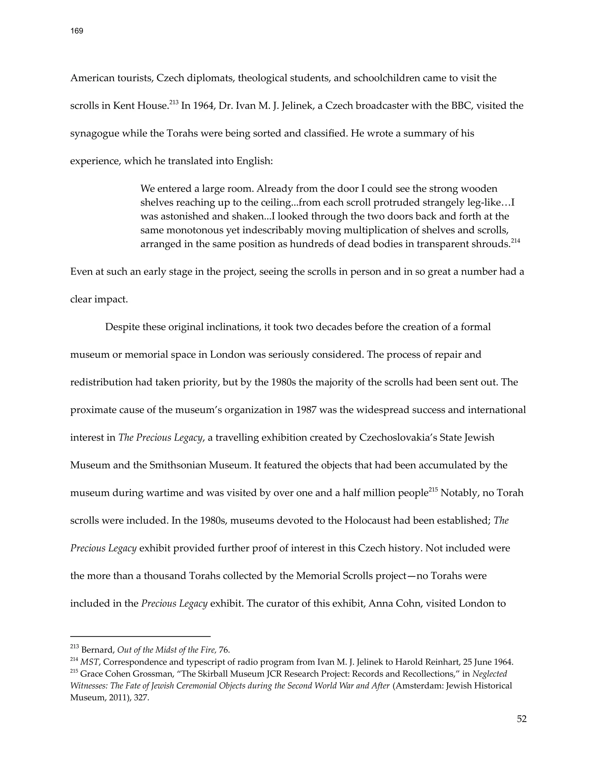 American tourists, Czech diplomats, theological students, and schoolchildren came to visit the
scrolls in Kent House.213
In 1964, Dr. Ivan M. J. Jelinek, a Czech broadcaster with the BBC, visited the
synagogue while the Torahs were being sorted and classified. He wrote a summary of his
experience, which he translated into English:
We entered a large room. Already from the door I could see the strong wooden
shelves reaching up to the ceiling...from each scroll protruded strangely leg-like…I
was astonished and shaken...I looked through the two doors back and forth at the
same monotonous yet indescribably moving multiplication of shelves and scrolls,
arranged in the same position as hundreds of dead bodies in transparent shrouds.214
Even at such an early stage in the project, seeing the scrolls in person and in so great a number had a
clear impact.
Despite these original inclinations, it took two decades before the creation of a formal
museum or memorial space in London was seriously considered. The process of repair and
redistribution had taken priority, but by the 1980s the majority of the scrolls had been sent out. The
proximate cause of the museum’s organization in 1987 was the widespread success and international
interest in The Precious Legacy, a travelling exhibition created by Czechoslovakia’s State Jewish
Museum and the Smithsonian Museum. It featured the objects that had been accumulated by the
museum during wartime and was visited by over one and a half million people215
Notably, no Torah
scrolls were included. In the 1980s, museums devoted to the Holocaust had been established; The
Precious Legacy exhibit provided further proof of interest in this Czech history. Not included were
the more than a thousand Torahs collected by the Memorial Scrolls project—no Torahs were
included in the Precious Legacy exhibit. The curator of this exhibit, Anna Cohn, visited London to
215
Grace Cohen Grossman, “The Skirball Museum JCR Research Project: Records and Recollections,” in Neglected
Witnesses: The Fate of Jewish Ceremonial Objects during the Second World War and After (Amsterdam: Jewish Historical
Museum, 2011), 327.
214
MST, Correspondence and typescript of radio program from Ivan M. J. Jelinek to Harold Reinhart, 25 June 1964.
213
Bernard, Out of the Midst of the Fire, 76.
52
169
 
