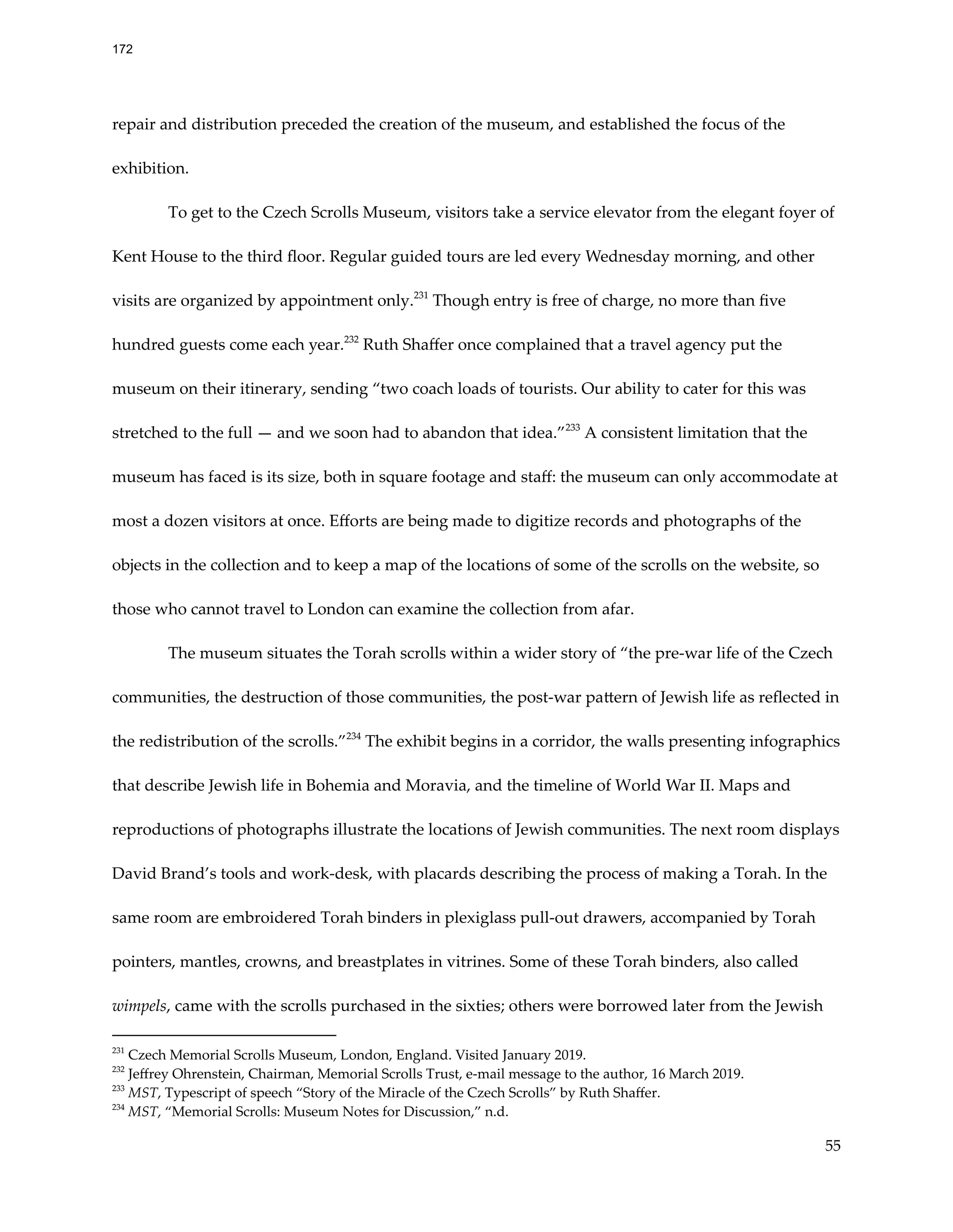 repair and distribution preceded the creation of the museum, and established the focus of the
exhibition.
To get to the Czech Scrolls Museum, visitors take a service elevator from the elegant foyer of
Kent House to the third floor. Regular guided tours are led every Wednesday morning, and other
visits are organized by appointment only.231
Though entry is free of charge, no more than five
hundred guests come each year.232
Ruth Shaffer once complained that a travel agency put the
museum on their itinerary, sending “two coach loads of tourists. Our ability to cater for this was
stretched to the full — and we soon had to abandon that idea.”233
A consistent limitation that the
museum has faced is its size, both in square footage and staff: the museum can only accommodate at
most a dozen visitors at once. Efforts are being made to digitize records and photographs of the
objects in the collection and to keep a map of the locations of some of the scrolls on the website, so
those who cannot travel to London can examine the collection from afar.
The museum situates the Torah scrolls within a wider story of “the pre-war life of the Czech
communities, the destruction of those communities, the post-war pattern of Jewish life as reflected in
the redistribution of the scrolls.”234
The exhibit begins in a corridor, the walls presenting infographics
that describe Jewish life in Bohemia and Moravia, and the timeline of World War II. Maps and
reproductions of photographs illustrate the locations of Jewish communities. The next room displays
David Brand’s tools and work-desk, with placards describing the process of making a Torah. In the
same room are embroidered Torah binders in plexiglass pull-out drawers, accompanied by Torah
pointers, mantles, crowns, and breastplates in vitrines. Some of these Torah binders, also called
wimpels, came with the scrolls purchased in the sixties; others were borrowed later from the Jewish
234
MST, “Memorial Scrolls: Museum Notes for Discussion,” n.d.
233
MST, Typescript of speech “Story of the Miracle of the Czech Scrolls” by Ruth Shaffer.
232
Jeffrey Ohrenstein, Chairman, Memorial Scrolls Trust, e-mail message to the author, 16 March 2019.
231
Czech Memorial Scrolls Museum, London, England. Visited January 2019.
55
172
 