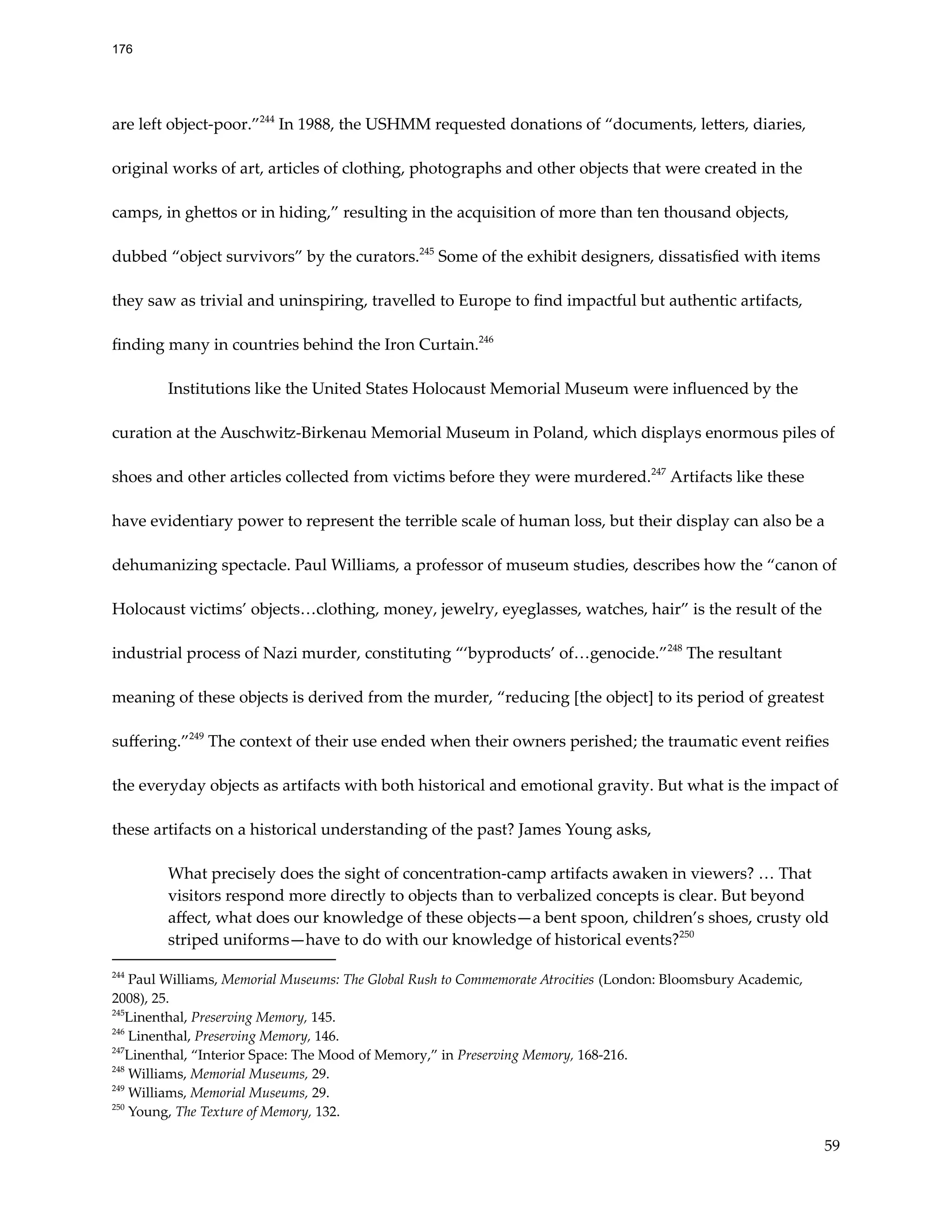 are left object-poor.”244
In 1988, the USHMM requested donations of “documents, letters, diaries,
original works of art, articles of clothing, photographs and other objects that were created in the
camps, in ghettos or in hiding,” resulting in the acquisition of more than ten thousand objects,
dubbed “object survivors” by the curators.245
Some of the exhibit designers, dissatisfied with items
they saw as trivial and uninspiring, travelled to Europe to find impactful but authentic artifacts,
finding many in countries behind the Iron Curtain.246
Institutions like the United States Holocaust Memorial Museum were influenced by the
curation at the Auschwitz-Birkenau Memorial Museum in Poland, which displays enormous piles of
shoes and other articles collected from victims before they were murdered.247
Artifacts like these
have evidentiary power to represent the terrible scale of human loss, but their display can also be a
dehumanizing spectacle. Paul Williams, a professor of museum studies, describes how the “canon of
Holocaust victims’ objects…clothing, money, jewelry, eyeglasses, watches, hair” is the result of the
industrial process of Nazi murder, constituting “‘byproducts’ of…genocide.”248
The resultant
meaning of these objects is derived from the murder, “reducing [the object] to its period of greatest
suffering.”249
The context of their use ended when their owners perished; the traumatic event reifies
the everyday objects as artifacts with both historical and emotional gravity. But what is the impact of
these artifacts on a historical understanding of the past? James Young asks,
What precisely does the sight of concentration-camp artifacts awaken in viewers? … That
visitors respond more directly to objects than to verbalized concepts is clear. But beyond
affect, what does our knowledge of these objects—a bent spoon, children’s shoes, crusty old
striped uniforms—have to do with our knowledge of historical events?250
250
Young, The Texture of Memory, 132.
249
Williams, Memorial Museums, 29.
248
Williams, Memorial Museums, 29.
247
Linenthal, “Interior Space: The Mood of Memory,” in Preserving Memory, 168-216.
246
Linenthal, Preserving Memory, 146.
245
Linenthal, Preserving Memory, 145.
244
Paul Williams, Memorial Museums: The Global Rush to Commemorate Atrocities (London: Bloomsbury Academic,
2008), 25.
59
176
 