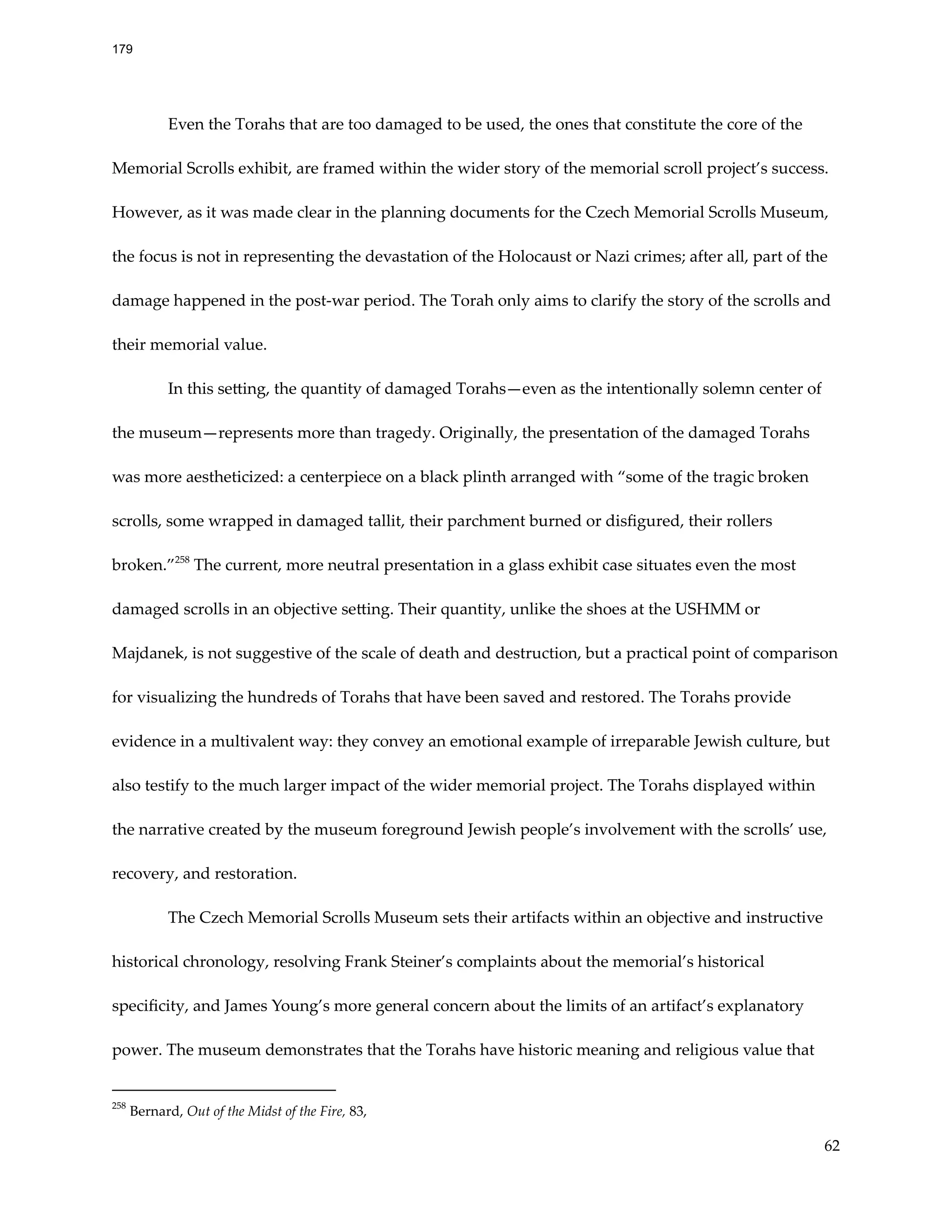 Even the Torahs that are too damaged to be used, the ones that constitute the core of the
Memorial Scrolls exhibit, are framed within the wider story of the memorial scroll project’s success.
However, as it was made clear in the planning documents for the Czech Memorial Scrolls Museum,
the focus is not in representing the devastation of the Holocaust or Nazi crimes; after all, part of the
damage happened in the post-war period. The Torah only aims to clarify the story of the scrolls and
their memorial value.
In this setting, the quantity of damaged Torahs—even as the intentionally solemn center of
the museum—represents more than tragedy. Originally, the presentation of the damaged Torahs
was more aestheticized: a centerpiece on a black plinth arranged with “some of the tragic broken
scrolls, some wrapped in damaged tallit, their parchment burned or disfigured, their rollers
broken.”258
The current, more neutral presentation in a glass exhibit case situates even the most
damaged scrolls in an objective setting. Their quantity, unlike the shoes at the USHMM or
Majdanek, is not suggestive of the scale of death and destruction, but a practical point of comparison
for visualizing the hundreds of Torahs that have been saved and restored. The Torahs provide
evidence in a multivalent way: they convey an emotional example of irreparable Jewish culture, but
also testify to the much larger impact of the wider memorial project. The Torahs displayed within
the narrative created by the museum foreground Jewish people’s involvement with the scrolls’ use,
recovery, and restoration.
The Czech Memorial Scrolls Museum sets their artifacts within an objective and instructive
historical chronology, resolving Frank Steiner’s complaints about the memorial’s historical
specificity, and James Young’s more general concern about the limits of an artifact’s explanatory
power. The museum demonstrates that the Torahs have historic meaning and religious value that
258
Bernard, Out of the Midst of the Fire, 83,
62
179
 