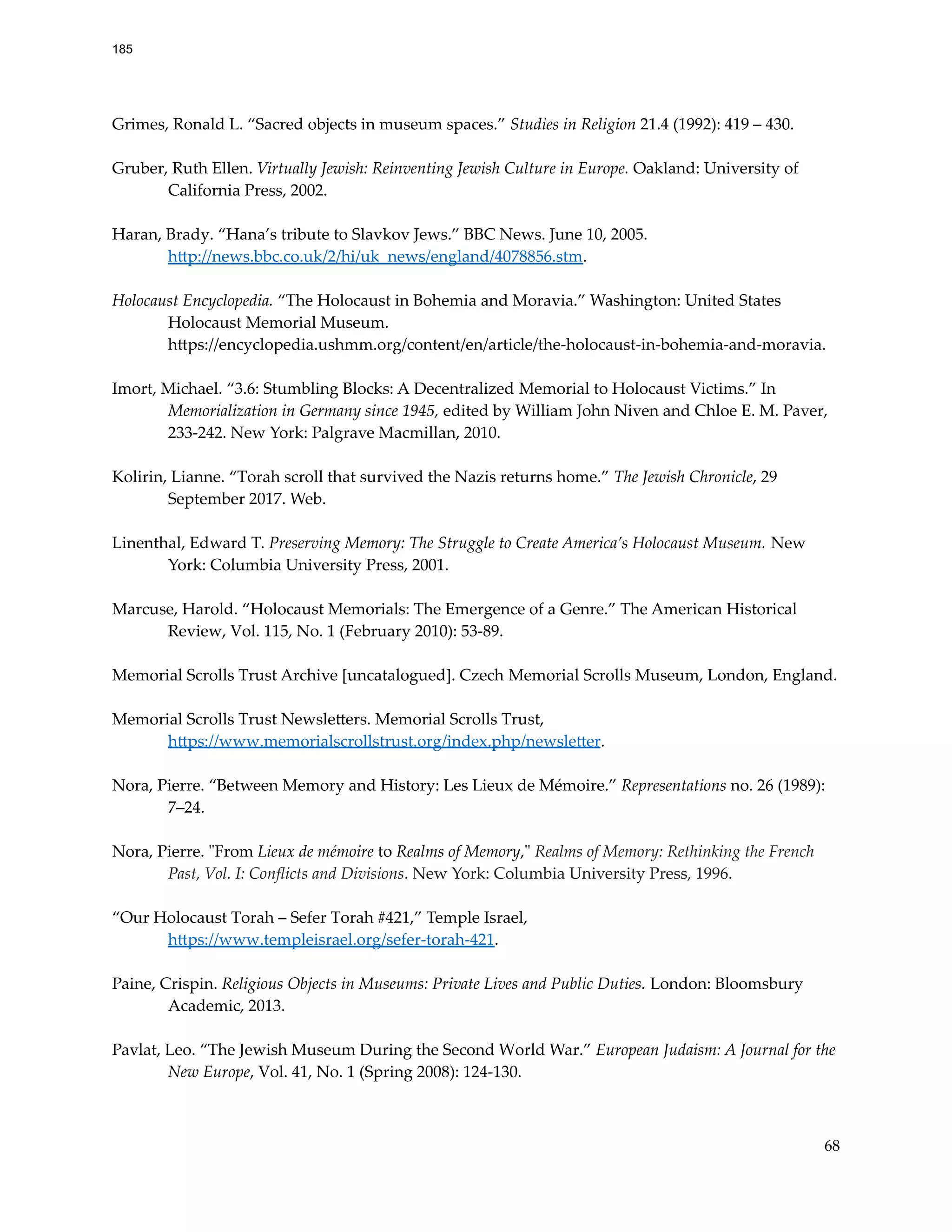 Grimes, Ronald L. “Sacred objects in museum spaces.” Studies in Religion 21.4 (1992): 419 – 430.
Gruber, Ruth Ellen. Virtually Jewish: Reinventing Jewish Culture in Europe. Oakland: University of
California Press, 2002.
Haran, Brady. “Hana’s tribute to Slavkov Jews.” BBC News. June 10, 2005.
http://news.bbc.co.uk/2/hi/uk_news/england/4078856.stm.
Holocaust Encyclopedia. “The Holocaust in Bohemia and Moravia.” Washington: United States
Holocaust Memorial Museum.
https://encyclopedia.ushmm.org/content/en/article/the-holocaust-in-bohemia-and-moravia.
Imort, Michael. “3.6: Stumbling Blocks: A Decentralized Memorial to Holocaust Victims.” In
Memorialization in Germany since 1945, edited by William John Niven and Chloe E. M. Paver,
233-242. New York: Palgrave Macmillan, 2010.
Kolirin, Lianne. “Torah scroll that survived the Nazis returns home.” The Jewish Chronicle, 29
September 2017. Web.
Linenthal, Edward T. Preserving Memory: The Struggle to Create America’s Holocaust Museum. New
York: Columbia University Press, 2001.
Marcuse, Harold. “Holocaust Memorials: The Emergence of a Genre.” The American Historical
Review, Vol. 115, No. 1 (February 2010): 53-89.
Memorial Scrolls Trust Archive [uncatalogued]. Czech Memorial Scrolls Museum, London, England.
Memorial Scrolls Trust Newsletters. Memorial Scrolls Trust,
https://www.memorialscrollstrust.org/index.php/newsletter.
Nora, Pierre. “Between Memory and History: Les Lieux de Mémoire.” Representations no. 26 (1989):
7–24.
Nora, Pierre. "From Lieux de mémoire to Realms of Memory," Realms of Memory: Rethinking the French
Past, Vol. I: Conflicts and Divisions. New York: Columbia University Press, 1996.
“Our Holocaust Torah – Sefer Torah #421,” Temple Israel,
https://www.templeisrael.org/sefer-torah-421.
Paine, Crispin. Religious Objects in Museums: Private Lives and Public Duties. London: Bloomsbury
Academic, 2013.
Pavlat, Leo. “The Jewish Museum During the Second World War.” European Judaism: A Journal for the
New Europe, Vol. 41, No. 1 (Spring 2008): 124-130.
68
185
 