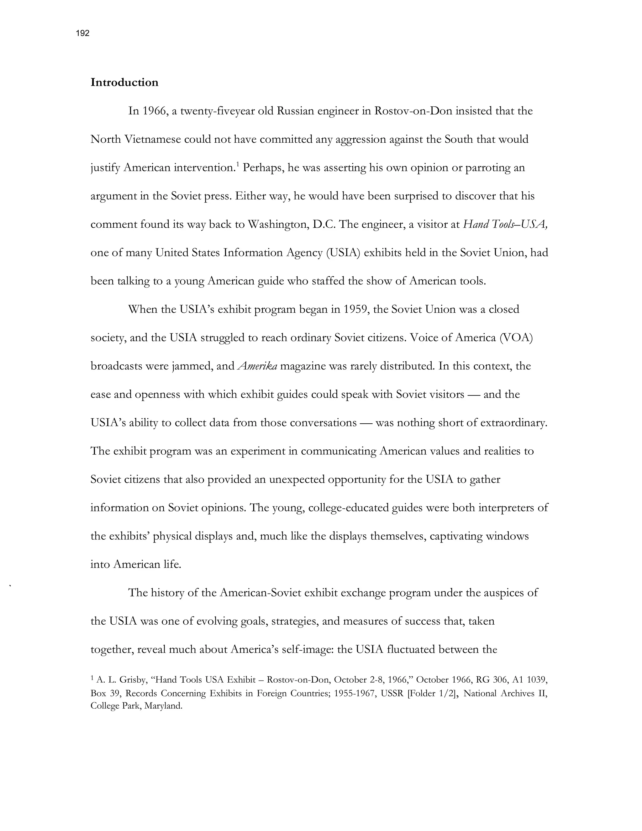 Introduction
In 1966, a twenty-fiveyear old Russian engineer in Rostov-on-Don insisted that the
North Vietnamese could not have committed any aggression against the South that would
justify American intervention.1
Perhaps, he was asserting his own opinion or parroting an
argument in the Soviet press. Either way, he would have been surprised to discover that his
comment found its way back to Washington, D.C. The engineer, a visitor at Hand Tools–USA,
one of many United States Information Agency (USIA) exhibits held in the Soviet Union, had
been talking to a young American guide who staffed the show of American tools.
When the USIA’s exhibit program began in 1959, the Soviet Union was a closed
society, and the USIA struggled to reach ordinary Soviet citizens. Voice of America (VOA)
broadcasts were jammed, and Amerika magazine was rarely distributed. In this context, the
ease and openness with which exhibit guides could speak with Soviet visitors — and the
USIA’s ability to collect data from those conversations — was nothing short of extraordinary.
The exhibit program was an experiment in communicating American values and realities to
Soviet citizens that also provided an unexpected opportunity for the USIA to gather
information on Soviet opinions. The young, college-educated guides were both interpreters of
the exhibits’ physical displays and, much like the displays themselves, captivating windows
into American life.
The history of the American-Soviet exhibit exchange program under the auspices of
the USIA was one of evolving goals, strategies, and measures of success that, taken
together, reveal much about America’s self-image: the USIA fluctuated between the
1 A. L. Grisby, “Hand Tools USA Exhibit – Rostov-on-Don, October 2-8, 1966,” October 1966, RG 306, A1 1039,
Box 39, Records Concerning Exhibits in Foreign Countries; 1955-1967, USSR [Folder 1/2], National Archives II,
College Park, Maryland.
192
 