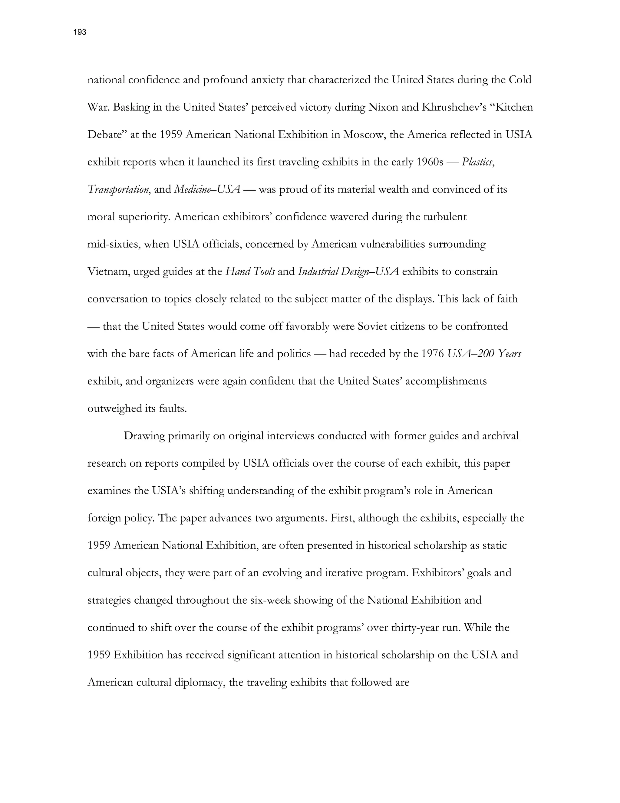national confidence and profound anxiety that characterized the United States during the Cold
War. Basking in the United States’ perceived victory during Nixon and Khrushchev’s “Kitchen
Debate” at the 1959 American National Exhibition in Moscow, the America reflected in USIA
exhibit reports when it launched its first traveling exhibits in the early 1960s — Plastics,
Transportation, and Medicine–USA — was proud of its material wealth and convinced of its
moral superiority. American exhibitors’ confidence wavered during the turbulent
mid-sixties, when USIA officials, concerned by American vulnerabilities surrounding
Vietnam, urged guides at the Hand Tools and Industrial Design–USA exhibits to constrain
conversation to topics closely related to the subject matter of the displays. This lack of faith
— that the United States would come off favorably were Soviet citizens to be confronted
with the bare facts of American life and politics — had receded by the 1976 USA–200 Years
exhibit, and organizers were again confident that the United States’ accomplishments
outweighed its faults.
Drawing primarily on original interviews conducted with former guides and archival
research on reports compiled by USIA officials over the course of each exhibit, this paper
examines the USIA’s shifting understanding of the exhibit program’s role in American
foreign policy. The paper advances two arguments. First, although the exhibits, especially the
1959 American National Exhibition, are often presented in historical scholarship as static
cultural objects, they were part of an evolving and iterative program. Exhibitors’ goals and
strategies changed throughout the six-week showing of the National Exhibition and
continued to shift over the course of the exhibit programs’ over thirty-year run. While the
1959 Exhibition has received significant attention in historical scholarship on the USIA and
American cultural diplomacy, the traveling exhibits that followed are
193
 