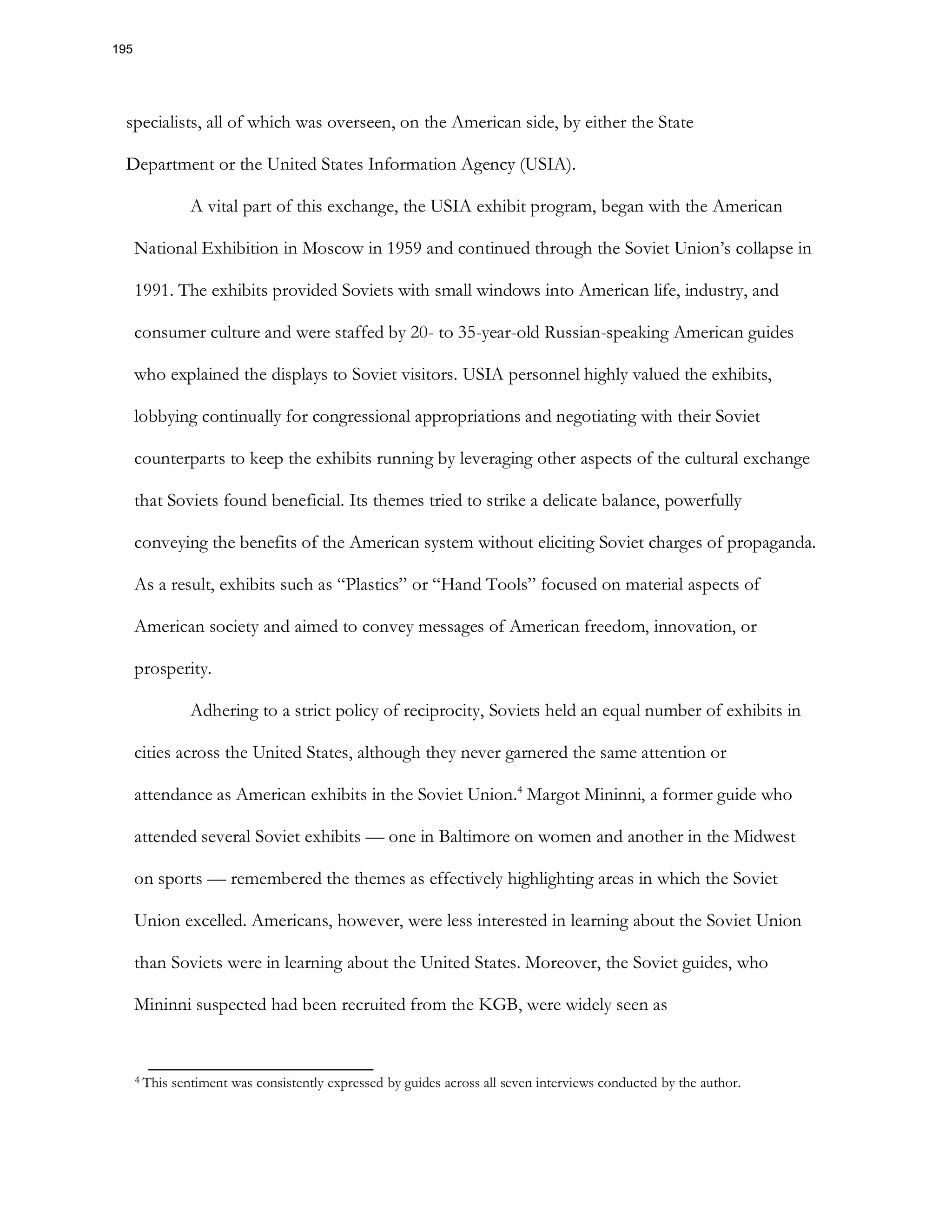 specialists, all of which was overseen, on the American side, by either the State
Department or the United States Information Agency (USIA).
A vital part of this exchange, the USIA exhibit program, began with the American
National Exhibition in Moscow in 1959 and continued through the Soviet Union’s collapse in
1991. The exhibits provided Soviets with small windows into American life, industry, and
consumer culture and were staffed by 20- to 35-year-old Russian-speaking American guides
who explained the displays to Soviet visitors. USIA personnel highly valued the exhibits,
lobbying continually for congressional appropriations and negotiating with their Soviet
counterparts to keep the exhibits running by leveraging other aspects of the cultural exchange
that Soviets found beneficial. Its themes tried to strike a delicate balance, powerfully
conveying the benefits of the American system without eliciting Soviet charges of propaganda.
As a result, exhibits such as “Plastics” or “Hand Tools” focused on material aspects of
American society and aimed to convey messages of American freedom, innovation, or
prosperity.
Adhering to a strict policy of reciprocity, Soviets held an equal number of exhibits in
cities across the United States, although they never garnered the same attention or
attendance as American exhibits in the Soviet Union.4
Margot Mininni, a former guide who
attended several Soviet exhibits — one in Baltimore on women and another in the Midwest
on sports — remembered the themes as effectively highlighting areas in which the Soviet
Union excelled. Americans, however, were less interested in learning about the Soviet Union
than Soviets were in learning about the United States. Moreover, the Soviet guides, who
Mininni suspected had been recruited from the KGB, were widely seen as
4 This sentiment was consistently expressed by guides across all seven interviews conducted by the author.
195
 