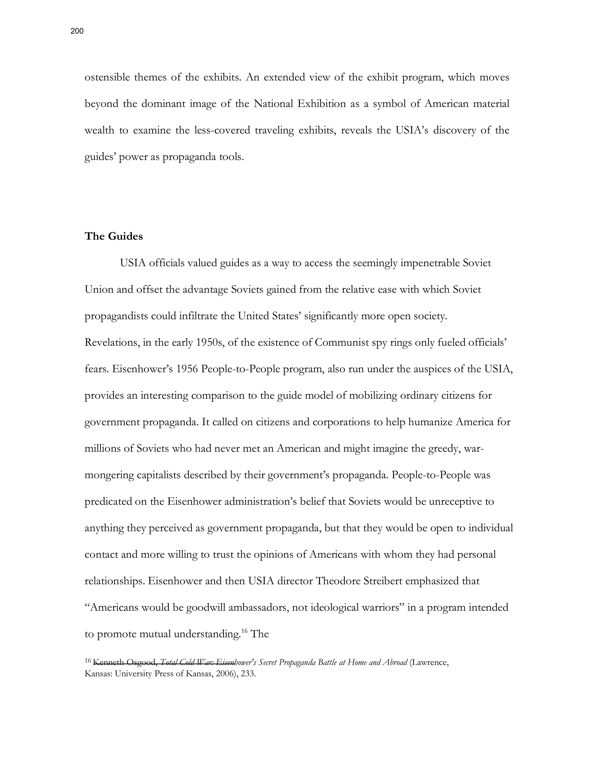 ostensible themes of the exhibits. An extended view of the exhibit program, which moves
beyond the dominant image of the National Exhibition as a symbol of American material
wealth to examine the less-covered traveling exhibits, reveals the USIA’s discovery of the
guides’ power as propaganda tools.
The Guides
USIA officials valued guides as a way to access the seemingly impenetrable Soviet
Union and offset the advantage Soviets gained from the relative ease with which Soviet
propagandists could infiltrate the United States’ significantly more open society.
Revelations, in the early 1950s, of the existence of Communist spy rings only fueled officials’
fears. Eisenhower’s 1956 People-to-People program, also run under the auspices of the USIA,
provides an interesting comparison to the guide model of mobilizing ordinary citizens for
government propaganda. It called on citizens and corporations to help humanize America for
millions of Soviets who had never met an American and might imagine the greedy, war-
mongering capitalists described by their government’s propaganda. People-to-People was
predicated on the Eisenhower administration’s belief that Soviets would be unreceptive to
anything they perceived as government propaganda, but that they would be open to individual
contact and more willing to trust the opinions of Americans with whom they had personal
relationships. Eisenhower and then USIA director Theodore Streibert emphasized that
“Americans would be goodwill ambassadors, not ideological warriors” in a program intended
to promote mutual understanding.16
The
16 Kenneth Osgood, Total Cold War: Eisenhower's Secret Propaganda Battle at Home and Abroad (Lawrence,
Kansas: University Press of Kansas, 2006), 233.
200
 