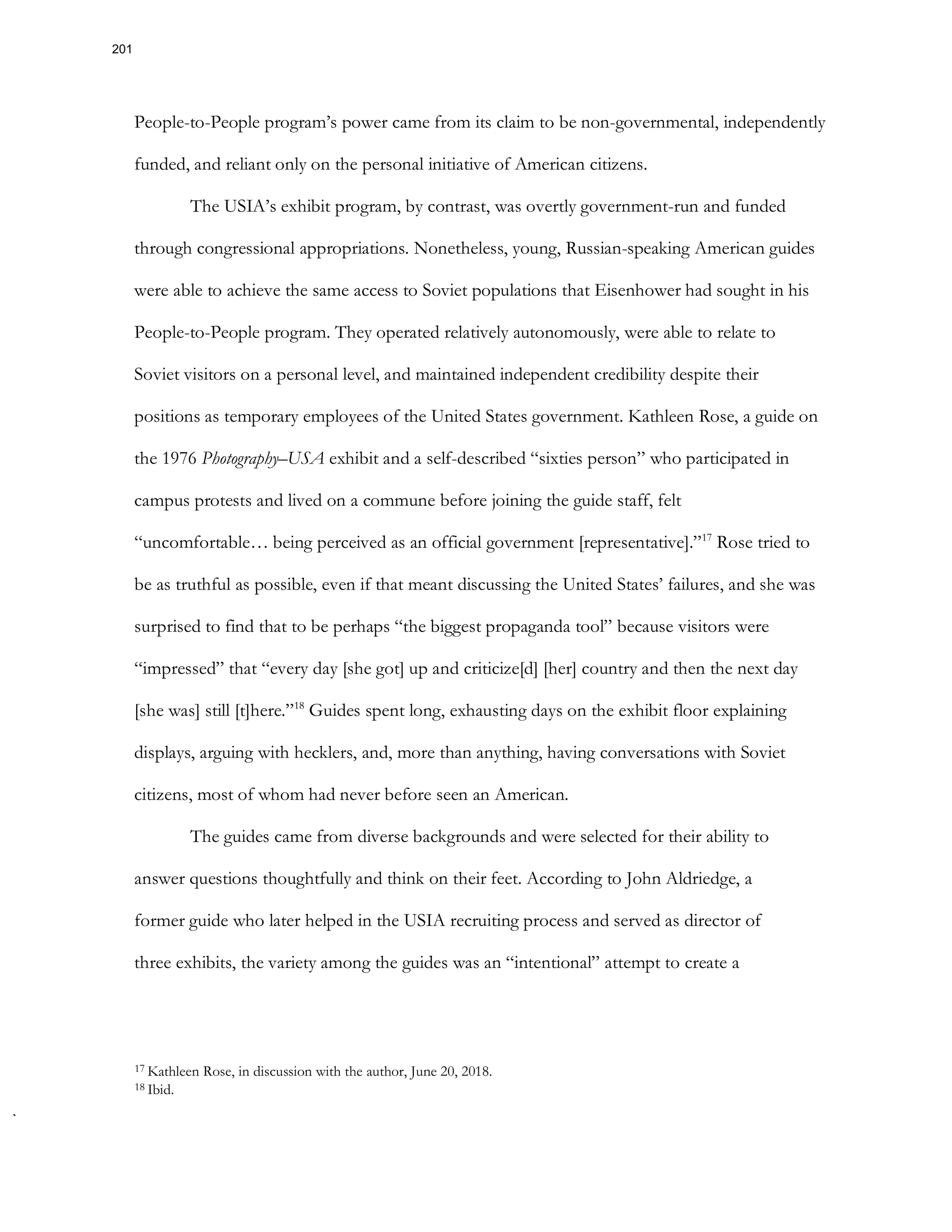 People-to-People program’s power came from its claim to be non-governmental, independently
funded, and reliant only on the personal initiative of American citizens.
The USIA’s exhibit program, by contrast, was overtly government-run and funded
through congressional appropriations. Nonetheless, young, Russian-speaking American guides
were able to achieve the same access to Soviet populations that Eisenhower had sought in his
People-to-People program. They operated relatively autonomously, were able to relate to
Soviet visitors on a personal level, and maintained independent credibility despite their
positions as temporary employees of the United States government. Kathleen Rose, a guide on
the 1976 Photography–USA exhibit and a self-described “sixties person” who participated in
campus protests and lived on a commune before joining the guide staff, felt
“uncomfortable… being perceived as an official government [representative].”17
Rose tried to
be as truthful as possible, even if that meant discussing the United States’ failures, and she was
surprised to find that to be perhaps “the biggest propaganda tool” because visitors were
“impressed” that “every day [she got] up and criticize[d] [her] country and then the next day
[she was] still [t]here.”18
Guides spent long, exhausting days on the exhibit floor explaining
displays, arguing with hecklers, and, more than anything, having conversations with Soviet
citizens, most of whom had never before seen an American.
The guides came from diverse backgrounds and were selected for their ability to
answer questions thoughtfully and think on their feet. According to John Aldriedge, a
former guide who later helped in the USIA recruiting process and served as director of
three exhibits, the variety among the guides was an “intentional” attempt to create a
17 Kathleen Rose, in discussion with the author, June 20, 2018.
18 Ibid.
201
 