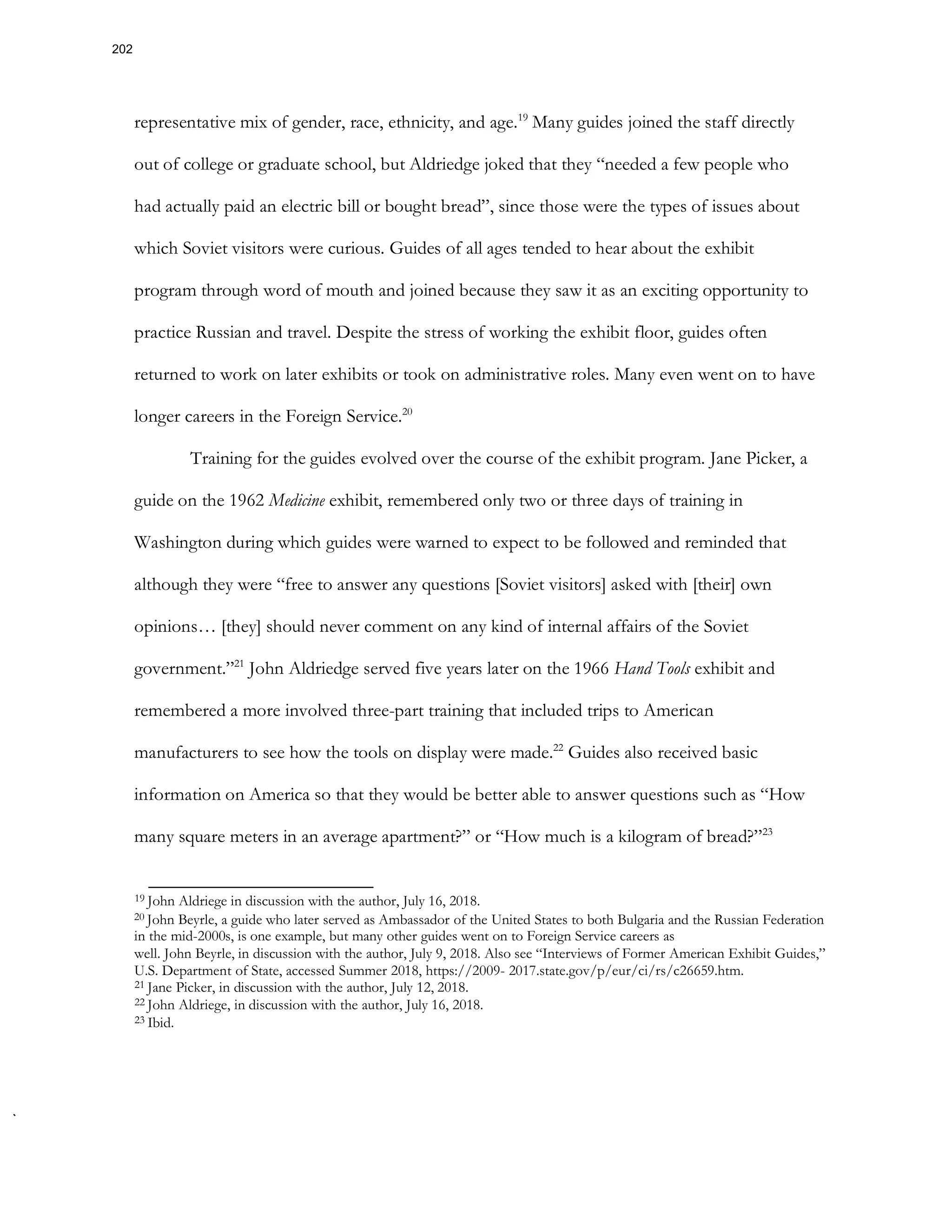 representative mix of gender, race, ethnicity, and age.19
Many guides joined the staff directly
out of college or graduate school, but Aldriedge joked that they “needed a few people who
had actually paid an electric bill or bought bread”, since those were the types of issues about
which Soviet visitors were curious. Guides of all ages tended to hear about the exhibit
program through word of mouth and joined because they saw it as an exciting opportunity to
practice Russian and travel. Despite the stress of working the exhibit floor, guides often
returned to work on later exhibits or took on administrative roles. Many even went on to have
longer careers in the Foreign Service.20
Training for the guides evolved over the course of the exhibit program. Jane Picker, a
guide on the 1962 Medicine exhibit, remembered only two or three days of training in
Washington during which guides were warned to expect to be followed and reminded that
although they were “free to answer any questions [Soviet visitors] asked with [their] own
opinions… [they] should never comment on any kind of internal affairs of the Soviet
government.”21
John Aldriedge served five years later on the 1966 Hand Tools exhibit and
remembered a more involved three-part training that included trips to American
manufacturers to see how the tools on display were made.22
Guides also received basic
information on America so that they would be better able to answer questions such as “How
many square meters in an average apartment?” or “How much is a kilogram of bread?”23
19 John Aldriege in discussion with the author, July 16, 2018.
20 John Beyrle, a guide who later served as Ambassador of the United States to both Bulgaria and the Russian Federation
in the mid-2000s, is one example, but many other guides went on to Foreign Service careers as
well. John Beyrle, in discussion with the author, July 9, 2018. Also see “Interviews of Former American Exhibit Guides,”
U.S. Department of State, accessed Summer 2018, https://2009- 2017.state.gov/p/eur/ci/rs/c26659.htm.
21 Jane Picker, in discussion with the author, July 12, 2018.
22 John Aldriege, in discussion with the author, July 16, 2018.
23 Ibid.
202
 