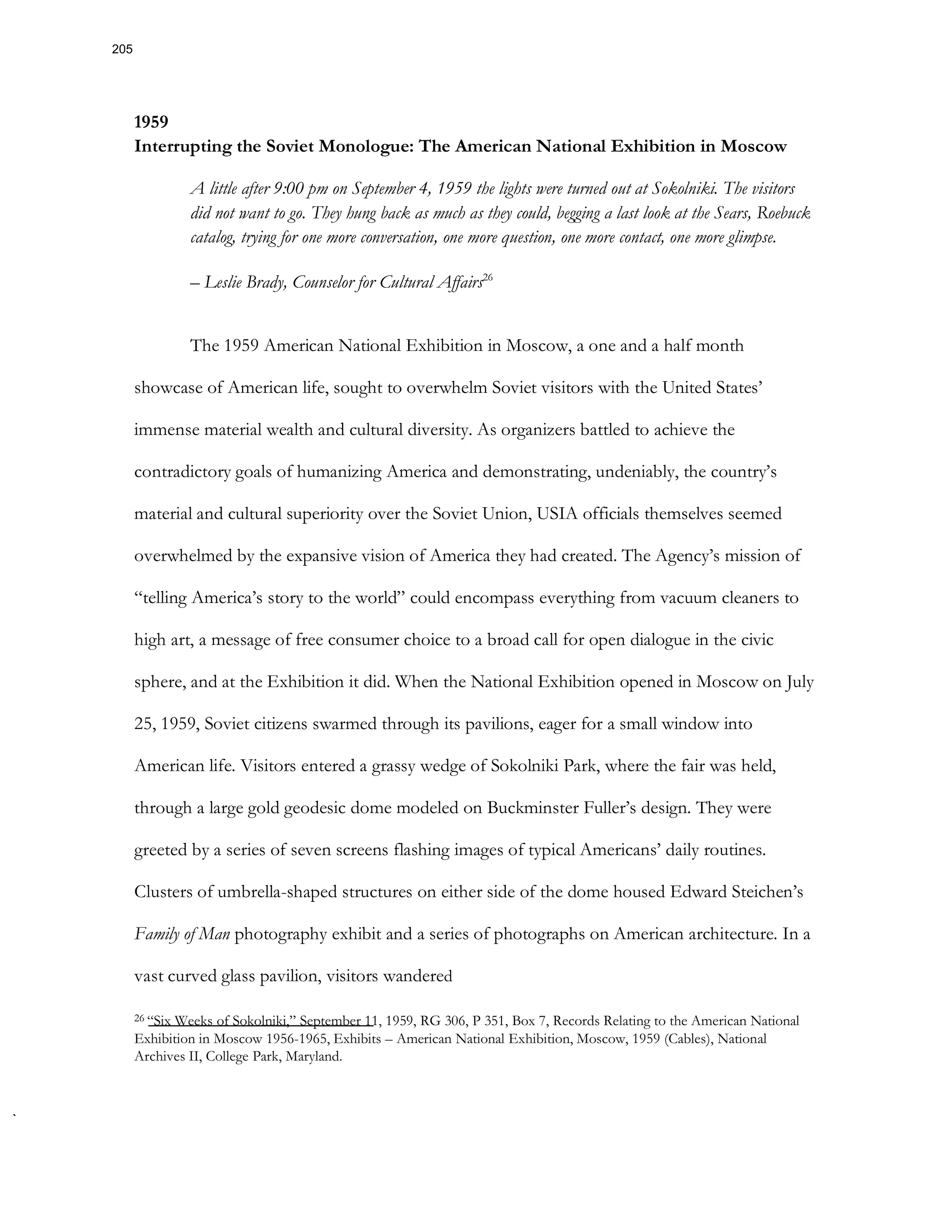 1959
Interrupting the Soviet Monologue: The American National Exhibition in Moscow
A little after 9:00 pm on September 4, 1959 the lights were turned out at Sokolniki. The visitors
did not want to go. They hung back as much as they could, begging a last look at the Sears, Roebuck
catalog, trying for one more conversation, one more question, one more contact, one more glimpse.
– Leslie Brady, Counselor for Cultural Affairs26
The 1959 American National Exhibition in Moscow, a one and a half month
showcase of American life, sought to overwhelm Soviet visitors with the United States’
immense material wealth and cultural diversity. As organizers battled to achieve the
contradictory goals of humanizing America and demonstrating, undeniably, the country’s
material and cultural superiority over the Soviet Union, USIA officials themselves seemed
overwhelmed by the expansive vision of America they had created. The Agency’s mission of
“telling America’s story to the world” could encompass everything from vacuum cleaners to
high art, a message of free consumer choice to a broad call for open dialogue in the civic
sphere, and at the Exhibition it did. When the National Exhibition opened in Moscow on July
25, 1959, Soviet citizens swarmed through its pavilions, eager for a small window into
American life. Visitors entered a grassy wedge of Sokolniki Park, where the fair was held,
through a large gold geodesic dome modeled on Buckminster Fuller’s design. They were
greeted by a series of seven screens flashing images of typical Americans’ daily routines.
Clusters of umbrella-shaped structures on either side of the dome housed Edward Steichen’s
Family of Man photography exhibit and a series of photographs on American architecture. In a
vast curved glass pavilion, visitors wandered
26 “Six Weeks of Sokolniki,” September 11, 1959, RG 306, P 351, Box 7, Records Relating to the American National
Exhibition in Moscow 1956-1965, Exhibits – American National Exhibition, Moscow, 1959 (Cables), National
Archives II, College Park, Maryland.
205
 