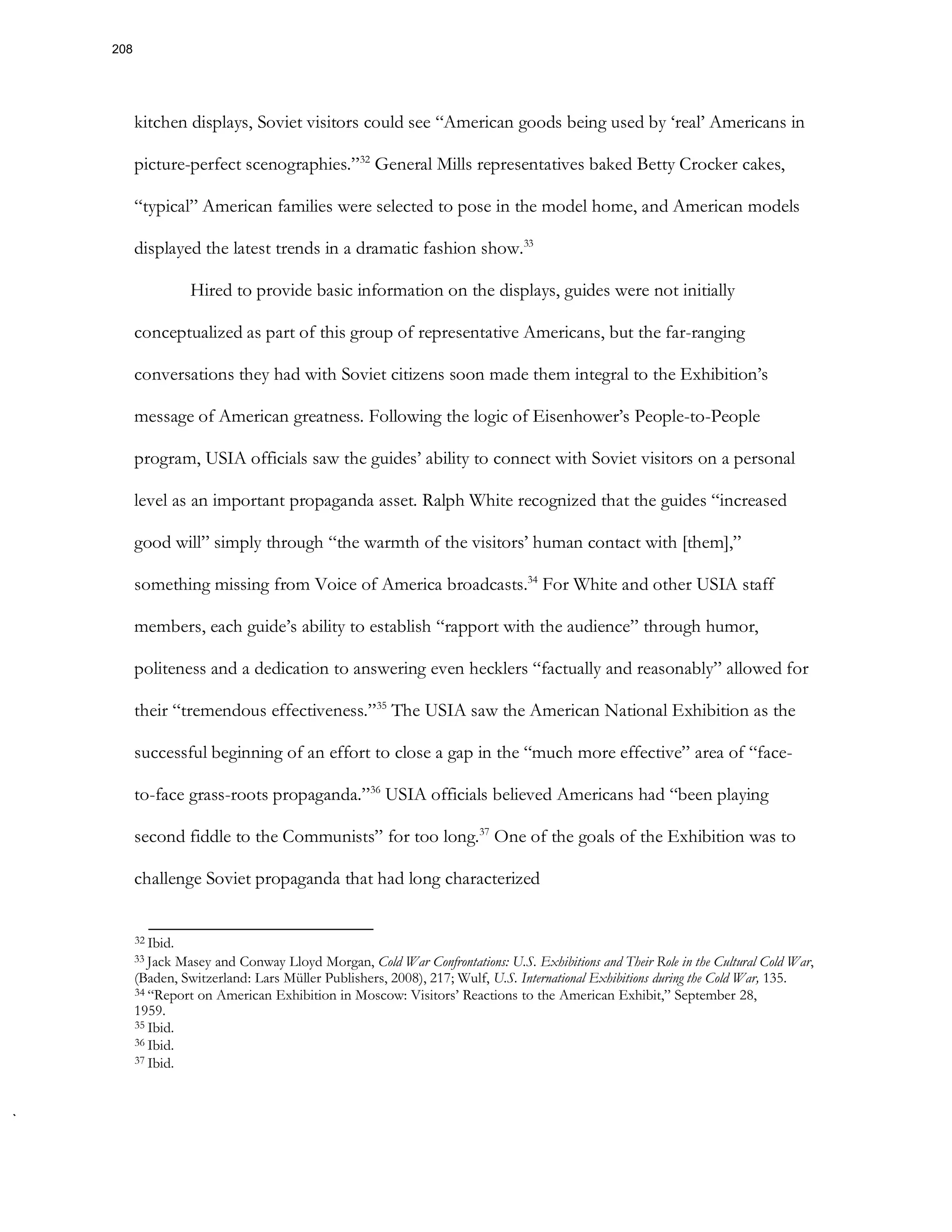 kitchen displays, Soviet visitors could see “American goods being used by ‘real’ Americans in
picture-perfect scenographies.”32
General Mills representatives baked Betty Crocker cakes,
“typical” American families were selected to pose in the model home, and American models
displayed the latest trends in a dramatic fashion show.33
Hired to provide basic information on the displays, guides were not initially
conceptualized as part of this group of representative Americans, but the far-ranging
conversations they had with Soviet citizens soon made them integral to the Exhibition’s
message of American greatness. Following the logic of Eisenhower’s People-to-People
program, USIA officials saw the guides’ ability to connect with Soviet visitors on a personal
level as an important propaganda asset. Ralph White recognized that the guides “increased
good will” simply through “the warmth of the visitors’ human contact with [them],”
something missing from Voice of America broadcasts.34
For White and other USIA staff
members, each guide’s ability to establish “rapport with the audience” through humor,
politeness and a dedication to answering even hecklers “factually and reasonably” allowed for
their “tremendous effectiveness.”35
The USIA saw the American National Exhibition as the
successful beginning of an effort to close a gap in the “much more effective” area of “face-
to-face grass-roots propaganda.”36
USIA officials believed Americans had “been playing
second fiddle to the Communists” for too long.37
One of the goals of the Exhibition was to
challenge Soviet propaganda that had long characterized
32 Ibid.
33 Jack Masey and Conway Lloyd Morgan, Cold War Confrontations: U.S. Exhibitions and Their Role in the Cultural Cold War,
(Baden, Switzerland: Lars Müller Publishers, 2008), 217; Wulf, U.S. International Exhibitions during the Cold War, 135.
34 “Report on American Exhibition in Moscow: Visitors’ Reactions to the American Exhibit,” September 28,
1959.
35 Ibid.
36 Ibid.
37 Ibid.
208
 