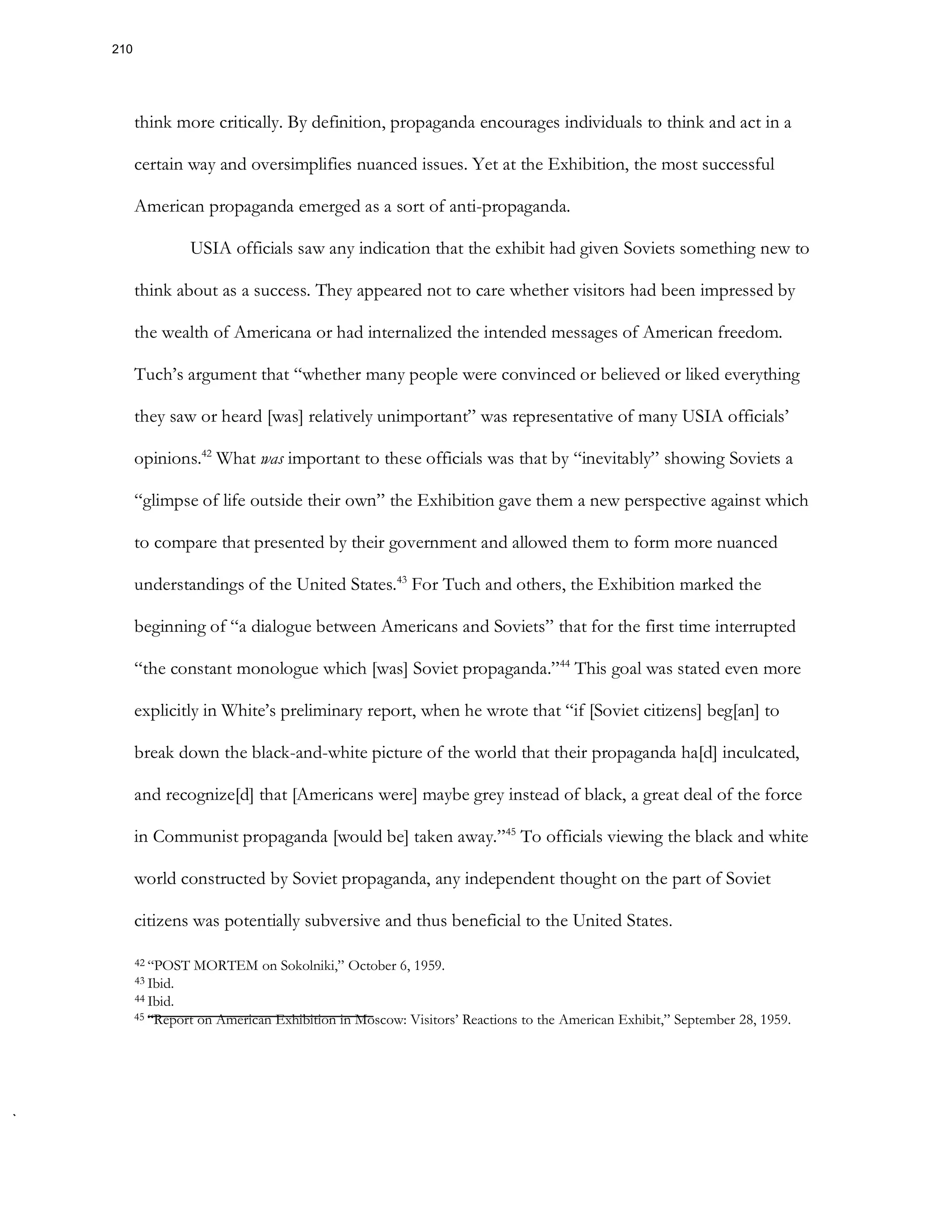think more critically. By definition, propaganda encourages individuals to think and act in a
certain way and oversimplifies nuanced issues. Yet at the Exhibition, the most successful
American propaganda emerged as a sort of anti-propaganda.
USIA officials saw any indication that the exhibit had given Soviets something new to
think about as a success. They appeared not to care whether visitors had been impressed by
the wealth of Americana or had internalized the intended messages of American freedom.
Tuch’s argument that “whether many people were convinced or believed or liked everything
they saw or heard [was] relatively unimportant” was representative of many USIA officials’
opinions.42
What was important to these officials was that by “inevitably” showing Soviets a
“glimpse of life outside their own” the Exhibition gave them a new perspective against which
to compare that presented by their government and allowed them to form more nuanced
understandings of the United States.43
For Tuch and others, the Exhibition marked the
beginning of “a dialogue between Americans and Soviets” that for the first time interrupted
“the constant monologue which [was] Soviet propaganda.”44
This goal was stated even more
explicitly in White’s preliminary report, when he wrote that “if [Soviet citizens] beg[an] to
break down the black-and-white picture of the world that their propaganda ha[d] inculcated,
and recognize[d] that [Americans were] maybe grey instead of black, a great deal of the force
in Communist propaganda [would be] taken away.”45
To officials viewing the black and white
world constructed by Soviet propaganda, any independent thought on the part of Soviet
citizens was potentially subversive and thus beneficial to the United States.
42 “POST MORTEM on Sokolniki,” October 6, 1959.
43 Ibid.
44 Ibid.
45 “Report on American Exhibition in Moscow: Visitors’ Reactions to the American Exhibit,” September 28, 1959.
210
 