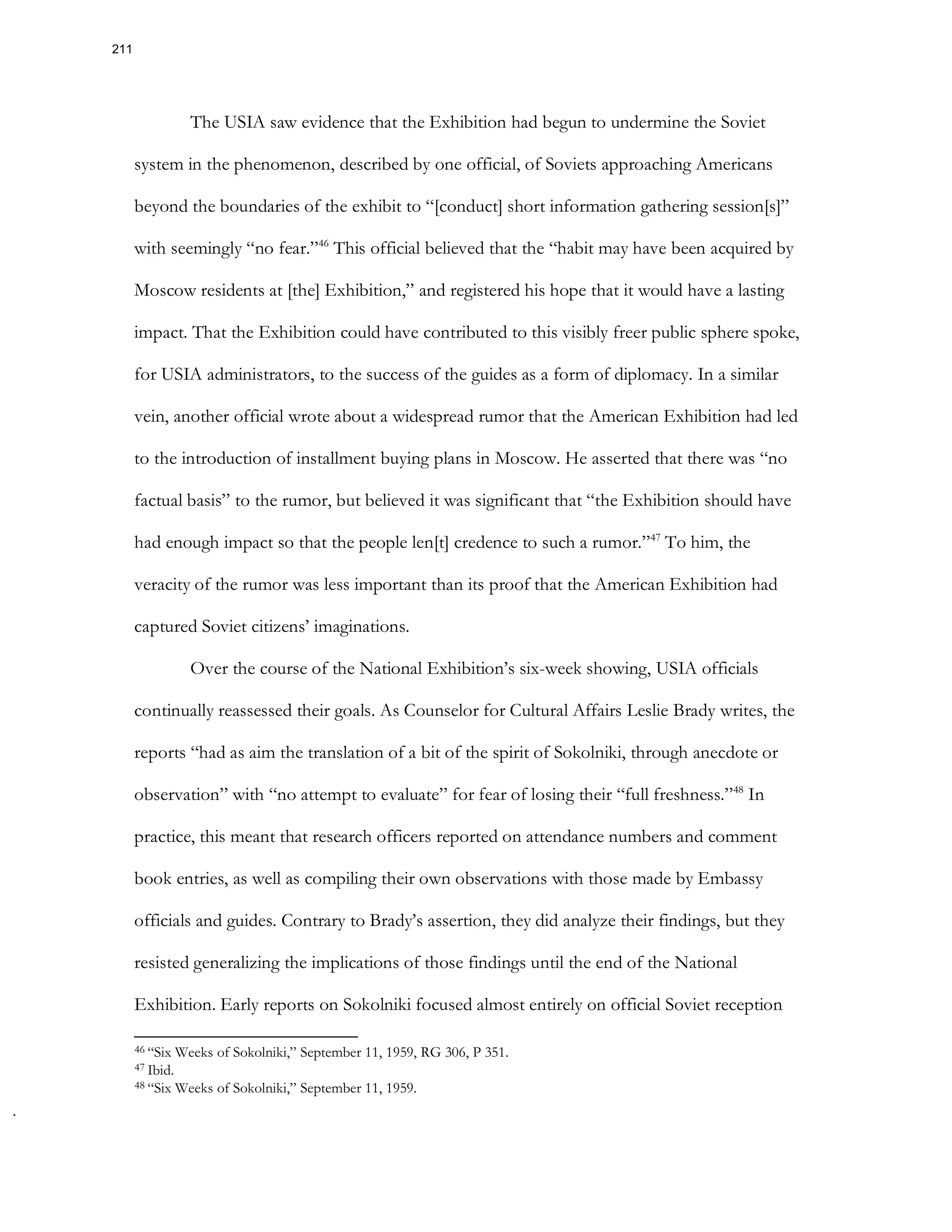 The USIA saw evidence that the Exhibition had begun to undermine the Soviet
system in the phenomenon, described by one official, of Soviets approaching Americans
beyond the boundaries of the exhibit to “[conduct] short information gathering session[s]”
with seemingly “no fear.”46
This official believed that the “habit may have been acquired by
Moscow residents at [the] Exhibition,” and registered his hope that it would have a lasting
impact. That the Exhibition could have contributed to this visibly freer public sphere spoke,
for USIA administrators, to the success of the guides as a form of diplomacy. In a similar
vein, another official wrote about a widespread rumor that the American Exhibition had led
to the introduction of installment buying plans in Moscow. He asserted that there was “no
factual basis” to the rumor, but believed it was significant that “the Exhibition should have
had enough impact so that the people len[t] credence to such a rumor.”47
To him, the
veracity of the rumor was less important than its proof that the American Exhibition had
captured Soviet citizens’ imaginations.
Over the course of the National Exhibition’s six-week showing, USIA officials
continually reassessed their goals. As Counselor for Cultural Affairs Leslie Brady writes, the
reports “had as aim the translation of a bit of the spirit of Sokolniki, through anecdote or
observation” with “no attempt to evaluate” for fear of losing their “full freshness.”48
In
practice, this meant that research officers reported on attendance numbers and comment
book entries, as well as compiling their own observations with those made by Embassy
officials and guides. Contrary to Brady’s assertion, they did analyze their findings, but they
resisted generalizing the implications of those findings until the end of the National
Exhibition. Early reports on Sokolniki focused almost entirely on official Soviet reception
46 “Six Weeks of Sokolniki,” September 11, 1959, RG 306, P 351.
47 Ibid.
48 “Six Weeks of Sokolniki,” September 11, 1959.
211
 