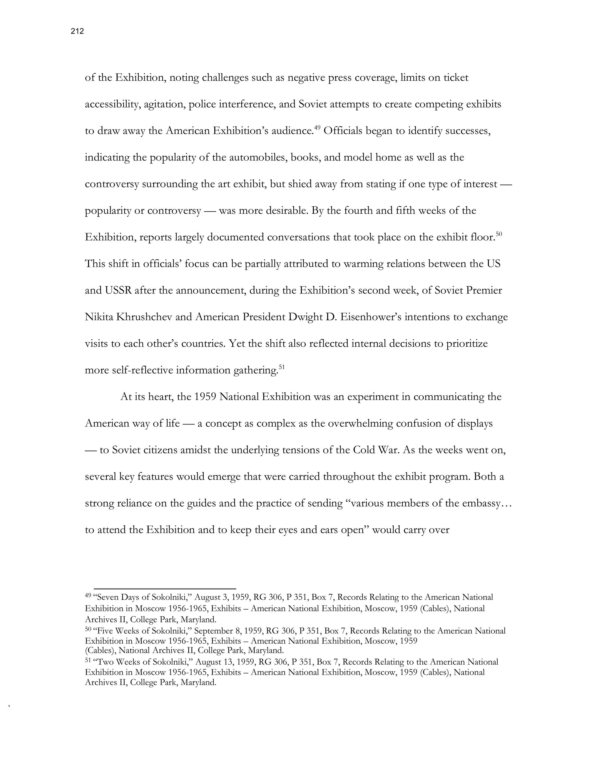 of the Exhibition, noting challenges such as negative press coverage, limits on ticket
accessibility, agitation, police interference, and Soviet attempts to create competing exhibits
to draw away the American Exhibition’s audience.49
Officials began to identify successes,
indicating the popularity of the automobiles, books, and model home as well as the
controversy surrounding the art exhibit, but shied away from stating if one type of interest —
popularity or controversy — was more desirable. By the fourth and fifth weeks of the
Exhibition, reports largely documented conversations that took place on the exhibit floor.50
This shift in officials’ focus can be partially attributed to warming relations between the US
and USSR after the announcement, during the Exhibition’s second week, of Soviet Premier
Nikita Khrushchev and American President Dwight D. Eisenhower’s intentions to exchange
visits to each other’s countries. Yet the shift also reflected internal decisions to prioritize
more self-reflective information gathering.51
At its heart, the 1959 National Exhibition was an experiment in communicating the
American way of life — a concept as complex as the overwhelming confusion of displays
— to Soviet citizens amidst the underlying tensions of the Cold War. As the weeks went on,
several key features would emerge that were carried throughout the exhibit program. Both a
strong reliance on the guides and the practice of sending “various members of the embassy…
to attend the Exhibition and to keep their eyes and ears open” would carry over
49 “Seven Days of Sokolniki,” August 3, 1959, RG 306, P 351, Box 7, Records Relating to the American National
Exhibition in Moscow 1956-1965, Exhibits – American National Exhibition, Moscow, 1959 (Cables), National
Archives II, College Park, Maryland.
50 “Five Weeks of Sokolniki,” September 8, 1959, RG 306, P 351, Box 7, Records Relating to the American National
Exhibition in Moscow 1956-1965, Exhibits – American National Exhibition, Moscow, 1959
(Cables), National Archives II, College Park, Maryland.
51 “Two Weeks of Sokolniki,” August 13, 1959, RG 306, P 351, Box 7, Records Relating to the American National
Exhibition in Moscow 1956-1965, Exhibits – American National Exhibition, Moscow, 1959 (Cables), National
Archives II, College Park, Maryland.
212
 