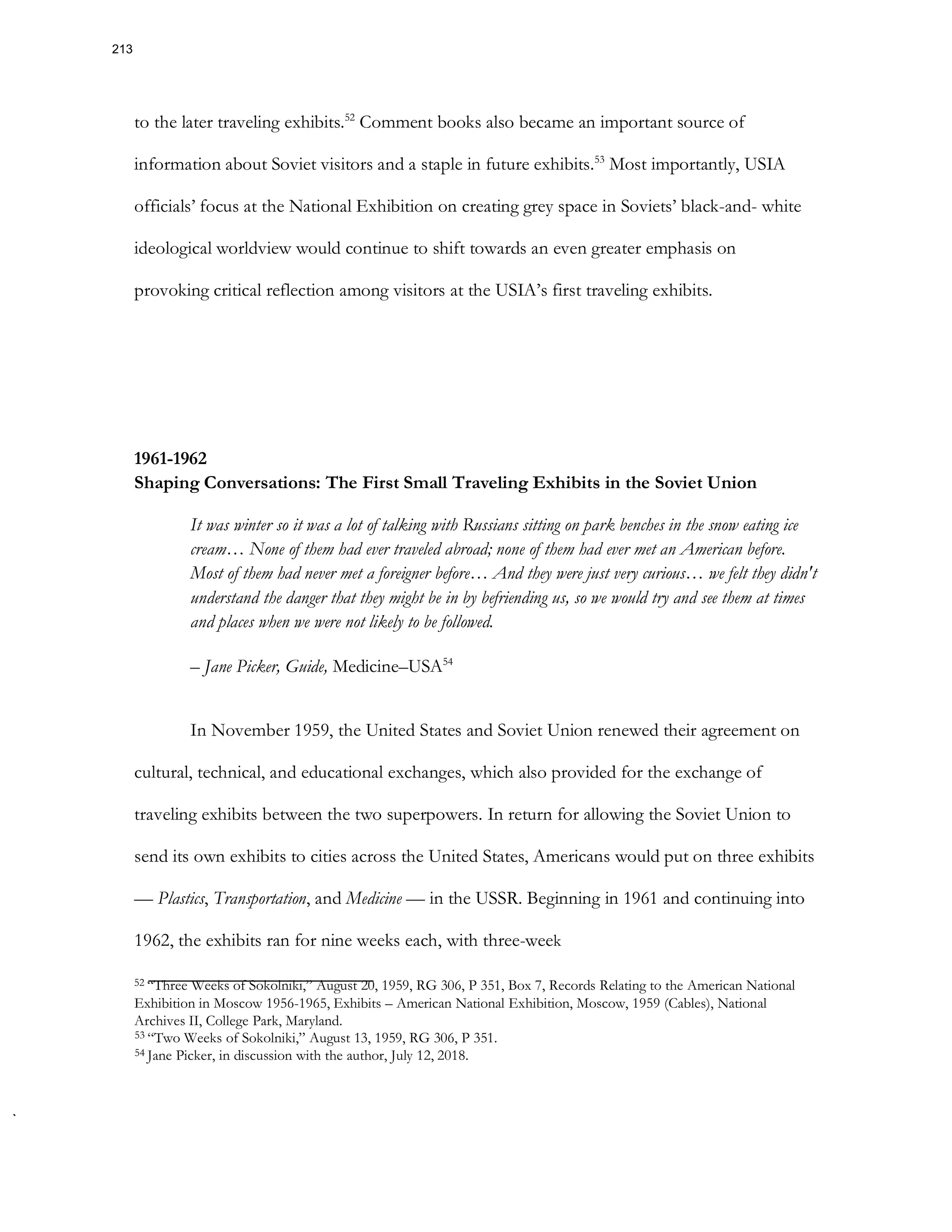 to the later traveling exhibits.52
Comment books also became an important source of
information about Soviet visitors and a staple in future exhibits.53
Most importantly, USIA
officials’ focus at the National Exhibition on creating grey space in Soviets’ black-and- white
ideological worldview would continue to shift towards an even greater emphasis on
provoking critical reflection among visitors at the USIA’s first traveling exhibits.
1961-1962
Shaping Conversations: The First Small Traveling Exhibits in the Soviet Union
It was winter so it was a lot of talking with Russians sitting on park benches in the snow eating ice
cream… None of them had ever traveled abroad; none of them had ever met an American before.
Most of them had never met a foreigner before… And they were just very curious… we felt they didn't
understand the danger that they might be in by befriending us, so we would try and see them at times
and places when we were not likely to be followed.
– Jane Picker, Guide, Medicine–USA54
In November 1959, the United States and Soviet Union renewed their agreement on
cultural, technical, and educational exchanges, which also provided for the exchange of
traveling exhibits between the two superpowers. In return for allowing the Soviet Union to
send its own exhibits to cities across the United States, Americans would put on three exhibits
— Plastics, Transportation, and Medicine — in the USSR. Beginning in 1961 and continuing into
1962, the exhibits ran for nine weeks each, with three-week
52 “Three Weeks of Sokolniki,” August 20, 1959, RG 306, P 351, Box 7, Records Relating to the American National
Exhibition in Moscow 1956-1965, Exhibits – American National Exhibition, Moscow, 1959 (Cables), National
Archives II, College Park, Maryland.
53 “Two Weeks of Sokolniki,” August 13, 1959, RG 306, P 351.
54 Jane Picker, in discussion with the author, July 12, 2018.
213
 