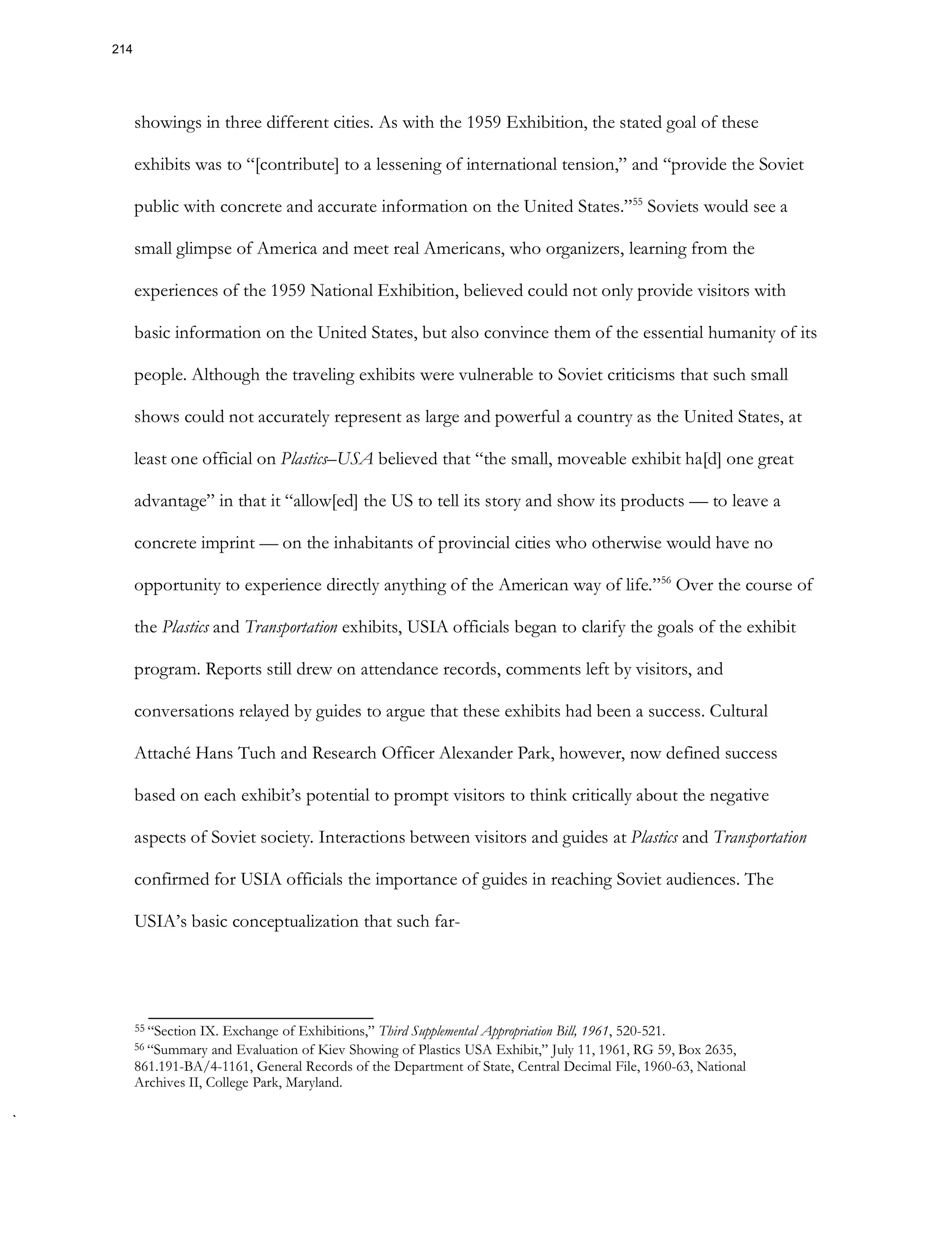 showings in three different cities. As with the 1959 Exhibition, the stated goal of these
exhibits was to “[contribute] to a lessening of international tension,” and “provide the Soviet
public with concrete and accurate information on the United States.”55
Soviets would see a
small glimpse of America and meet real Americans, who organizers, learning from the
experiences of the 1959 National Exhibition, believed could not only provide visitors with
basic information on the United States, but also convince them of the essential humanity of its
people. Although the traveling exhibits were vulnerable to Soviet criticisms that such small
shows could not accurately represent as large and powerful a country as the United States, at
least one official on Plastics–USA believed that “the small, moveable exhibit ha[d] one great
advantage” in that it “allow[ed] the US to tell its story and show its products — to leave a
concrete imprint — on the inhabitants of provincial cities who otherwise would have no
opportunity to experience directly anything of the American way of life.”56
Over the course of
the Plastics and Transportation exhibits, USIA officials began to clarify the goals of the exhibit
program. Reports still drew on attendance records, comments left by visitors, and
conversations relayed by guides to argue that these exhibits had been a success. Cultural
Attaché Hans Tuch and Research Officer Alexander Park, however, now defined success
based on each exhibit’s potential to prompt visitors to think critically about the negative
aspects of Soviet society. Interactions between visitors and guides at Plastics and Transportation
confirmed for USIA officials the importance of guides in reaching Soviet audiences. The
USIA’s basic conceptualization that such far-
55 “Section IX. Exchange of Exhibitions,” Third Supplemental Appropriation Bill, 1961, 520-521.
56 “Summary and Evaluation of Kiev Showing of Plastics USA Exhibit,” July 11, 1961, RG 59, Box 2635,
861.191-BA/4-1161, General Records of the Department of State, Central Decimal File, 1960-63, National
Archives II, College Park, Maryland.
214
 