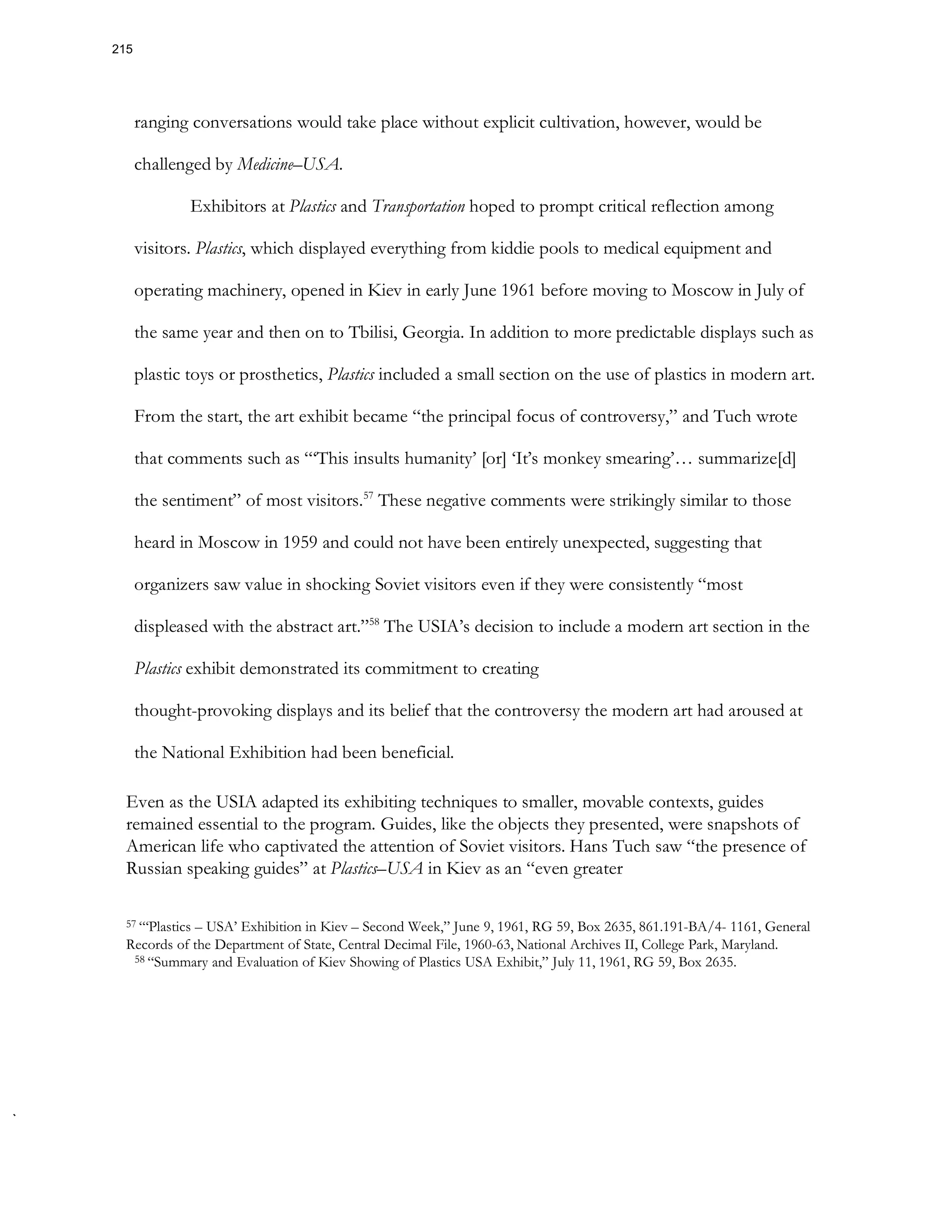 ranging conversations would take place without explicit cultivation, however, would be
challenged by Medicine–USA.
Exhibitors at Plastics and Transportation hoped to prompt critical reflection among
visitors. Plastics, which displayed everything from kiddie pools to medical equipment and
operating machinery, opened in Kiev in early June 1961 before moving to Moscow in July of
the same year and then on to Tbilisi, Georgia. In addition to more predictable displays such as
plastic toys or prosthetics, Plastics included a small section on the use of plastics in modern art.
From the start, the art exhibit became “the principal focus of controversy,” and Tuch wrote
that comments such as “‘This insults humanity’ [or] ‘It’s monkey smearing’… summarize[d]
the sentiment” of most visitors.57
These negative comments were strikingly similar to those
heard in Moscow in 1959 and could not have been entirely unexpected, suggesting that
organizers saw value in shocking Soviet visitors even if they were consistently “most
displeased with the abstract art.”58
The USIA’s decision to include a modern art section in the
Plastics exhibit demonstrated its commitment to creating
thought-provoking displays and its belief that the controversy the modern art had aroused at
the National Exhibition had been beneficial.
Even as the USIA adapted its exhibiting techniques to smaller, movable contexts, guides
remained essential to the program. Guides, like the objects they presented, were snapshots of
American life who captivated the attention of Soviet visitors. Hans Tuch saw “the presence of
Russian speaking guides” at Plastics–USA in Kiev as an “even greater
57 “‘Plastics – USA’ Exhibition in Kiev – Second Week,” June 9, 1961, RG 59, Box 2635, 861.191-BA/4- 1161, General
Records of the Department of State, Central Decimal File, 1960-63, National Archives II, College Park, Maryland.
58 “Summary and Evaluation of Kiev Showing of Plastics USA Exhibit,” July 11, 1961, RG 59, Box 2635.
215
 