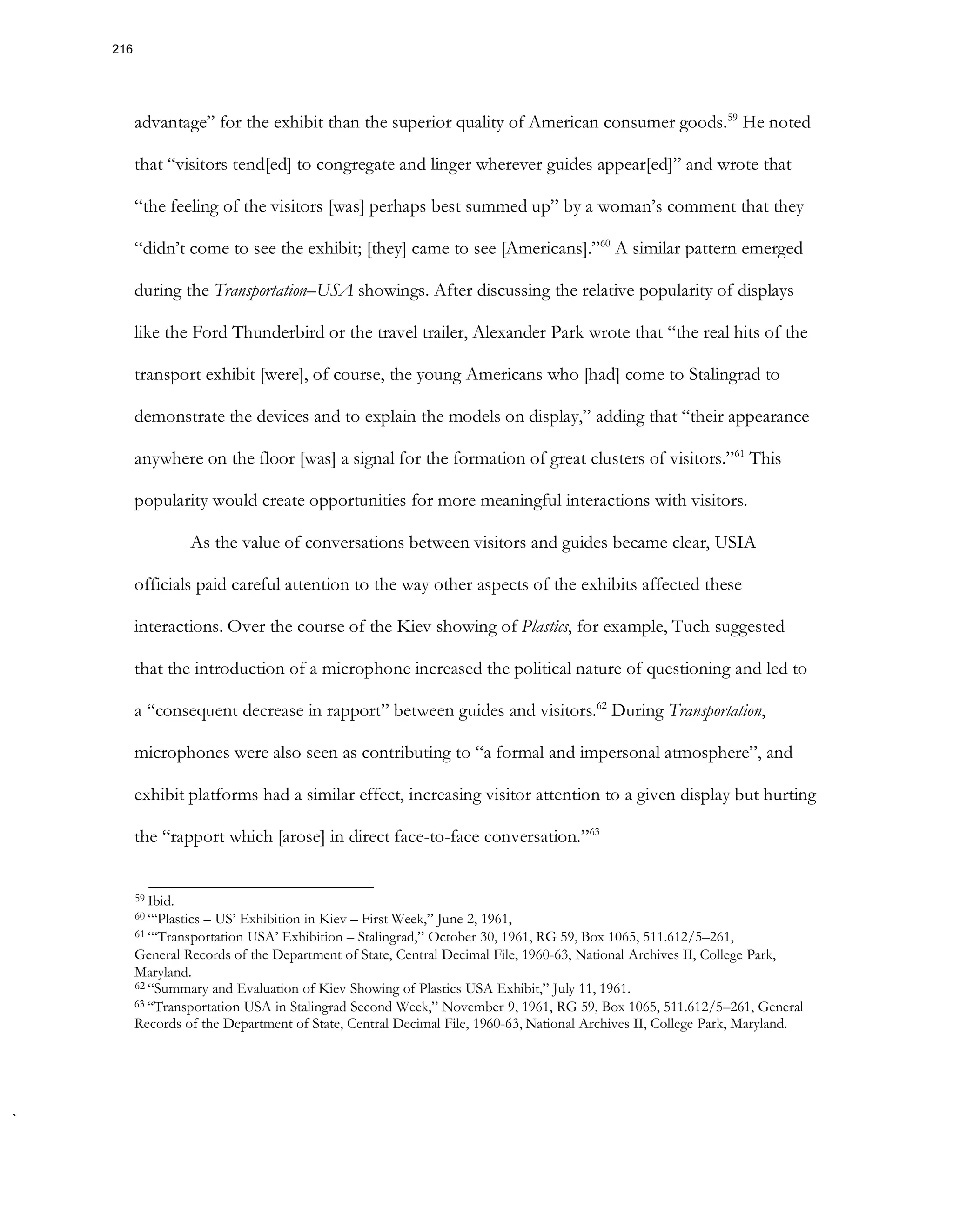 advantage” for the exhibit than the superior quality of American consumer goods.59
He noted
that “visitors tend[ed] to congregate and linger wherever guides appear[ed]” and wrote that
“the feeling of the visitors [was] perhaps best summed up” by a woman’s comment that they
“didn’t come to see the exhibit; [they] came to see [Americans].”60
A similar pattern emerged
during the Transportation–USA showings. After discussing the relative popularity of displays
like the Ford Thunderbird or the travel trailer, Alexander Park wrote that “the real hits of the
transport exhibit [were], of course, the young Americans who [had] come to Stalingrad to
demonstrate the devices and to explain the models on display,” adding that “their appearance
anywhere on the floor [was] a signal for the formation of great clusters of visitors.”61
This
popularity would create opportunities for more meaningful interactions with visitors.
As the value of conversations between visitors and guides became clear, USIA
officials paid careful attention to the way other aspects of the exhibits affected these
interactions. Over the course of the Kiev showing of Plastics, for example, Tuch suggested
that the introduction of a microphone increased the political nature of questioning and led to
a “consequent decrease in rapport” between guides and visitors.62
During Transportation,
microphones were also seen as contributing to “a formal and impersonal atmosphere”, and
exhibit platforms had a similar effect, increasing visitor attention to a given display but hurting
the “rapport which [arose] in direct face-to-face conversation.”63
59 Ibid.
60 “‘Plastics – US’ Exhibition in Kiev – First Week,” June 2, 1961,
61 “‘Transportation USA’ Exhibition – Stalingrad,” October 30, 1961, RG 59, Box 1065, 511.612/5–261,
General Records of the Department of State, Central Decimal File, 1960-63, National Archives II, College Park,
Maryland.
62 “Summary and Evaluation of Kiev Showing of Plastics USA Exhibit,” July 11, 1961.
63 “Transportation USA in Stalingrad Second Week,” November 9, 1961, RG 59, Box 1065, 511.612/5–261, General
Records of the Department of State, Central Decimal File, 1960-63, National Archives II, College Park, Maryland.
216
 
