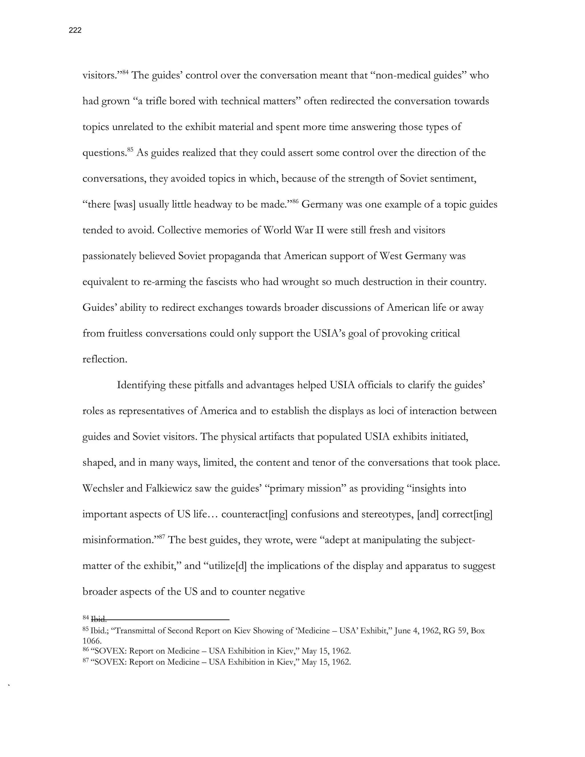 visitors.”84
The guides’ control over the conversation meant that “non-medical guides” who
had grown “a trifle bored with technical matters” often redirected the conversation towards
topics unrelated to the exhibit material and spent more time answering those types of
questions.85
As guides realized that they could assert some control over the direction of the
conversations, they avoided topics in which, because of the strength of Soviet sentiment,
“there [was] usually little headway to be made.”86
Germany was one example of a topic guides
tended to avoid. Collective memories of World War II were still fresh and visitors
passionately believed Soviet propaganda that American support of West Germany was
equivalent to re-arming the fascists who had wrought so much destruction in their country.
Guides’ ability to redirect exchanges towards broader discussions of American life or away
from fruitless conversations could only support the USIA’s goal of provoking critical
reflection.
Identifying these pitfalls and advantages helped USIA officials to clarify the guides’
roles as representatives of America and to establish the displays as loci of interaction between
guides and Soviet visitors. The physical artifacts that populated USIA exhibits initiated,
shaped, and in many ways, limited, the content and tenor of the conversations that took place.
Wechsler and Falkiewicz saw the guides’ “primary mission” as providing “insights into
important aspects of US life… counteract[ing] confusions and stereotypes, [and] correct[ing]
misinformation.”87
The best guides, they wrote, were “adept at manipulating the subject-
matter of the exhibit,” and “utilize[d] the implications of the display and apparatus to suggest
broader aspects of the US and to counter negative
84 Ibid.
85 Ibid.; “Transmittal of Second Report on Kiev Showing of ‘Medicine – USA’ Exhibit,” June 4, 1962, RG 59, Box
1066.
86 “SOVEX: Report on Medicine – USA Exhibition in Kiev,” May 15, 1962.
87 “SOVEX: Report on Medicine – USA Exhibition in Kiev,” May 15, 1962.
222
 