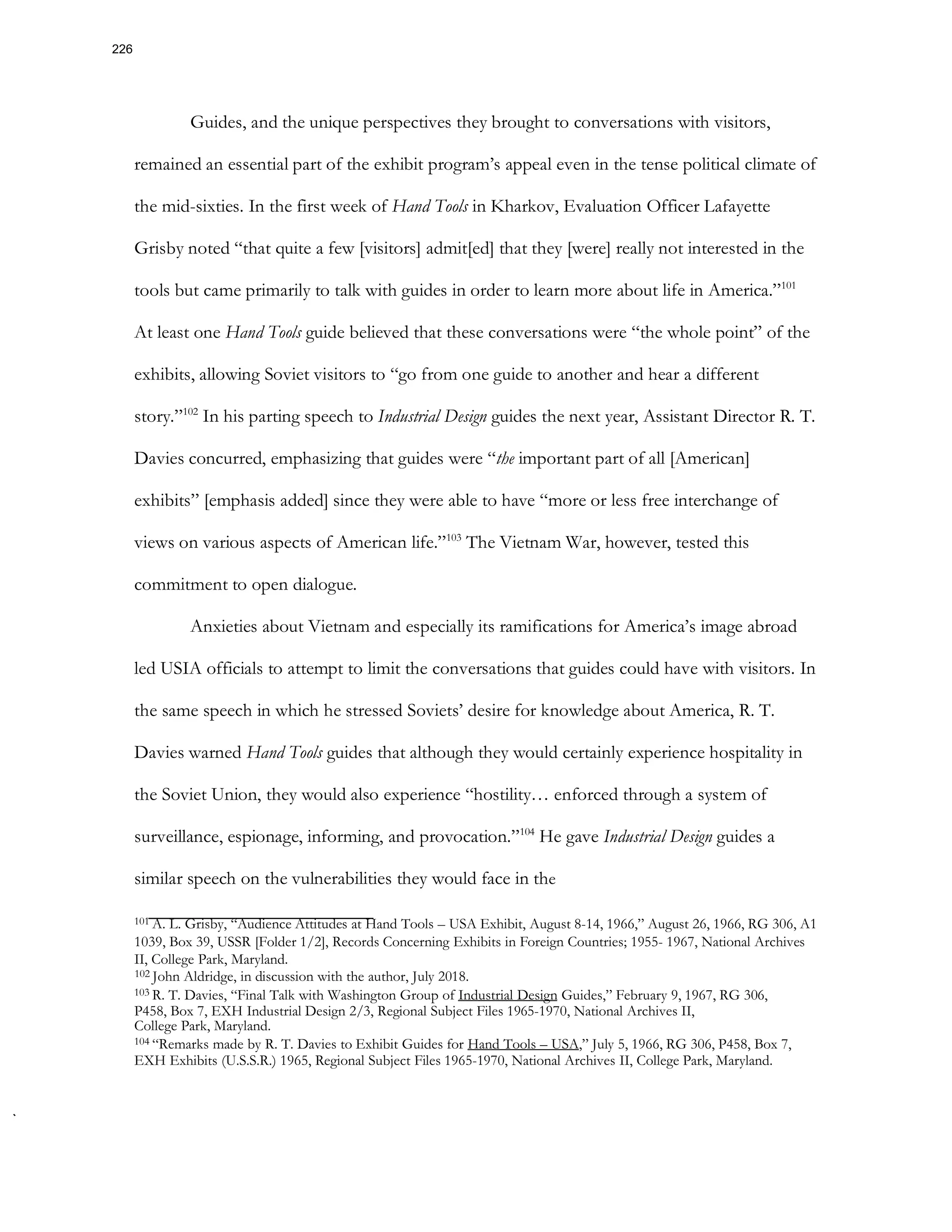 Guides, and the unique perspectives they brought to conversations with visitors,
remained an essential part of the exhibit program’s appeal even in the tense political climate of
the mid-sixties. In the first week of Hand Tools in Kharkov, Evaluation Officer Lafayette
Grisby noted “that quite a few [visitors] admit[ed] that they [were] really not interested in the
tools but came primarily to talk with guides in order to learn more about life in America.”101
At least one Hand Tools guide believed that these conversations were “the whole point” of the
exhibits, allowing Soviet visitors to “go from one guide to another and hear a different
story.”102
In his parting speech to Industrial Design guides the next year, Assistant Director R. T.
Davies concurred, emphasizing that guides were “the important part of all [American]
exhibits” [emphasis added] since they were able to have “more or less free interchange of
views on various aspects of American life.”103
The Vietnam War, however, tested this
commitment to open dialogue.
Anxieties about Vietnam and especially its ramifications for America’s image abroad
led USIA officials to attempt to limit the conversations that guides could have with visitors. In
the same speech in which he stressed Soviets’ desire for knowledge about America, R. T.
Davies warned Hand Tools guides that although they would certainly experience hospitality in
the Soviet Union, they would also experience “hostility… enforced through a system of
surveillance, espionage, informing, and provocation.”104
He gave Industrial Design guides a
similar speech on the vulnerabilities they would face in the
101 A. L. Grisby, “Audience Attitudes at Hand Tools – USA Exhibit, August 8-14, 1966,” August 26, 1966, RG 306, A1
1039, Box 39, USSR [Folder 1/2], Records Concerning Exhibits in Foreign Countries; 1955- 1967, National Archives
II, College Park, Maryland.
102 John Aldridge, in discussion with the author, July 2018.
103 R. T. Davies, “Final Talk with Washington Group of Industrial Design Guides,” February 9, 1967, RG 306,
P458, Box 7, EXH Industrial Design 2/3, Regional Subject Files 1965-1970, National Archives II,
College Park, Maryland.
104 “Remarks made by R. T. Davies to Exhibit Guides for Hand Tools – USA,” July 5, 1966, RG 306, P458, Box 7,
EXH Exhibits (U.S.S.R.) 1965, Regional Subject Files 1965-1970, National Archives II, College Park, Maryland.
226
 
