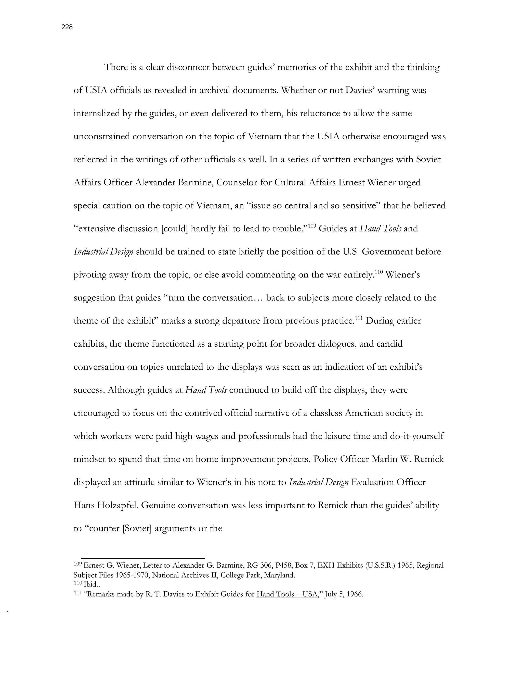There is a clear disconnect between guides’ memories of the exhibit and the thinking
of USIA officials as revealed in archival documents. Whether or not Davies’ warning was
internalized by the guides, or even delivered to them, his reluctance to allow the same
unconstrained conversation on the topic of Vietnam that the USIA otherwise encouraged was
reflected in the writings of other officials as well. In a series of written exchanges with Soviet
Affairs Officer Alexander Barmine, Counselor for Cultural Affairs Ernest Wiener urged
special caution on the topic of Vietnam, an “issue so central and so sensitive” that he believed
“extensive discussion [could] hardly fail to lead to trouble.”109
Guides at Hand Tools and
Industrial Design should be trained to state briefly the position of the U.S. Government before
pivoting away from the topic, or else avoid commenting on the war entirely.110
Wiener’s
suggestion that guides “turn the conversation… back to subjects more closely related to the
theme of the exhibit” marks a strong departure from previous practice.111
During earlier
exhibits, the theme functioned as a starting point for broader dialogues, and candid
conversation on topics unrelated to the displays was seen as an indication of an exhibit’s
success. Although guides at Hand Tools continued to build off the displays, they were
encouraged to focus on the contrived official narrative of a classless American society in
which workers were paid high wages and professionals had the leisure time and do-it-yourself
mindset to spend that time on home improvement projects. Policy Officer Marlin W. Remick
displayed an attitude similar to Wiener’s in his note to Industrial Design Evaluation Officer
Hans Holzapfel. Genuine conversation was less important to Remick than the guides’ ability
to “counter [Soviet] arguments or the
109 Ernest G. Wiener, Letter to Alexander G. Barmine, RG 306, P458, Box 7, EXH Exhibits (U.S.S.R.) 1965, Regional
Subject Files 1965-1970, National Archives II, College Park, Maryland.
110 Ibid..
111 “Remarks made by R. T. Davies to Exhibit Guides for Hand Tools – USA,” July 5, 1966.
228
 