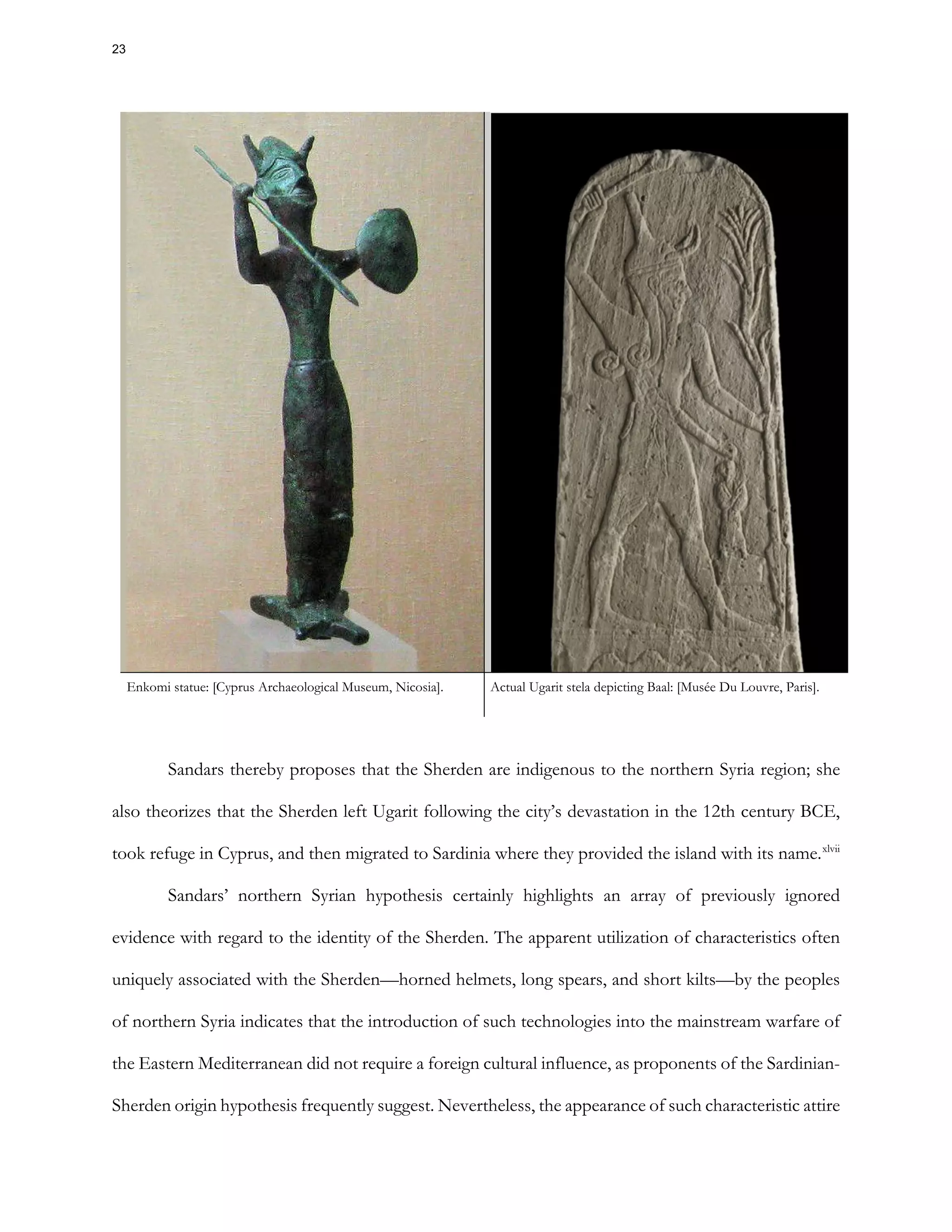 Enkomi statue: [Cyprus Archaeological Museum, Nicosia]. Actual Ugarit stela depicting Baal: [Musée Du Louvre, Paris].
Sandars thereby proposes that the Sherden are indigenous to the northern Syria region; she
also theorizes that the Sherden left Ugarit following the city’s devastation in the 12th century BCE,
took refuge in Cyprus, and then migrated to Sardinia where they provided the island with its name.xlvii
Sandars’ northern Syrian hypothesis certainly highlights an array of previously ignored
evidence with regard to the identity of the Sherden. The apparent utilization of characteristics often
uniquely associated with the Sherden—horned helmets, long spears, and short kilts—by the peoples
of northern Syria indicates that the introduction of such technologies into the mainstream warfare of
the Eastern Mediterranean did not require a foreign cultural influence, as proponents of the Sardinian-
Sherden origin hypothesis frequently suggest. Nevertheless, the appearance of such characteristic attire
23
 
