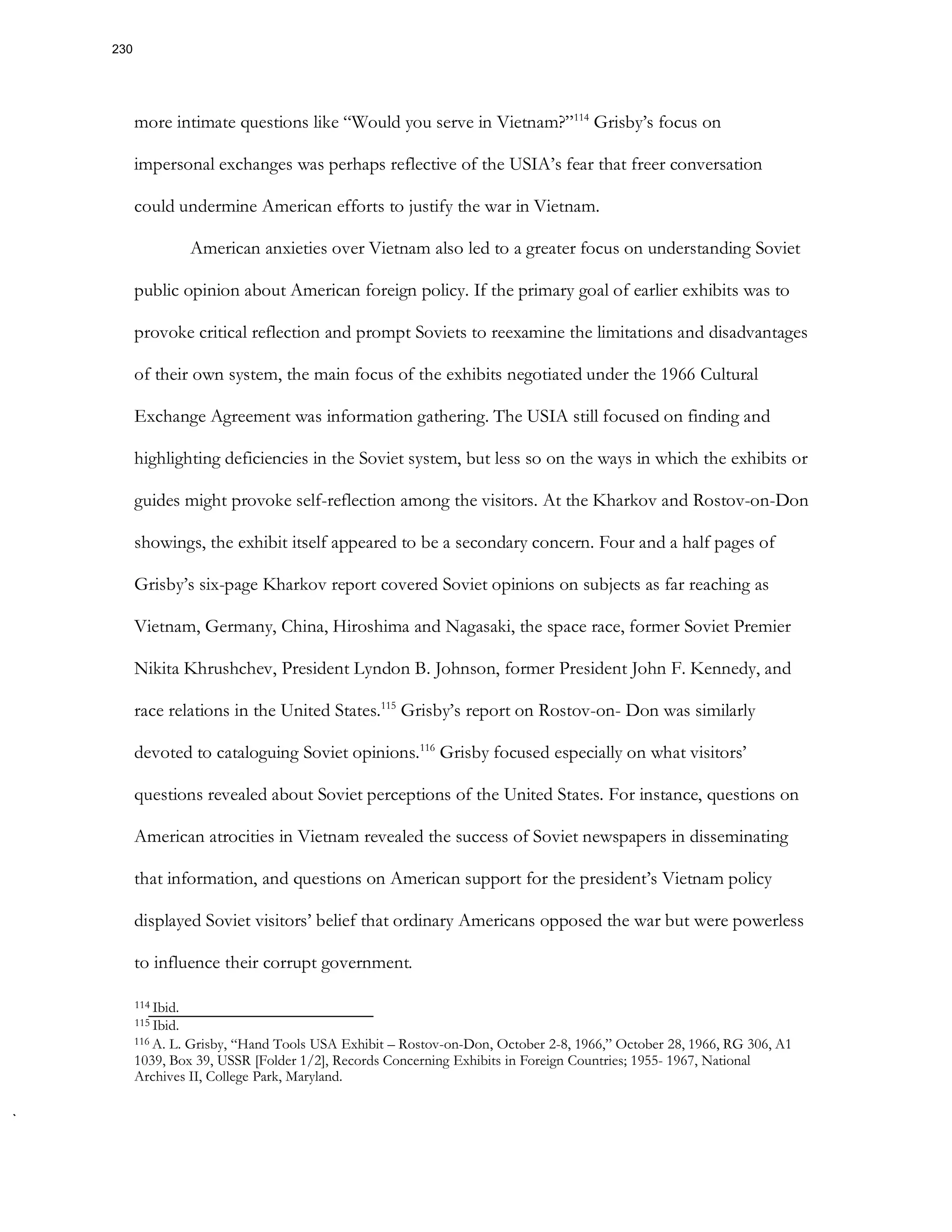 more intimate questions like “Would you serve in Vietnam?”114
Grisby’s focus on
impersonal exchanges was perhaps reflective of the USIA’s fear that freer conversation
could undermine American efforts to justify the war in Vietnam.
American anxieties over Vietnam also led to a greater focus on understanding Soviet
public opinion about American foreign policy. If the primary goal of earlier exhibits was to
provoke critical reflection and prompt Soviets to reexamine the limitations and disadvantages
of their own system, the main focus of the exhibits negotiated under the 1966 Cultural
Exchange Agreement was information gathering. The USIA still focused on finding and
highlighting deficiencies in the Soviet system, but less so on the ways in which the exhibits or
guides might provoke self-reflection among the visitors. At the Kharkov and Rostov-on-Don
showings, the exhibit itself appeared to be a secondary concern. Four and a half pages of
Grisby’s six-page Kharkov report covered Soviet opinions on subjects as far reaching as
Vietnam, Germany, China, Hiroshima and Nagasaki, the space race, former Soviet Premier
Nikita Khrushchev, President Lyndon B. Johnson, former President John F. Kennedy, and
race relations in the United States.115
Grisby’s report on Rostov-on- Don was similarly
devoted to cataloguing Soviet opinions.116
Grisby focused especially on what visitors’
questions revealed about Soviet perceptions of the United States. For instance, questions on
American atrocities in Vietnam revealed the success of Soviet newspapers in disseminating
that information, and questions on American support for the president’s Vietnam policy
displayed Soviet visitors’ belief that ordinary Americans opposed the war but were powerless
to influence their corrupt government.
114 Ibid.
115 Ibid.
116 A. L. Grisby, “Hand Tools USA Exhibit – Rostov-on-Don, October 2-8, 1966,” October 28, 1966, RG 306, A1
1039, Box 39, USSR [Folder 1/2], Records Concerning Exhibits in Foreign Countries; 1955- 1967, National
Archives II, College Park, Maryland.
230
 