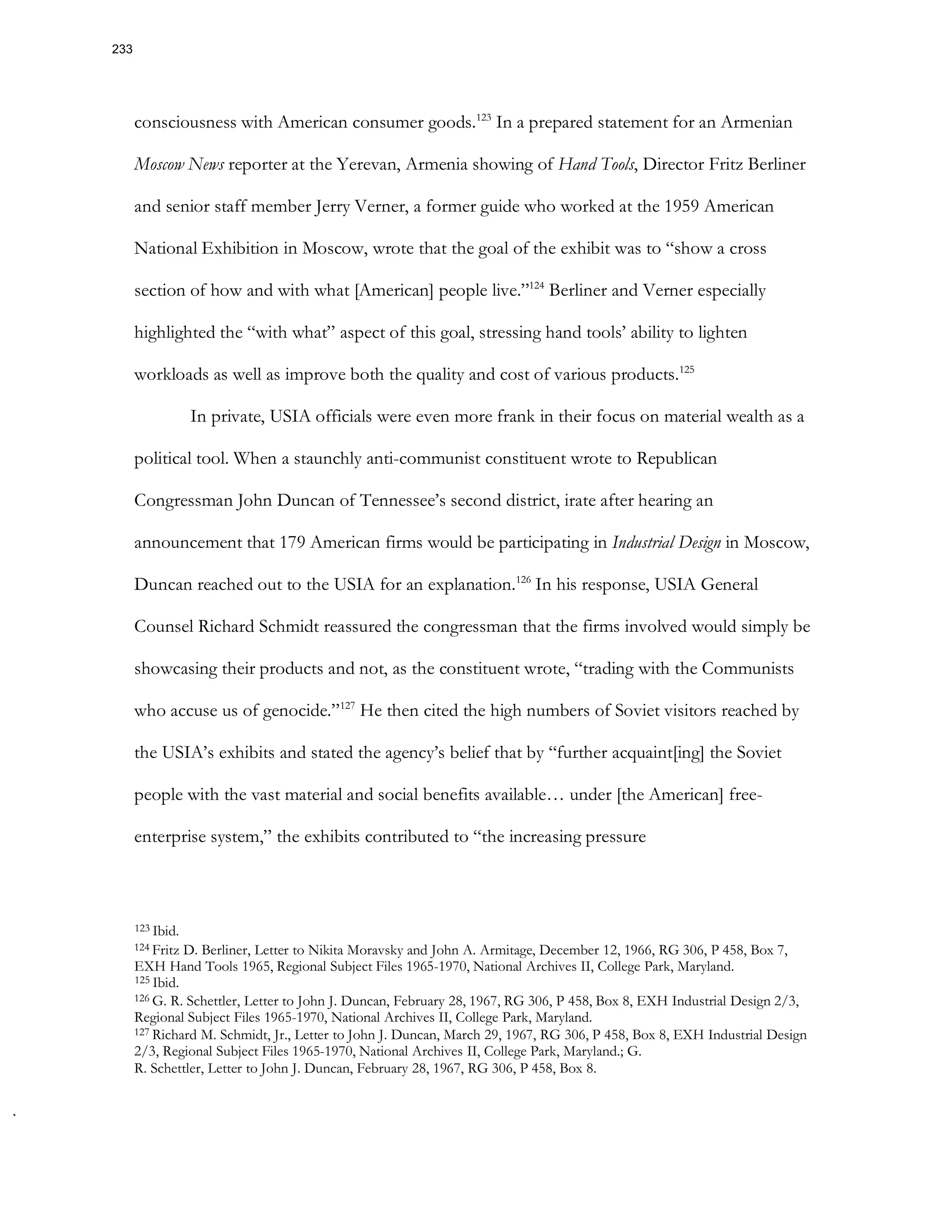 consciousness with American consumer goods.123
In a prepared statement for an Armenian
Moscow News reporter at the Yerevan, Armenia showing of Hand Tools, Director Fritz Berliner
and senior staff member Jerry Verner, a former guide who worked at the 1959 American
National Exhibition in Moscow, wrote that the goal of the exhibit was to “show a cross
section of how and with what [American] people live.”124
Berliner and Verner especially
highlighted the “with what” aspect of this goal, stressing hand tools’ ability to lighten
workloads as well as improve both the quality and cost of various products.125
In private, USIA officials were even more frank in their focus on material wealth as a
political tool. When a staunchly anti-communist constituent wrote to Republican
Congressman John Duncan of Tennessee’s second district, irate after hearing an
announcement that 179 American firms would be participating in Industrial Design in Moscow,
Duncan reached out to the USIA for an explanation.126
In his response, USIA General
Counsel Richard Schmidt reassured the congressman that the firms involved would simply be
showcasing their products and not, as the constituent wrote, “trading with the Communists
who accuse us of genocide.”127
He then cited the high numbers of Soviet visitors reached by
the USIA’s exhibits and stated the agency’s belief that by “further acquaint[ing] the Soviet
people with the vast material and social benefits available… under [the American] free-
enterprise system,” the exhibits contributed to “the increasing pressure
123 Ibid.
124 Fritz D. Berliner, Letter to Nikita Moravsky and John A. Armitage, December 12, 1966, RG 306, P 458, Box 7,
EXH Hand Tools 1965, Regional Subject Files 1965-1970, National Archives II, College Park, Maryland.
125 Ibid.
126 G. R. Schettler, Letter to John J. Duncan, February 28, 1967, RG 306, P 458, Box 8, EXH Industrial Design 2/3,
Regional Subject Files 1965-1970, National Archives II, College Park, Maryland.
127 Richard M. Schmidt, Jr., Letter to John J. Duncan, March 29, 1967, RG 306, P 458, Box 8, EXH Industrial Design
2/3, Regional Subject Files 1965-1970, National Archives II, College Park, Maryland.; G.
R. Schettler, Letter to John J. Duncan, February 28, 1967, RG 306, P 458, Box 8.
233
 