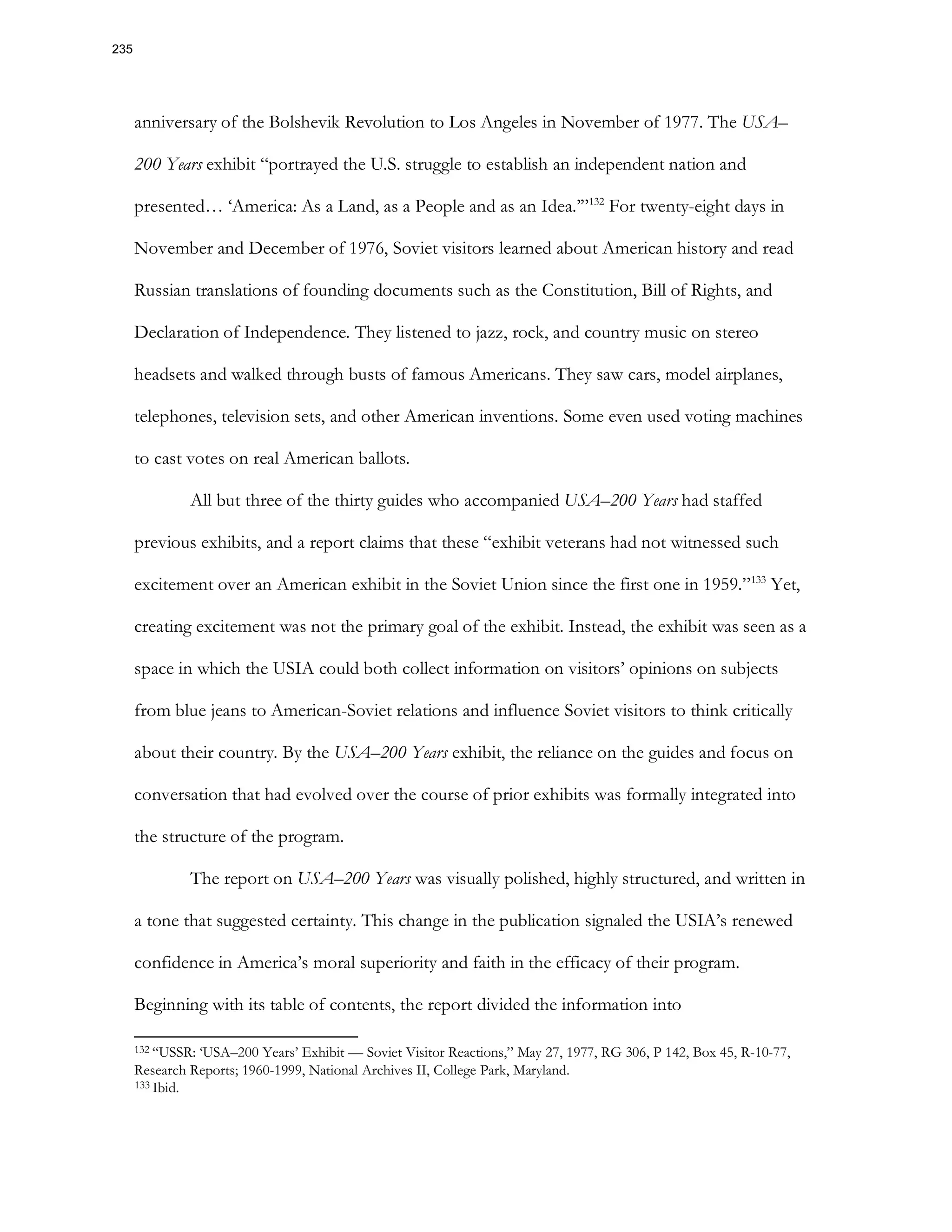 anniversary of the Bolshevik Revolution to Los Angeles in November of 1977. The USA–
200 Years exhibit “portrayed the U.S. struggle to establish an independent nation and
presented… ‘America: As a Land, as a People and as an Idea.’”132
For twenty-eight days in
November and December of 1976, Soviet visitors learned about American history and read
Russian translations of founding documents such as the Constitution, Bill of Rights, and
Declaration of Independence. They listened to jazz, rock, and country music on stereo
headsets and walked through busts of famous Americans. They saw cars, model airplanes,
telephones, television sets, and other American inventions. Some even used voting machines
to cast votes on real American ballots.
All but three of the thirty guides who accompanied USA–200 Years had staffed
previous exhibits, and a report claims that these “exhibit veterans had not witnessed such
excitement over an American exhibit in the Soviet Union since the first one in 1959.”133
Yet,
creating excitement was not the primary goal of the exhibit. Instead, the exhibit was seen as a
space in which the USIA could both collect information on visitors’ opinions on subjects
from blue jeans to American-Soviet relations and influence Soviet visitors to think critically
about their country. By the USA–200 Years exhibit, the reliance on the guides and focus on
conversation that had evolved over the course of prior exhibits was formally integrated into
the structure of the program.
The report on USA–200 Years was visually polished, highly structured, and written in
a tone that suggested certainty. This change in the publication signaled the USIA’s renewed
confidence in America’s moral superiority and faith in the efficacy of their program.
Beginning with its table of contents, the report divided the information into
132 “USSR: ‘USA–200 Years’ Exhibit — Soviet Visitor Reactions,” May 27, 1977, RG 306, P 142, Box 45, R-10-77,
Research Reports; 1960-1999, National Archives II, College Park, Maryland.
133 Ibid.
235
 