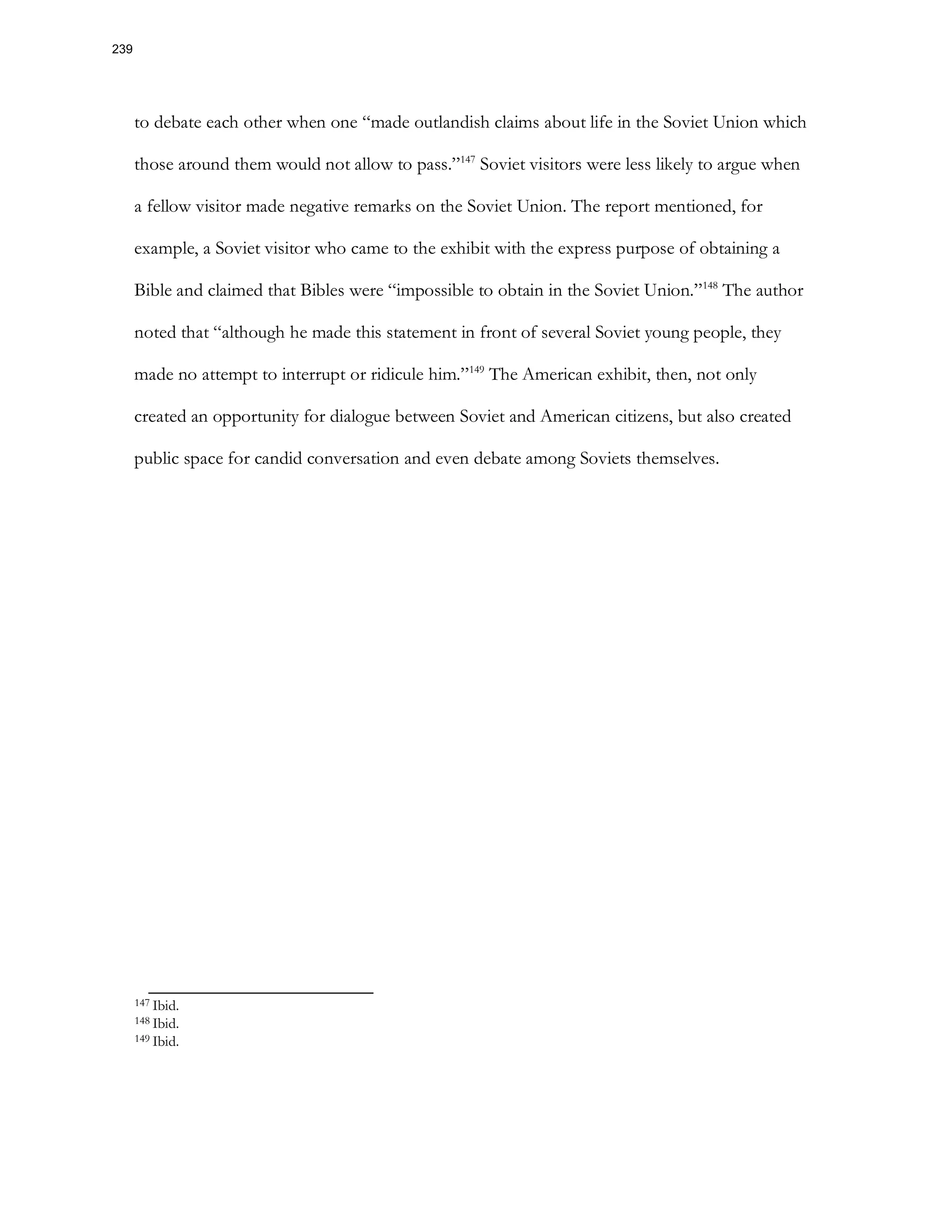 to debate each other when one “made outlandish claims about life in the Soviet Union which
those around them would not allow to pass.”147
Soviet visitors were less likely to argue when
a fellow visitor made negative remarks on the Soviet Union. The report mentioned, for
example, a Soviet visitor who came to the exhibit with the express purpose of obtaining a
Bible and claimed that Bibles were “impossible to obtain in the Soviet Union.”148
The author
noted that “although he made this statement in front of several Soviet young people, they
made no attempt to interrupt or ridicule him.”149
The American exhibit, then, not only
created an opportunity for dialogue between Soviet and American citizens, but also created
public space for candid conversation and even debate among Soviets themselves.
147 Ibid.
148 Ibid.
149 Ibid.
239
 