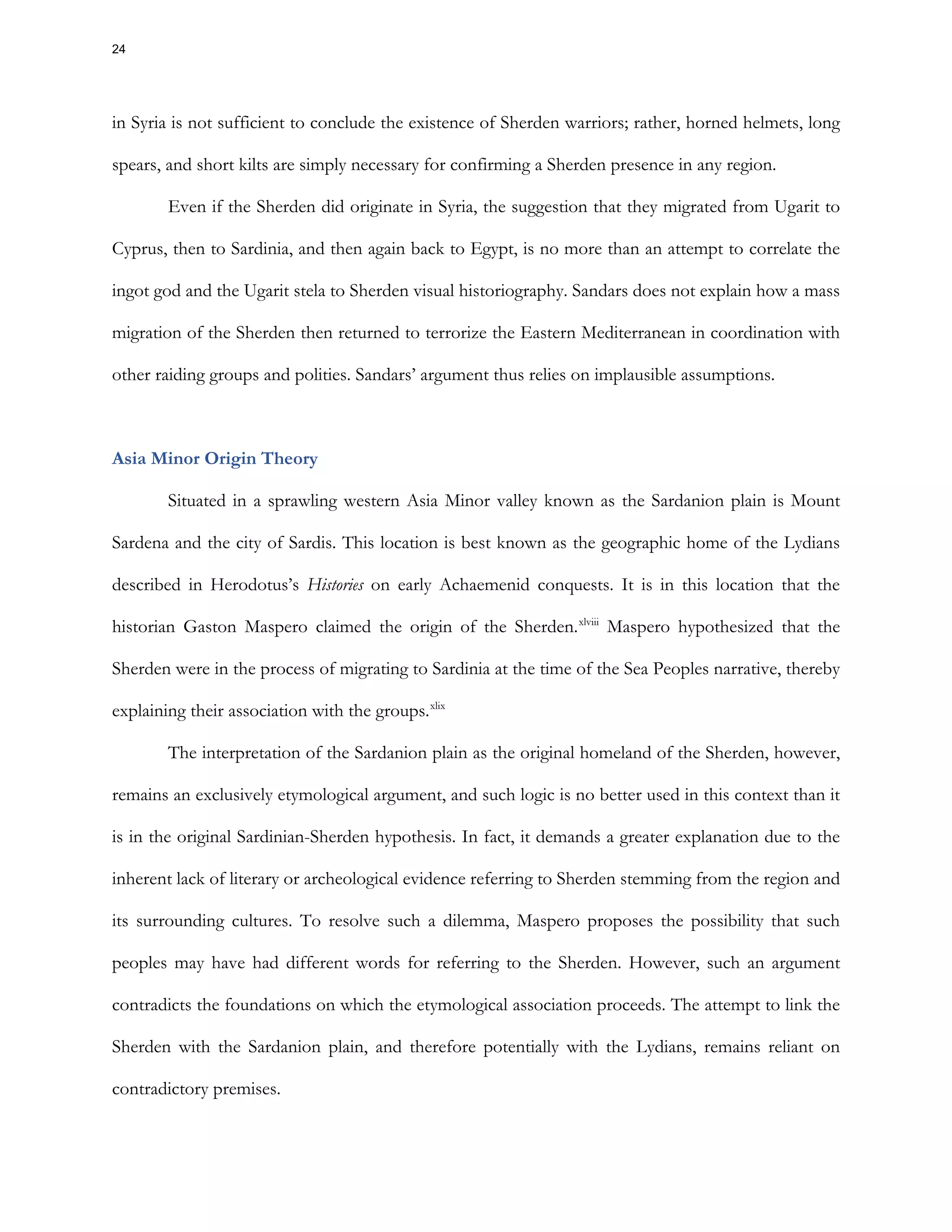in Syria is not sufficient to conclude the existence of Sherden warriors; rather, horned helmets, long
spears, and short kilts are simply necessary for confirming a Sherden presence in any region.
Even if the Sherden did originate in Syria, the suggestion that they migrated from Ugarit to
Cyprus, then to Sardinia, and then again back to Egypt, is no more than an attempt to correlate the
ingot god and the Ugarit stela to Sherden visual historiography. Sandars does not explain how a mass
migration of the Sherden then returned to terrorize the Eastern Mediterranean in coordination with
other raiding groups and polities. Sandars’ argument thus relies on implausible assumptions.
Asia Minor Origin Theory
Situated in a sprawling western Asia Minor valley known as the Sardanion plain is Mount
Sardena and the city of Sardis. This location is best known as the geographic home of the Lydians
described in Herodotus’s Histories on early Achaemenid conquests. It is in this location that the
historian Gaston Maspero claimed the origin of the Sherden.xlviii
Maspero hypothesized that the
Sherden were in the process of migrating to Sardinia at the time of the Sea Peoples narrative, thereby
explaining their association with the groups.xlix
The interpretation of the Sardanion plain as the original homeland of the Sherden, however,
remains an exclusively etymological argument, and such logic is no better used in this context than it
is in the original Sardinian-Sherden hypothesis. In fact, it demands a greater explanation due to the
inherent lack of literary or archeological evidence referring to Sherden stemming from the region and
its surrounding cultures. To resolve such a dilemma, Maspero proposes the possibility that such
peoples may have had different words for referring to the Sherden. However, such an argument
contradicts the foundations on which the etymological association proceeds. The attempt to link the
Sherden with the Sardanion plain, and therefore potentially with the Lydians, remains reliant on
contradictory premises.
24
 