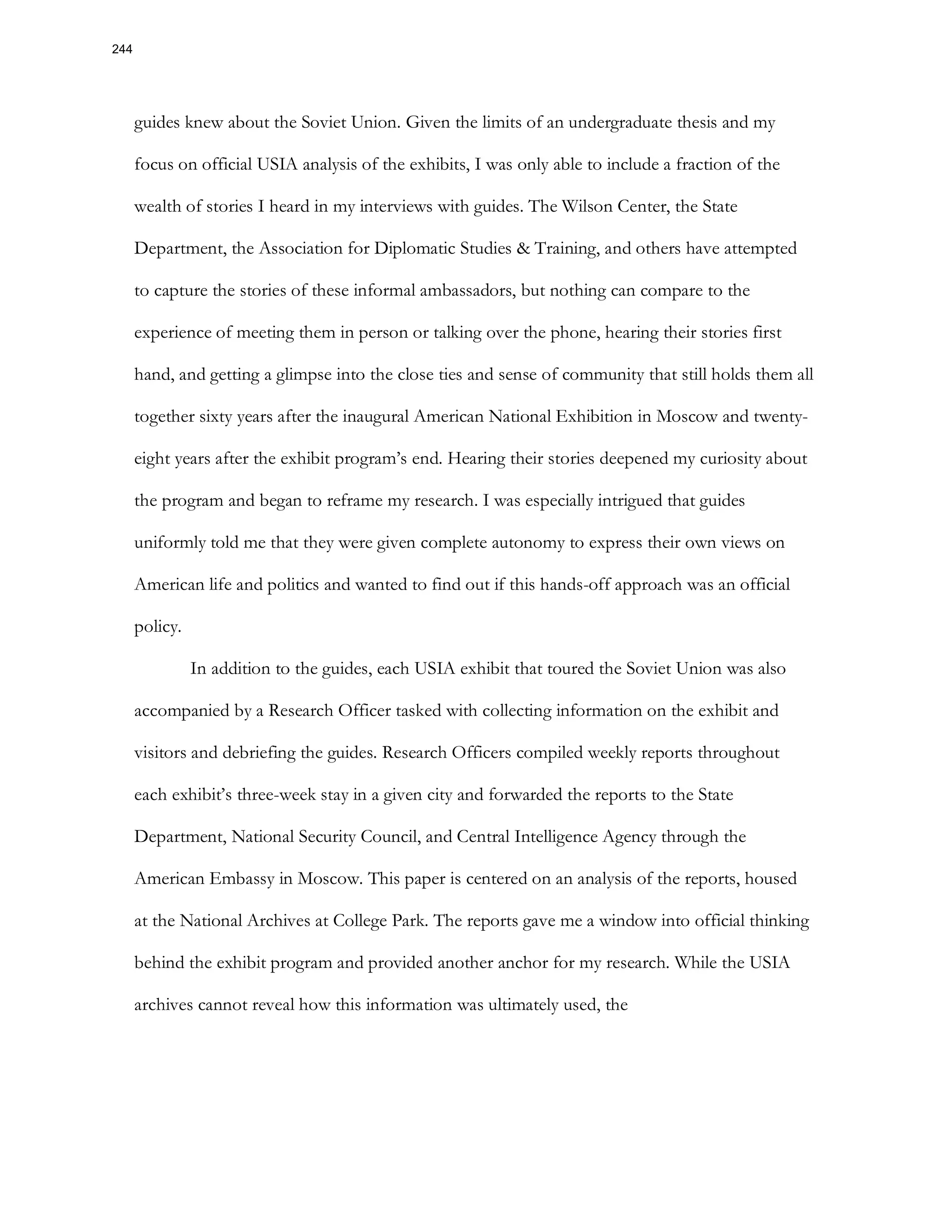 guides knew about the Soviet Union. Given the limits of an undergraduate thesis and my
focus on official USIA analysis of the exhibits, I was only able to include a fraction of the
wealth of stories I heard in my interviews with guides. The Wilson Center, the State
Department, the Association for Diplomatic Studies & Training, and others have attempted
to capture the stories of these informal ambassadors, but nothing can compare to the
experience of meeting them in person or talking over the phone, hearing their stories first
hand, and getting a glimpse into the close ties and sense of community that still holds them all
together sixty years after the inaugural American National Exhibition in Moscow and twenty-
eight years after the exhibit program’s end. Hearing their stories deepened my curiosity about
the program and began to reframe my research. I was especially intrigued that guides
uniformly told me that they were given complete autonomy to express their own views on
American life and politics and wanted to find out if this hands-off approach was an official
policy.
In addition to the guides, each USIA exhibit that toured the Soviet Union was also
accompanied by a Research Officer tasked with collecting information on the exhibit and
visitors and debriefing the guides. Research Officers compiled weekly reports throughout
each exhibit’s three-week stay in a given city and forwarded the reports to the State
Department, National Security Council, and Central Intelligence Agency through the
American Embassy in Moscow. This paper is centered on an analysis of the reports, housed
at the National Archives at College Park. The reports gave me a window into official thinking
behind the exhibit program and provided another anchor for my research. While the USIA
archives cannot reveal how this information was ultimately used, the
244
 