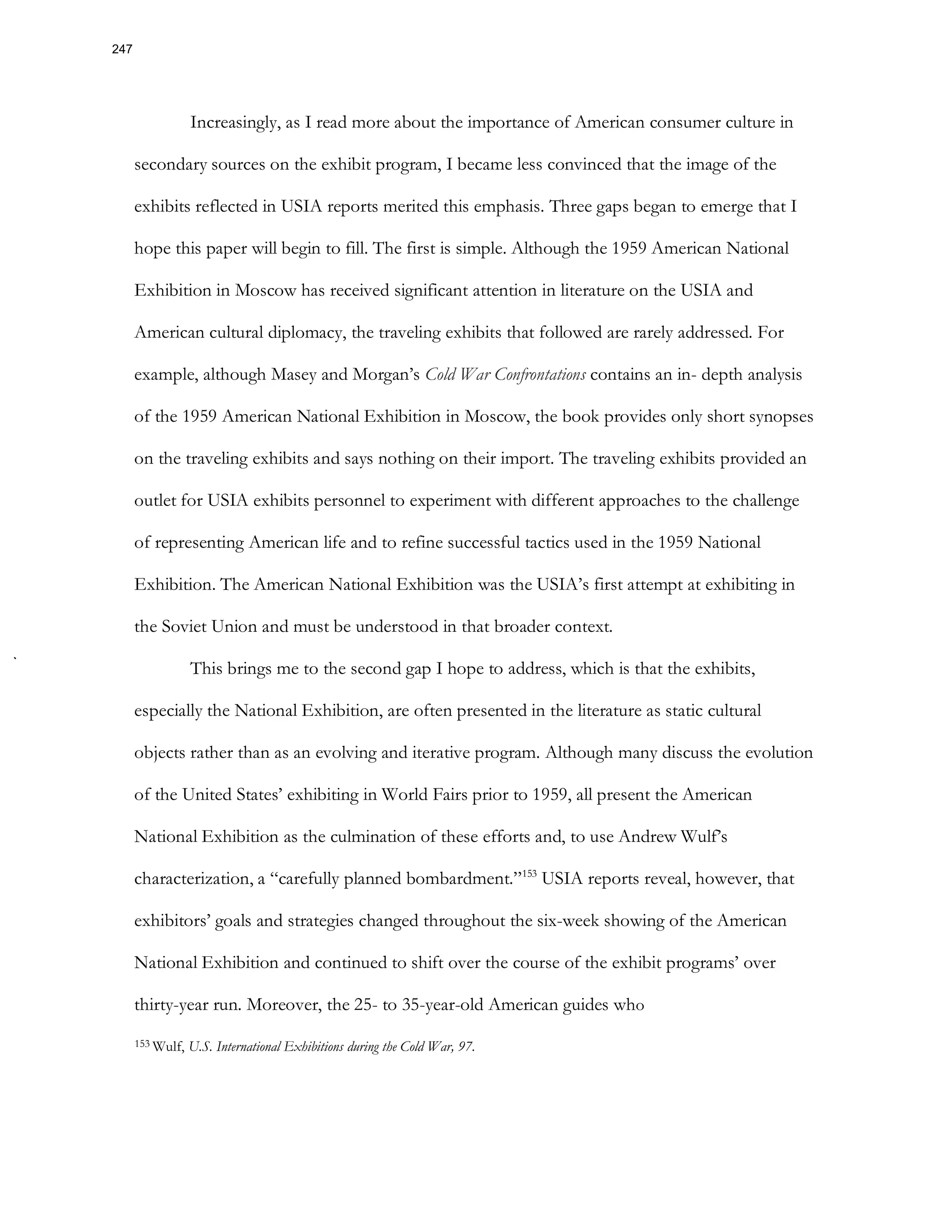 Increasingly, as I read more about the importance of American consumer culture in
secondary sources on the exhibit program, I became less convinced that the image of the
exhibits reflected in USIA reports merited this emphasis. Three gaps began to emerge that I
hope this paper will begin to fill. The first is simple. Although the 1959 American National
Exhibition in Moscow has received significant attention in literature on the USIA and
American cultural diplomacy, the traveling exhibits that followed are rarely addressed. For
example, although Masey and Morgan’s Cold War Confrontations contains an in- depth analysis
of the 1959 American National Exhibition in Moscow, the book provides only short synopses
on the traveling exhibits and says nothing on their import. The traveling exhibits provided an
outlet for USIA exhibits personnel to experiment with different approaches to the challenge
of representing American life and to refine successful tactics used in the 1959 National
Exhibition. The American National Exhibition was the USIA’s first attempt at exhibiting in
the Soviet Union and must be understood in that broader context.
This brings me to the second gap I hope to address, which is that the exhibits,
especially the National Exhibition, are often presented in the literature as static cultural
objects rather than as an evolving and iterative program. Although many discuss the evolution
of the United States’ exhibiting in World Fairs prior to 1959, all present the American
National Exhibition as the culmination of these efforts and, to use Andrew Wulf’s
characterization, a “carefully planned bombardment.”153
USIA reports reveal, however, that
exhibitors’ goals and strategies changed throughout the six-week showing of the American
National Exhibition and continued to shift over the course of the exhibit programs’ over
thirty-year run. Moreover, the 25- to 35-year-old American guides who
153 Wulf, U.S. International Exhibitions during the Cold War, 97.
247
 