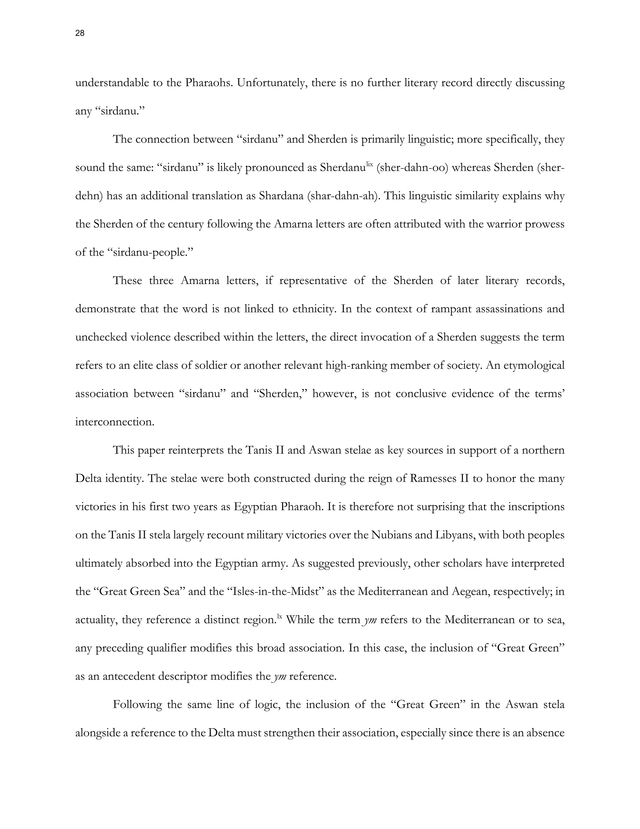 understandable to the Pharaohs. Unfortunately, there is no further literary record directly discussing
any “sirdanu.”
The connection between “sirdanu” and Sherden is primarily linguistic; more specifically, they
sound the same: “sirdanu” is likely pronounced as Sherdanulix
(sher-dahn-oo) whereas Sherden (sher-
dehn) has an additional translation as Shardana (shar-dahn-ah). This linguistic similarity explains why
the Sherden of the century following the Amarna letters are often attributed with the warrior prowess
of the “sirdanu-people.”
These three Amarna letters, if representative of the Sherden of later literary records,
demonstrate that the word is not linked to ethnicity. In the context of rampant assassinations and
unchecked violence described within the letters, the direct invocation of a Sherden suggests the term
refers to an elite class of soldier or another relevant high-ranking member of society. An etymological
association between “sirdanu” and “Sherden,” however, is not conclusive evidence of the terms’
interconnection.
This paper reinterprets the Tanis II and Aswan stelae as key sources in support of a northern
Delta identity. The stelae were both constructed during the reign of Ramesses II to honor the many
victories in his first two years as Egyptian Pharaoh. It is therefore not surprising that the inscriptions
on the Tanis II stela largely recount military victories over the Nubians and Libyans, with both peoples
ultimately absorbed into the Egyptian army. As suggested previously, other scholars have interpreted
the “Great Green Sea” and the “Isles-in-the-Midst” as the Mediterranean and Aegean, respectively; in
actuality, they reference a distinct region.lx
While the term ym refers to the Mediterranean or to sea,
any preceding qualifier modifies this broad association. In this case, the inclusion of “Great Green”
as an antecedent descriptor modifies the ym reference.
Following the same line of logic, the inclusion of the “Great Green” in the Aswan stela
alongside a reference to the Delta must strengthen their association, especially since there is an absence
28
 