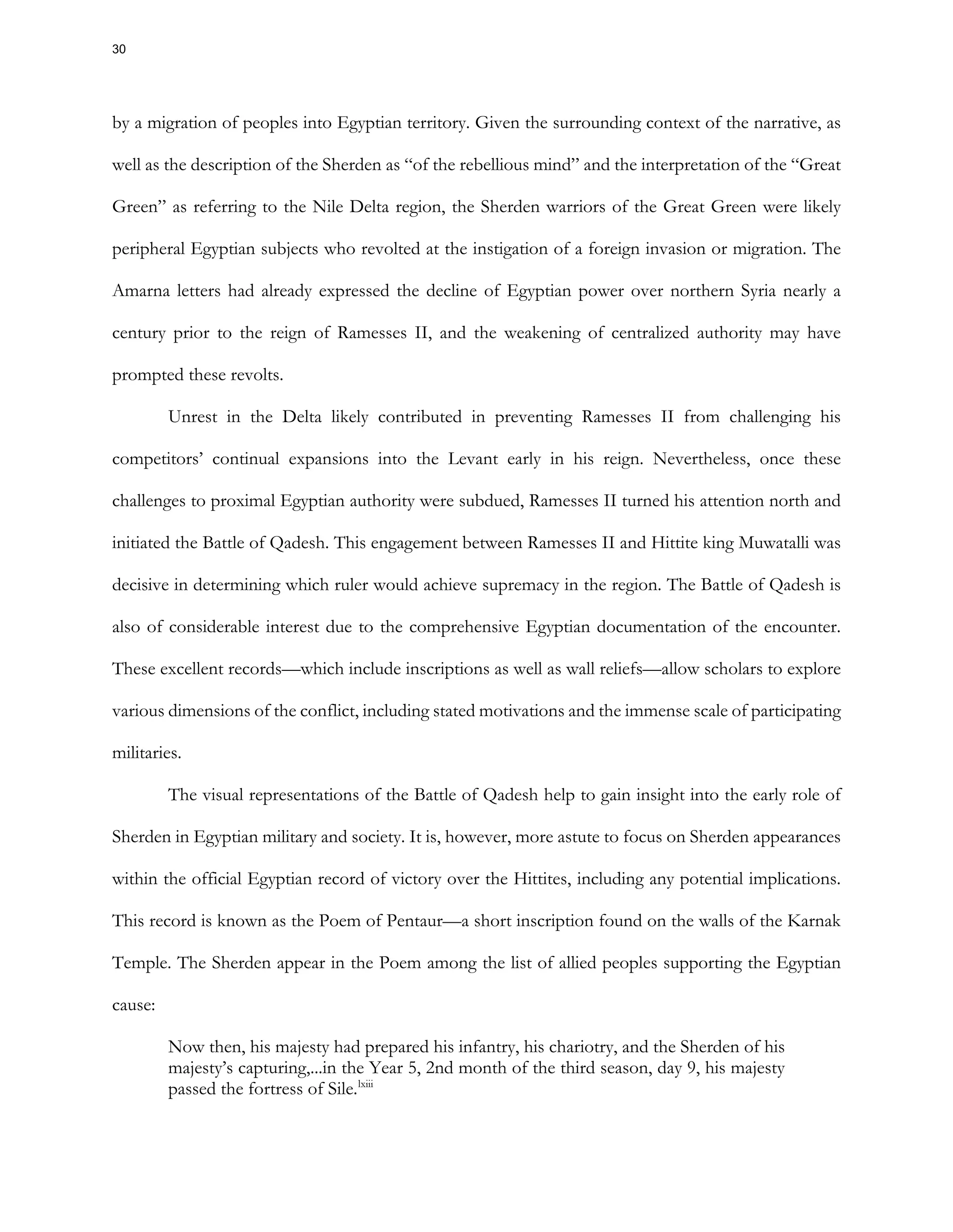 by a migration of peoples into Egyptian territory. Given the surrounding context of the narrative, as
well as the description of the Sherden as “of the rebellious mind” and the interpretation of the “Great
Green” as referring to the Nile Delta region, the Sherden warriors of the Great Green were likely
peripheral Egyptian subjects who revolted at the instigation of a foreign invasion or migration. The
Amarna letters had already expressed the decline of Egyptian power over northern Syria nearly a
century prior to the reign of Ramesses II, and the weakening of centralized authority may have
prompted these revolts.
Unrest in the Delta likely contributed in preventing Ramesses II from challenging his
competitors’ continual expansions into the Levant early in his reign. Nevertheless, once these
challenges to proximal Egyptian authority were subdued, Ramesses II turned his attention north and
initiated the Battle of Qadesh. This engagement between Ramesses II and Hittite king Muwatalli was
decisive in determining which ruler would achieve supremacy in the region. The Battle of Qadesh is
also of considerable interest due to the comprehensive Egyptian documentation of the encounter.
These excellent records—which include inscriptions as well as wall reliefs—allow scholars to explore
various dimensions of the conflict, including stated motivations and the immense scale of participating
militaries.
The visual representations of the Battle of Qadesh help to gain insight into the early role of
Sherden in Egyptian military and society. It is, however, more astute to focus on Sherden appearances
within the official Egyptian record of victory over the Hittites, including any potential implications.
This record is known as the Poem of Pentaur—a short inscription found on the walls of the Karnak
Temple. The Sherden appear in the Poem among the list of allied peoples supporting the Egyptian
cause:
Now then, his majesty had prepared his infantry, his chariotry, and the Sherden of his
majesty’s capturing,...in the Year 5, 2nd month of the third season, day 9, his majesty
passed the fortress of Sile.lxiii
30
 