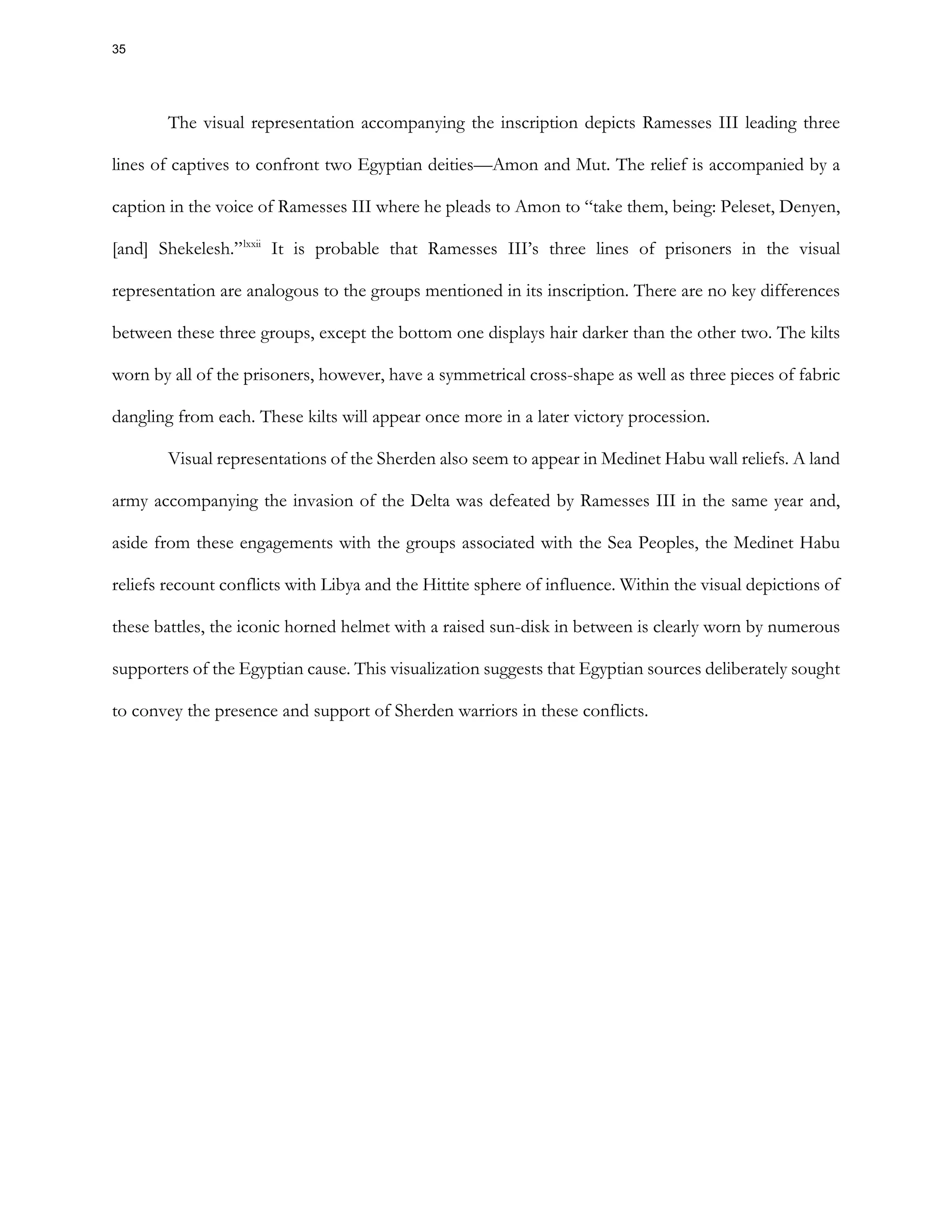 The visual representation accompanying the inscription depicts Ramesses III leading three
lines of captives to confront two Egyptian deities—Amon and Mut. The relief is accompanied by a
caption in the voice of Ramesses III where he pleads to Amon to “take them, being: Peleset, Denyen,
[and] Shekelesh.”lxxii
It is probable that Ramesses III’s three lines of prisoners in the visual
representation are analogous to the groups mentioned in its inscription. There are no key differences
between these three groups, except the bottom one displays hair darker than the other two. The kilts
worn by all of the prisoners, however, have a symmetrical cross-shape as well as three pieces of fabric
dangling from each. These kilts will appear once more in a later victory procession.
Visual representations of the Sherden also seem to appear in Medinet Habu wall reliefs. A land
army accompanying the invasion of the Delta was defeated by Ramesses III in the same year and,
aside from these engagements with the groups associated with the Sea Peoples, the Medinet Habu
reliefs recount conflicts with Libya and the Hittite sphere of influence. Within the visual depictions of
these battles, the iconic horned helmet with a raised sun-disk in between is clearly worn by numerous
supporters of the Egyptian cause. This visualization suggests that Egyptian sources deliberately sought
to convey the presence and support of Sherden warriors in these conflicts.
35
 