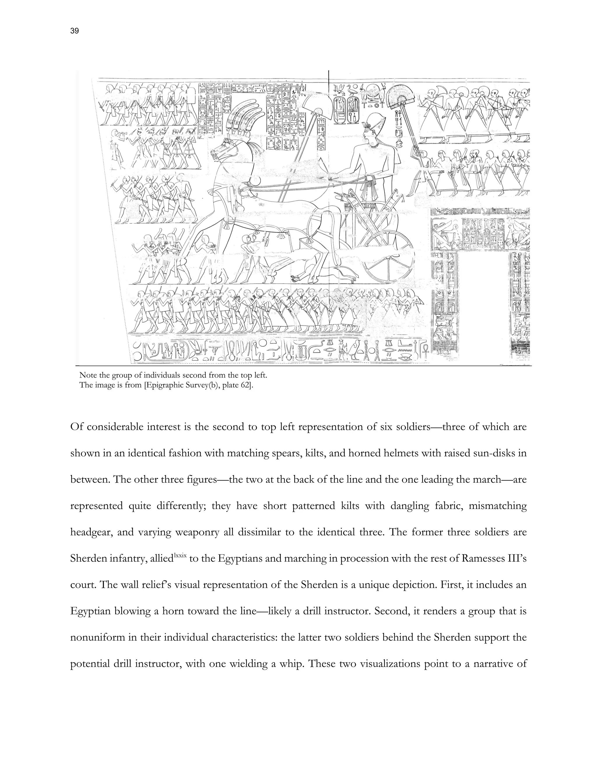 Note the group of individuals second from the top left.
The image is from [Epigraphic Survey(b), plate 62].
Of considerable interest is the second to top left representation of six soldiers—three of which are
shown in an identical fashion with matching spears, kilts, and horned helmets with raised sun-disks in
between. The other three figures—the two at the back of the line and the one leading the march—are
represented quite differently; they have short patterned kilts with dangling fabric, mismatching
headgear, and varying weaponry all dissimilar to the identical three. The former three soldiers are
Sherden infantry, alliedlxxix
to the Egyptians and marching in procession with the rest of Ramesses III’s
court. The wall relief’s visual representation of the Sherden is a unique depiction. First, it includes an
Egyptian blowing a horn toward the line—likely a drill instructor. Second, it renders a group that is
nonuniform in their individual characteristics: the latter two soldiers behind the Sherden support the
potential drill instructor, with one wielding a whip. These two visualizations point to a narrative of
39
 