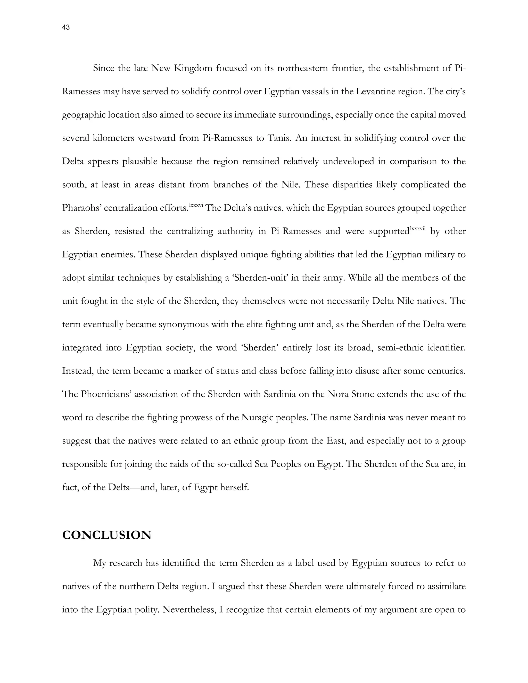 Since the late New Kingdom focused on its northeastern frontier, the establishment of Pi-
Ramesses may have served to solidify control over Egyptian vassals in the Levantine region. The city’s
geographic location also aimed to secure its immediate surroundings, especially once the capital moved
several kilometers westward from Pi-Ramesses to Tanis. An interest in solidifying control over the
Delta appears plausible because the region remained relatively undeveloped in comparison to the
south, at least in areas distant from branches of the Nile. These disparities likely complicated the
Pharaohs’ centralization efforts.lxxxvi
The Delta’s natives, which the Egyptian sources grouped together
as Sherden, resisted the centralizing authority in Pi-Ramesses and were supportedlxxxvii
by other
Egyptian enemies. These Sherden displayed unique fighting abilities that led the Egyptian military to
adopt similar techniques by establishing a ‘Sherden-unit’ in their army. While all the members of the
unit fought in the style of the Sherden, they themselves were not necessarily Delta Nile natives. The
term eventually became synonymous with the elite fighting unit and, as the Sherden of the Delta were
integrated into Egyptian society, the word ‘Sherden’ entirely lost its broad, semi-ethnic identifier.
Instead, the term became a marker of status and class before falling into disuse after some centuries.
The Phoenicians’ association of the Sherden with Sardinia on the Nora Stone extends the use of the
word to describe the fighting prowess of the Nuragic peoples. The name Sardinia was never meant to
suggest that the natives were related to an ethnic group from the East, and especially not to a group
responsible for joining the raids of the so-called Sea Peoples on Egypt. The Sherden of the Sea are, in
fact, of the Delta—and, later, of Egypt herself.
CONCLUSION
My research has identified the term Sherden as a label used by Egyptian sources to refer to
natives of the northern Delta region. I argued that these Sherden were ultimately forced to assimilate
into the Egyptian polity. Nevertheless, I recognize that certain elements of my argument are open to
43
 