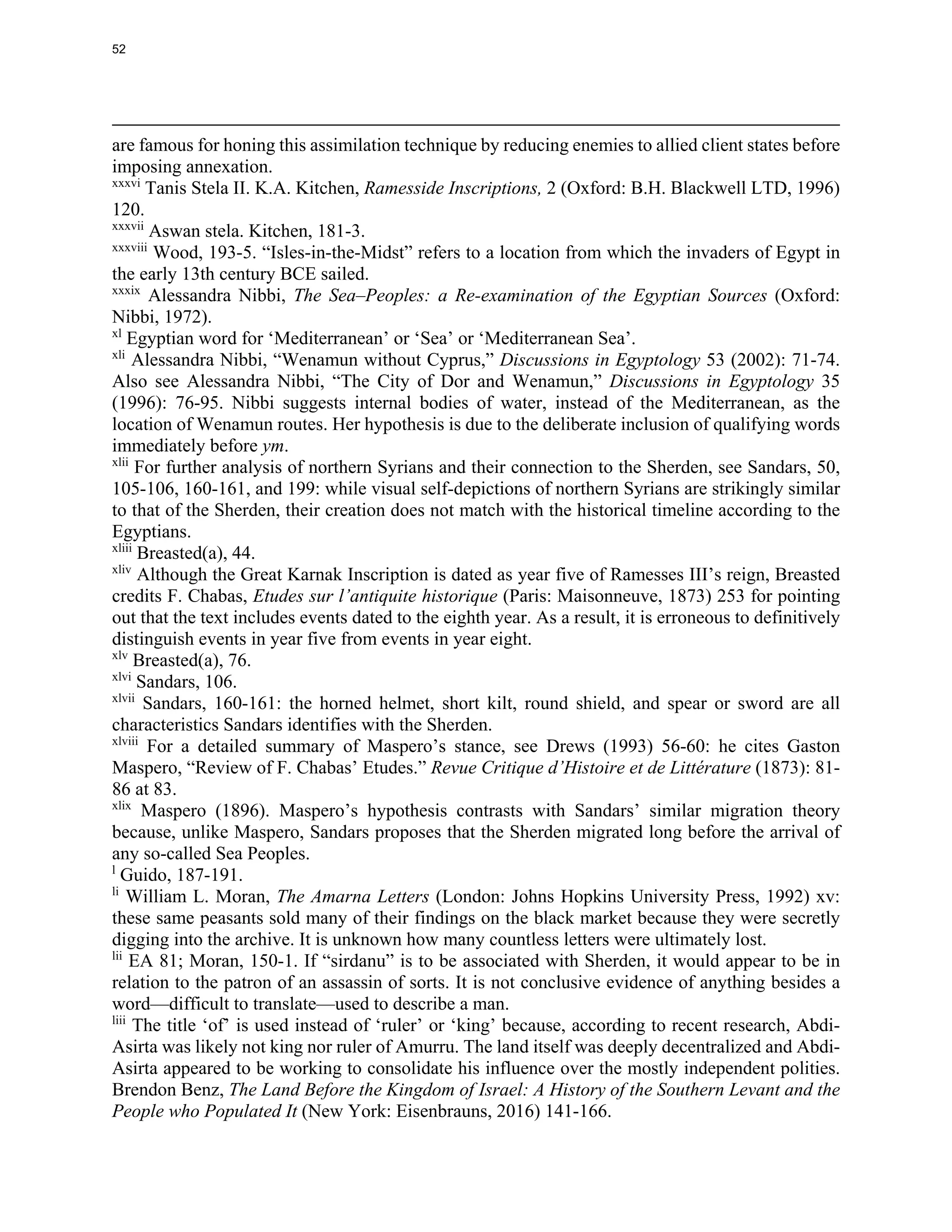 are famous for honing this assimilation technique by reducing enemies to allied client states before
imposing annexation.
xxxvi
Tanis Stela II. K.A. Kitchen, Ramesside Inscriptions, 2 (Oxford: B.H. Blackwell LTD, 1996)
120.
xxxvii
Aswan stela. Kitchen, 181-3.
xxxviii
Wood, 193-5. “Isles-in-the-Midst” refers to a location from which the invaders of Egypt in
the early 13th century BCE sailed.
xxxix
Alessandra Nibbi, The Sea–Peoples: a Re-examination of the Egyptian Sources (Oxford:
Nibbi, 1972).
xl
Egyptian word for ‘Mediterranean’ or ‘Sea’ or ‘Mediterranean Sea’.
xli
Alessandra Nibbi, “Wenamun without Cyprus,” Discussions in Egyptology 53 (2002): 71-74.
Also see Alessandra Nibbi, “The City of Dor and Wenamun,” Discussions in Egyptology 35
(1996): 76-95. Nibbi suggests internal bodies of water, instead of the Mediterranean, as the
location of Wenamun routes. Her hypothesis is due to the deliberate inclusion of qualifying words
immediately before ym.
xlii
For further analysis of northern Syrians and their connection to the Sherden, see Sandars, 50,
105-106, 160-161, and 199: while visual self-depictions of northern Syrians are strikingly similar
to that of the Sherden, their creation does not match with the historical timeline according to the
Egyptians.
xliii
Breasted(a), 44.
xliv
Although the Great Karnak Inscription is dated as year five of Ramesses III’s reign, Breasted
credits F. Chabas, Etudes sur l’antiquite historique (Paris: Maisonneuve, 1873) 253 for pointing
out that the text includes events dated to the eighth year. As a result, it is erroneous to definitively
distinguish events in year five from events in year eight.
xlv
Breasted(a), 76.
xlvi
Sandars, 106.
xlvii
Sandars, 160-161: the horned helmet, short kilt, round shield, and spear or sword are all
characteristics Sandars identifies with the Sherden.
xlviii
For a detailed summary of Maspero’s stance, see Drews (1993) 56-60: he cites Gaston
Maspero, “Review of F. Chabas’ Etudes.” Revue Critique d’Histoire et de Littérature (1873): 81-
86 at 83.
xlix
Maspero (1896). Maspero’s hypothesis contrasts with Sandars’ similar migration theory
because, unlike Maspero, Sandars proposes that the Sherden migrated long before the arrival of
any so-called Sea Peoples.
l
Guido, 187-191.
li
William L. Moran, The Amarna Letters (London: Johns Hopkins University Press, 1992) xv:
these same peasants sold many of their findings on the black market because they were secretly
digging into the archive. It is unknown how many countless letters were ultimately lost.
lii
EA 81; Moran, 150-1. If “sirdanu” is to be associated with Sherden, it would appear to be in
relation to the patron of an assassin of sorts. It is not conclusive evidence of anything besides a
word—difficult to translate—used to describe a man.
liii
The title ‘of’ is used instead of ‘ruler’ or ‘king’ because, according to recent research, Abdi-
Asirta was likely not king nor ruler of Amurru. The land itself was deeply decentralized and Abdi-
Asirta appeared to be working to consolidate his influence over the mostly independent polities.
Brendon Benz, The Land Before the Kingdom of Israel: A History of the Southern Levant and the
People who Populated It (New York: Eisenbrauns, 2016) 141-166.
52
 