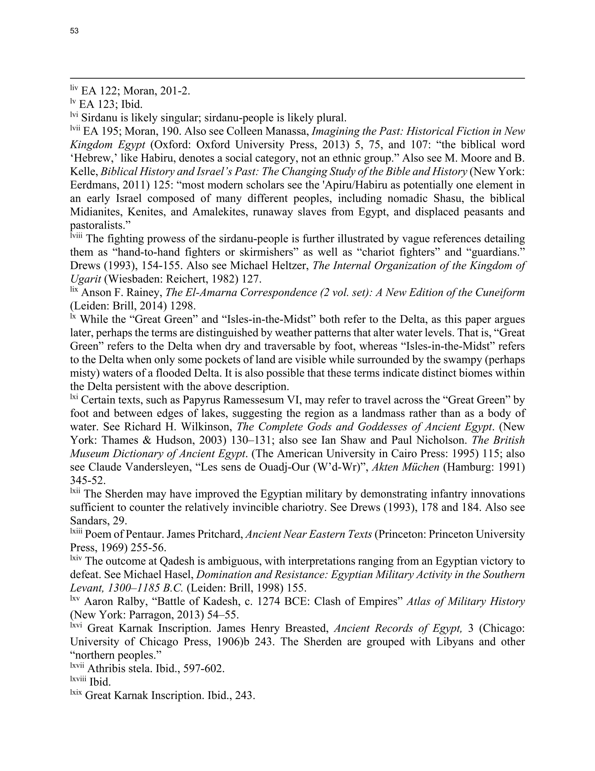 liv
EA 122; Moran, 201-2.
lv
EA 123; Ibid.
lvi
Sirdanu is likely singular; sirdanu-people is likely plural.
lvii
EA 195; Moran, 190. Also see Colleen Manassa, Imagining the Past: Historical Fiction in New
Kingdom Egypt (Oxford: Oxford University Press, 2013) 5, 75, and 107: “the biblical word
‘Hebrew,’ like Habiru, denotes a social category, not an ethnic group.” Also see M. Moore and B.
Kelle, Biblical History and Israel’s Past: The Changing Study of the Bible and History (New York:
Eerdmans, 2011) 125: “most modern scholars see the 'Apiru/Habiru as potentially one element in
an early Israel composed of many different peoples, including nomadic Shasu, the biblical
Midianites, Kenites, and Amalekites, runaway slaves from Egypt, and displaced peasants and
pastoralists.”
lviii
The fighting prowess of the sirdanu-people is further illustrated by vague references detailing
them as “hand-to-hand fighters or skirmishers” as well as “chariot fighters” and “guardians.”
Drews (1993), 154-155. Also see Michael Heltzer, The Internal Organization of the Kingdom of
Ugarit (Wiesbaden: Reichert, 1982) 127.
lix
Anson F. Rainey, The El-Amarna Correspondence (2 vol. set): A New Edition of the Cuneiform
(Leiden: Brill, 2014) 1298.
lx
While the “Great Green” and “Isles-in-the-Midst” both refer to the Delta, as this paper argues
later, perhaps the terms are distinguished by weather patterns that alter water levels. That is, “Great
Green” refers to the Delta when dry and traversable by foot, whereas “Isles-in-the-Midst” refers
to the Delta when only some pockets of land are visible while surrounded by the swampy (perhaps
misty) waters of a flooded Delta. It is also possible that these terms indicate distinct biomes within
the Delta persistent with the above description.
lxi
Certain texts, such as Papyrus Ramessesum VI, may refer to travel across the “Great Green” by
foot and between edges of lakes, suggesting the region as a landmass rather than as a body of
water. See Richard H. Wilkinson, The Complete Gods and Goddesses of Ancient Egypt. (New
York: Thames & Hudson, 2003) 130–131; also see Ian Shaw and Paul Nicholson. The British
Museum Dictionary of Ancient Egypt. (The American University in Cairo Press: 1995) 115; also
see Claude Vandersleyen, “Les sens de Ouadj-Our (W’d-Wr)”, Akten Müchen (Hamburg: 1991)
345-52.
lxii
The Sherden may have improved the Egyptian military by demonstrating infantry innovations
sufficient to counter the relatively invincible chariotry. See Drews (1993), 178 and 184. Also see
Sandars, 29.
lxiii
Poem of Pentaur. James Pritchard, Ancient Near Eastern Texts (Princeton: Princeton University
Press, 1969) 255-56.
lxiv
The outcome at Qadesh is ambiguous, with interpretations ranging from an Egyptian victory to
defeat. See Michael Hasel, Domination and Resistance: Egyptian Military Activity in the Southern
Levant, 1300–1185 B.C. (Leiden: Brill, 1998) 155.
lxv
Aaron Ralby, “Battle of Kadesh, c. 1274 BCE: Clash of Empires” Atlas of Military History
(New York: Parragon, 2013) 54–55.
lxvi
Great Karnak Inscription. James Henry Breasted, Ancient Records of Egypt, 3 (Chicago:
University of Chicago Press, 1906)b 243. The Sherden are grouped with Libyans and other
“northern peoples.”
lxvii
Athribis stela. Ibid., 597-602.
lxviii
Ibid.
lxix
Great Karnak Inscription. Ibid., 243.
53
 