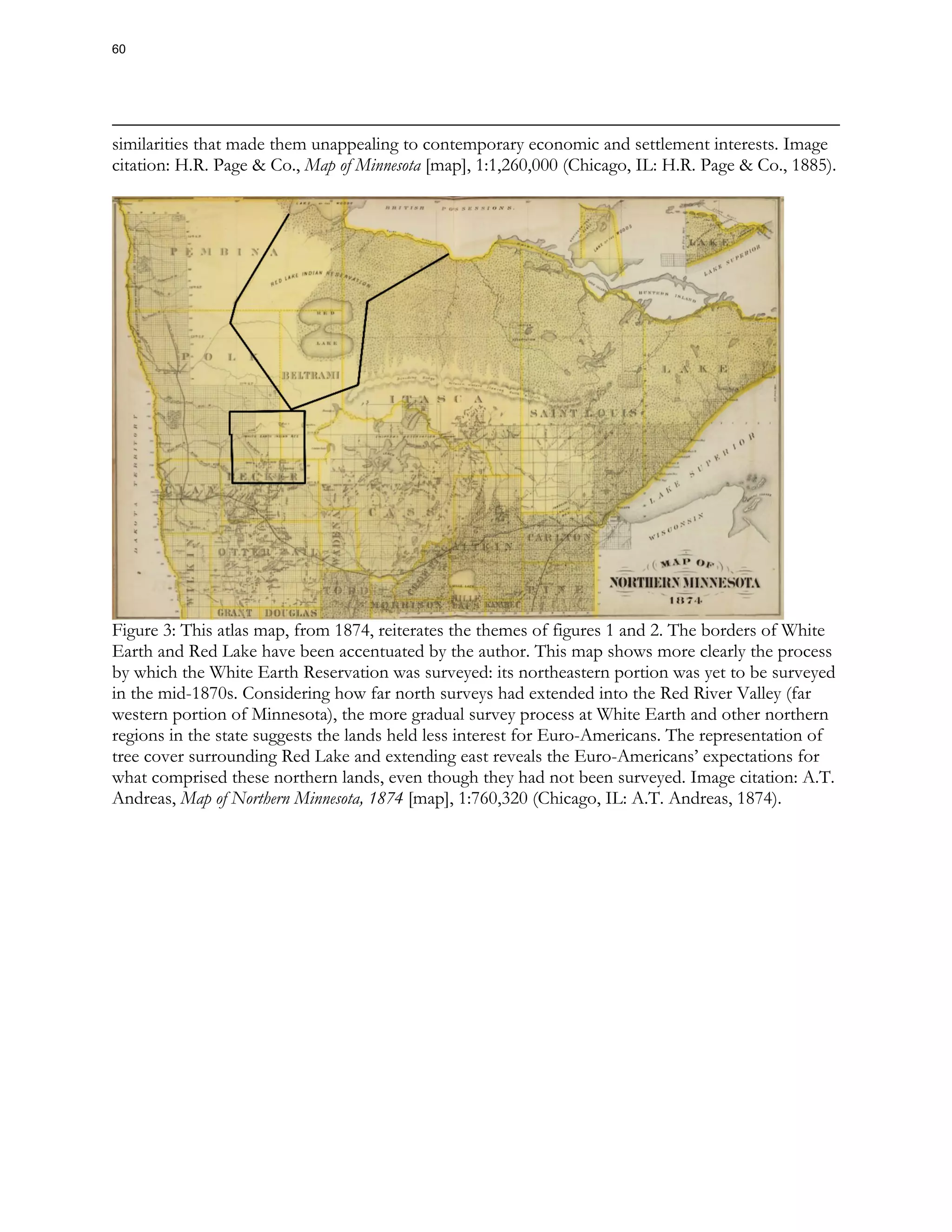 similarities that made them unappealing to contemporary economic and settlement interests. Image
citation: H.R. Page & Co., Map of Minnesota [map], 1:1,260,000 (Chicago, IL: H.R. Page & Co., 1885).
Figure 3: This atlas map, from 1874, reiterates the themes of figures 1 and 2. The borders of White
Earth and Red Lake have been accentuated by the author. This map shows more clearly the process
by which the White Earth Reservation was surveyed: its northeastern portion was yet to be surveyed
in the mid-1870s. Considering how far north surveys had extended into the Red River Valley (far
western portion of Minnesota), the more gradual survey process at White Earth and other northern
regions in the state suggests the lands held less interest for Euro-Americans. The representation of
tree cover surrounding Red Lake and extending east reveals the Euro-Americans’ expectations for
what comprised these northern lands, even though they had not been surveyed. Image citation: A.T.
Andreas, Map of Northern Minnesota, 1874 [map], 1:760,320 (Chicago, IL: A.T. Andreas, 1874).
60
 