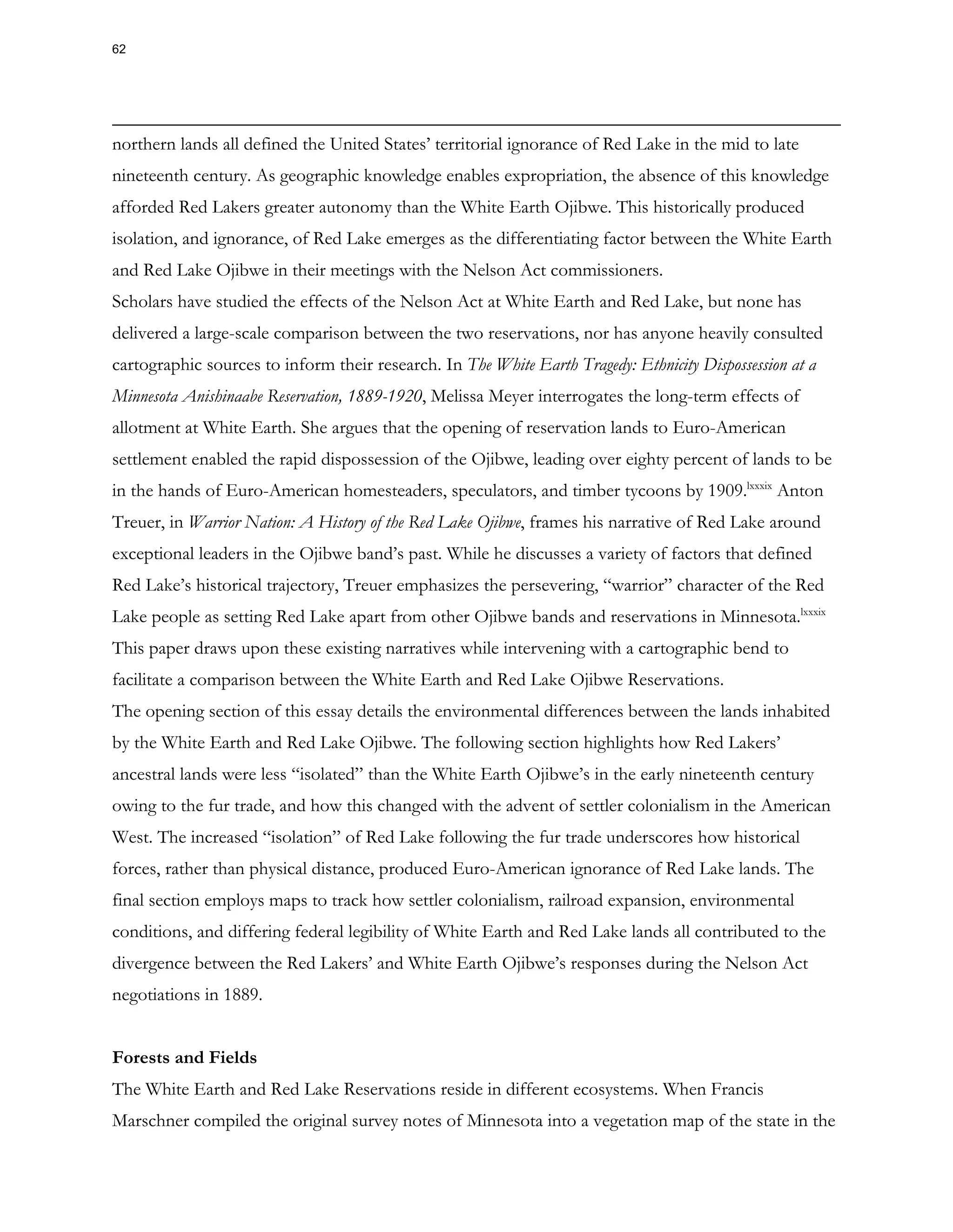 northern lands all defined the United States’ territorial ignorance of Red Lake in the mid to late
nineteenth century. As geographic knowledge enables expropriation, the absence of this knowledge
afforded Red Lakers greater autonomy than the White Earth Ojibwe. This historically produced
isolation, and ignorance, of Red Lake emerges as the differentiating factor between the White Earth
and Red Lake Ojibwe in their meetings with the Nelson Act commissioners.
Scholars have studied the effects of the Nelson Act at White Earth and Red Lake, but none has
delivered a large-scale comparison between the two reservations, nor has anyone heavily consulted
cartographic sources to inform their research. In The White Earth Tragedy: Ethnicity Dispossession at a
Minnesota Anishinaabe Reservation, 1889-1920, Melissa Meyer interrogates the long-term effects of
allotment at White Earth. She argues that the opening of reservation lands to Euro-American
settlement enabled the rapid dispossession of the Ojibwe, leading over eighty percent of lands to be
in the hands of Euro-American homesteaders, speculators, and timber tycoons by 1909.lxxxix
Anton
Treuer, in Warrior Nation: A History of the Red Lake Ojibwe, frames his narrative of Red Lake around
exceptional leaders in the Ojibwe band’s past. While he discusses a variety of factors that defined
Red Lake’s historical trajectory, Treuer emphasizes the persevering, “warrior” character of the Red
Lake people as setting Red Lake apart from other Ojibwe bands and reservations in Minnesota.lxxxix
This paper draws upon these existing narratives while intervening with a cartographic bend to
facilitate a comparison between the White Earth and Red Lake Ojibwe Reservations.
The opening section of this essay details the environmental differences between the lands inhabited
by the White Earth and Red Lake Ojibwe. The following section highlights how Red Lakers’
ancestral lands were less “isolated” than the White Earth Ojibwe’s in the early nineteenth century
owing to the fur trade, and how this changed with the advent of settler colonialism in the American
West. The increased “isolation” of Red Lake following the fur trade underscores how historical
forces, rather than physical distance, produced Euro-American ignorance of Red Lake lands. The
final section employs maps to track how settler colonialism, railroad expansion, environmental
conditions, and differing federal legibility of White Earth and Red Lake lands all contributed to the
divergence between the Red Lakers’ and White Earth Ojibwe’s responses during the Nelson Act
negotiations in 1889.
Forests and Fields
The White Earth and Red Lake Reservations reside in different ecosystems. When Francis
Marschner compiled the original survey notes of Minnesota into a vegetation map of the state in the
62
 