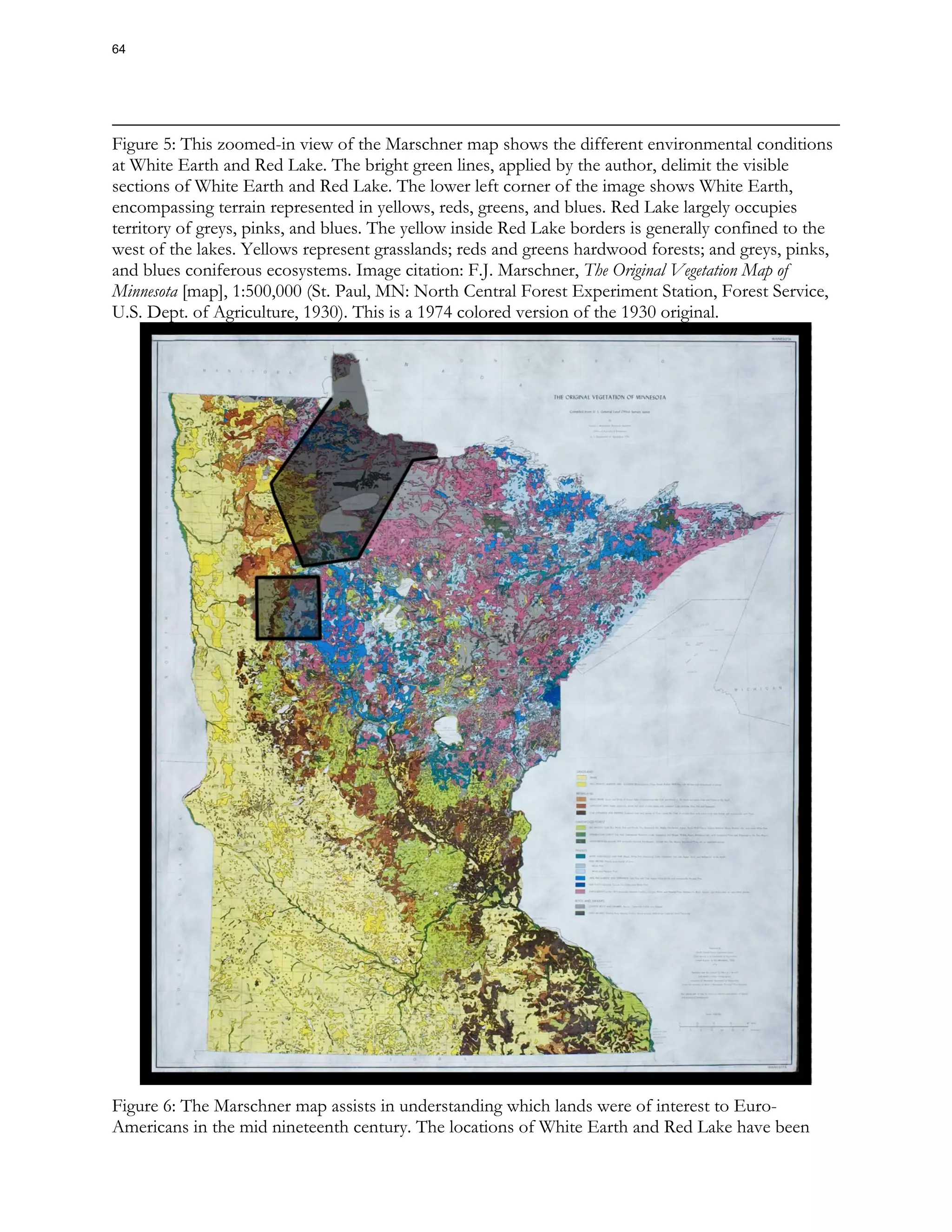 Figure 5: This zoomed-in view of the Marschner map shows the different environmental conditions
at White Earth and Red Lake. The bright green lines, applied by the author, delimit the visible
sections of White Earth and Red Lake. The lower left corner of the image shows White Earth,
encompassing terrain represented in yellows, reds, greens, and blues. Red Lake largely occupies
territory of greys, pinks, and blues. The yellow inside Red Lake borders is generally confined to the
west of the lakes. Yellows represent grasslands; reds and greens hardwood forests; and greys, pinks,
and blues coniferous ecosystems. Image citation: F.J. Marschner, The Original Vegetation Map of
Minnesota [map], 1:500,000 (St. Paul, MN: North Central Forest Experiment Station, Forest Service,
U.S. Dept. of Agriculture, 1930). This is a 1974 colored version of the 1930 original.
Figure 6: The Marschner map assists in understanding which lands were of interest to Euro-
Americans in the mid nineteenth century. The locations of White Earth and Red Lake have been
64
 