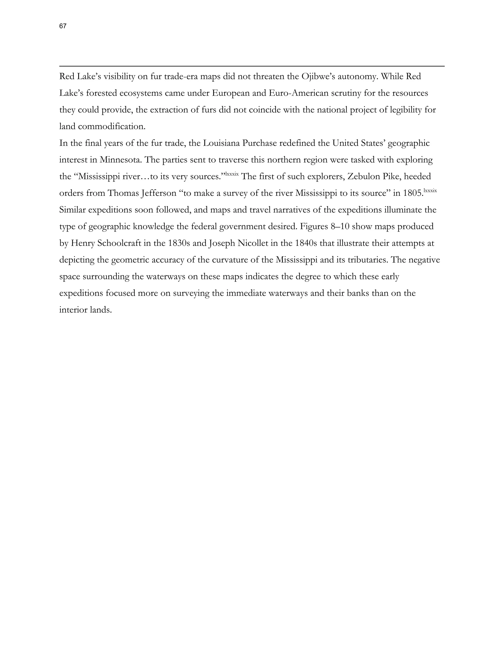 Red Lake’s visibility on fur trade-era maps did not threaten the Ojibwe’s autonomy. While Red
Lake’s forested ecosystems came under European and Euro-American scrutiny for the resources
they could provide, the extraction of furs did not coincide with the national project of legibility for
land commodification.
In the final years of the fur trade, the Louisiana Purchase redefined the United States’ geographic
interest in Minnesota. The parties sent to traverse this northern region were tasked with exploring
the “Mississippi river…to its very sources.”lxxxix
The first of such explorers, Zebulon Pike, heeded
orders from Thomas Jefferson “to make a survey of the river Mississippi to its source” in 1805.lxxxix
Similar expeditions soon followed, and maps and travel narratives of the expeditions illuminate the
type of geographic knowledge the federal government desired. Figures 8–10 show maps produced
by Henry Schoolcraft in the 1830s and Joseph Nicollet in the 1840s that illustrate their attempts at
depicting the geometric accuracy of the curvature of the Mississippi and its tributaries. The negative
space surrounding the waterways on these maps indicates the degree to which these early
expeditions focused more on surveying the immediate waterways and their banks than on the
interior lands.
67
 