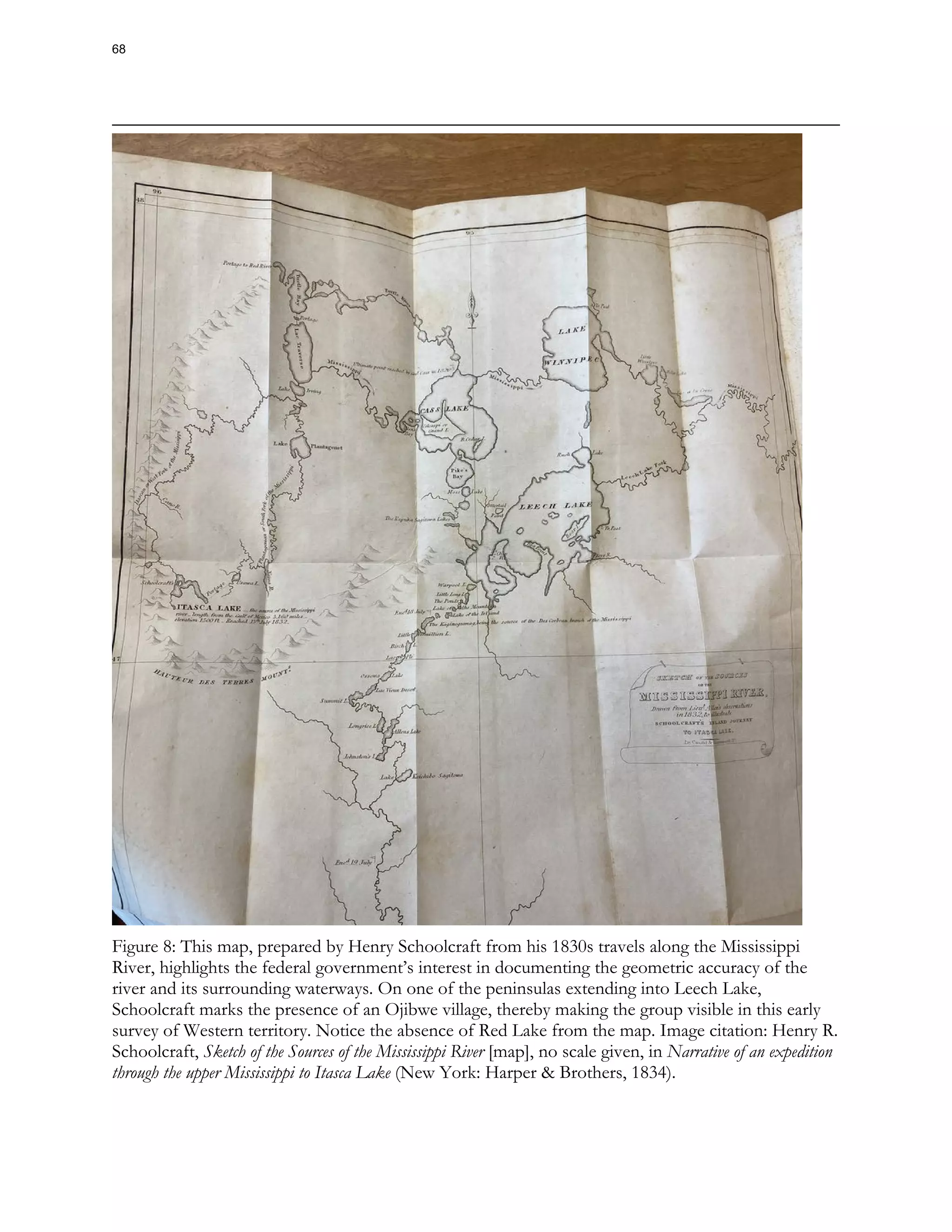 Figure 8: This map, prepared by Henry Schoolcraft from his 1830s travels along the Mississippi
River, highlights the federal government’s interest in documenting the geometric accuracy of the
river and its surrounding waterways. On one of the peninsulas extending into Leech Lake,
Schoolcraft marks the presence of an Ojibwe village, thereby making the group visible in this early
survey of Western territory. Notice the absence of Red Lake from the map. Image citation: Henry R.
Schoolcraft, Sketch of the Sources of the Mississippi River [map], no scale given, in Narrative of an expedition
through the upper Mississippi to Itasca Lake (New York: Harper & Brothers, 1834).
68
 