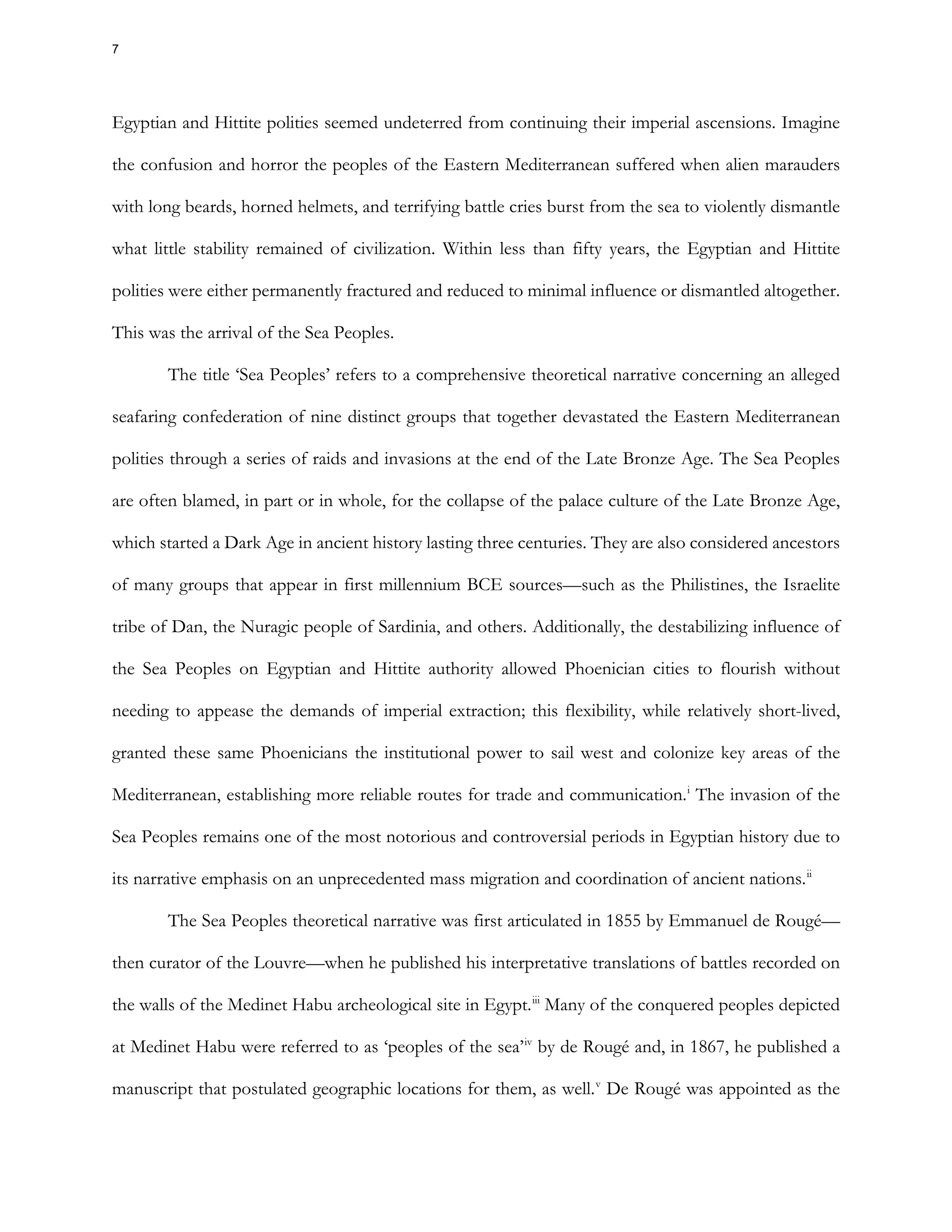 Egyptian and Hittite polities seemed undeterred from continuing their imperial ascensions. Imagine
the confusion and horror the peoples of the Eastern Mediterranean suffered when alien marauders
with long beards, horned helmets, and terrifying battle cries burst from the sea to violently dismantle
what little stability remained of civilization. Within less than fifty years, the Egyptian and Hittite
polities were either permanently fractured and reduced to minimal influence or dismantled altogether.
This was the arrival of the Sea Peoples.
The title ‘Sea Peoples’ refers to a comprehensive theoretical narrative concerning an alleged
seafaring confederation of nine distinct groups that together devastated the Eastern Mediterranean
polities through a series of raids and invasions at the end of the Late Bronze Age. The Sea Peoples
are often blamed, in part or in whole, for the collapse of the palace culture of the Late Bronze Age,
which started a Dark Age in ancient history lasting three centuries. They are also considered ancestors
of many groups that appear in first millennium BCE sources—such as the Philistines, the Israelite
tribe of Dan, the Nuragic people of Sardinia, and others. Additionally, the destabilizing influence of
the Sea Peoples on Egyptian and Hittite authority allowed Phoenician cities to flourish without
needing to appease the demands of imperial extraction; this flexibility, while relatively short-lived,
granted these same Phoenicians the institutional power to sail west and colonize key areas of the
Mediterranean, establishing more reliable routes for trade and communication.i
The invasion of the
Sea Peoples remains one of the most notorious and controversial periods in Egyptian history due to
its narrative emphasis on an unprecedented mass migration and coordination of ancient nations.ii
The Sea Peoples theoretical narrative was first articulated in 1855 by Emmanuel de Rougé—
then curator of the Louvre—when he published his interpretative translations of battles recorded on
the walls of the Medinet Habu archeological site in Egypt.iii
Many of the conquered peoples depicted
at Medinet Habu were referred to as ‘peoples of the sea’iv
by de Rougé and, in 1867, he published a
manuscript that postulated geographic locations for them, as well.v
De Rougé was appointed as the
7
 
