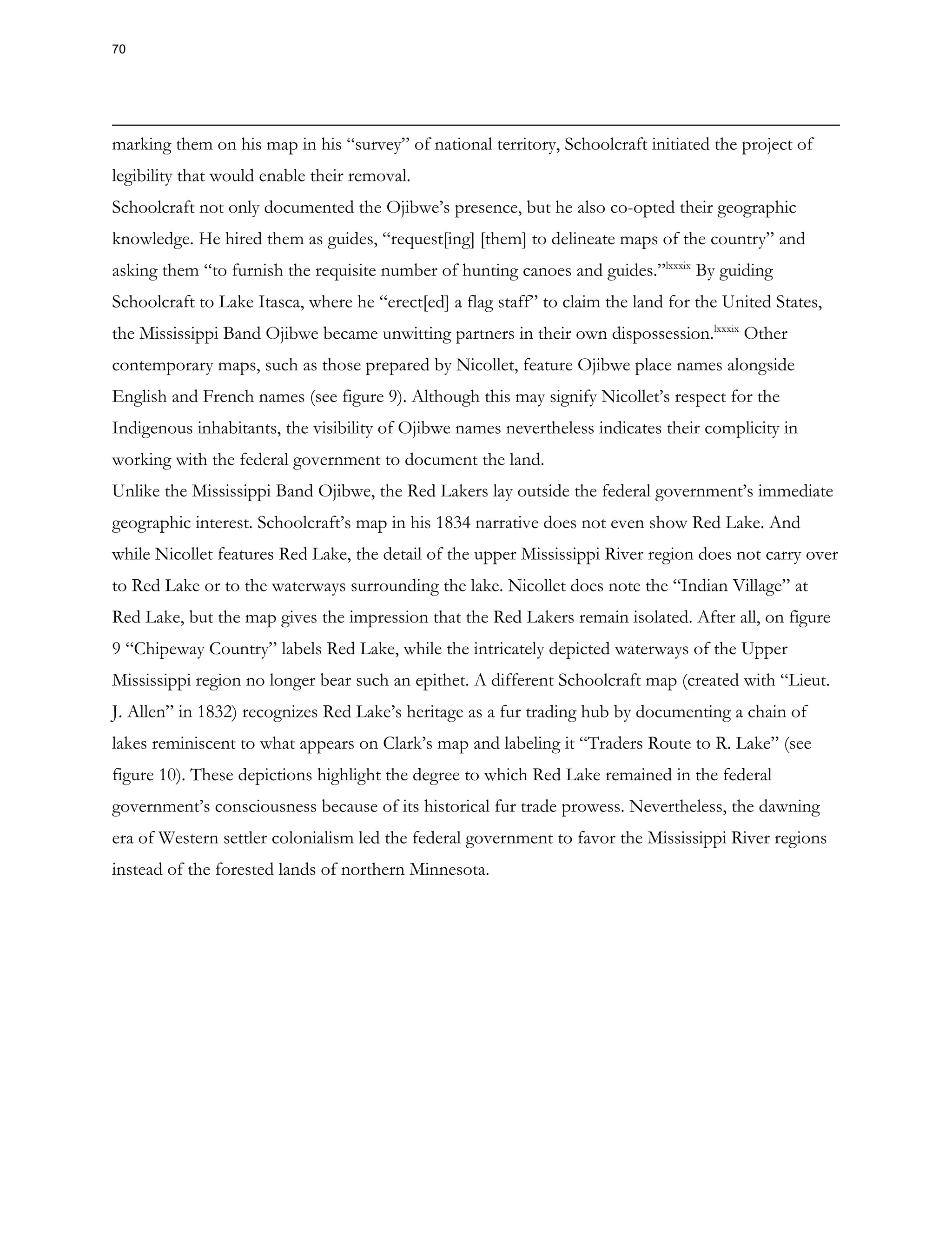 marking them on his map in his “survey” of national territory, Schoolcraft initiated the project of
legibility that would enable their removal.
Schoolcraft not only documented the Ojibwe’s presence, but he also co-opted their geographic
knowledge. He hired them as guides, “request[ing] [them] to delineate maps of the country” and
asking them “to furnish the requisite number of hunting canoes and guides.”lxxxix
By guiding
Schoolcraft to Lake Itasca, where he “erect[ed] a flag staff” to claim the land for the United States,
the Mississippi Band Ojibwe became unwitting partners in their own dispossession.lxxxix
Other
contemporary maps, such as those prepared by Nicollet, feature Ojibwe place names alongside
English and French names (see figure 9). Although this may signify Nicollet’s respect for the
Indigenous inhabitants, the visibility of Ojibwe names nevertheless indicates their complicity in
working with the federal government to document the land.
Unlike the Mississippi Band Ojibwe, the Red Lakers lay outside the federal government’s immediate
geographic interest. Schoolcraft’s map in his 1834 narrative does not even show Red Lake. And
while Nicollet features Red Lake, the detail of the upper Mississippi River region does not carry over
to Red Lake or to the waterways surrounding the lake. Nicollet does note the “Indian Village” at
Red Lake, but the map gives the impression that the Red Lakers remain isolated. After all, on figure
9 “Chipeway Country” labels Red Lake, while the intricately depicted waterways of the Upper
Mississippi region no longer bear such an epithet. A different Schoolcraft map (created with “Lieut.
J. Allen” in 1832) recognizes Red Lake’s heritage as a fur trading hub by documenting a chain of
lakes reminiscent to what appears on Clark’s map and labeling it “Traders Route to R. Lake” (see
figure 10). These depictions highlight the degree to which Red Lake remained in the federal
government’s consciousness because of its historical fur trade prowess. Nevertheless, the dawning
era of Western settler colonialism led the federal government to favor the Mississippi River regions
instead of the forested lands of northern Minnesota.
70
 