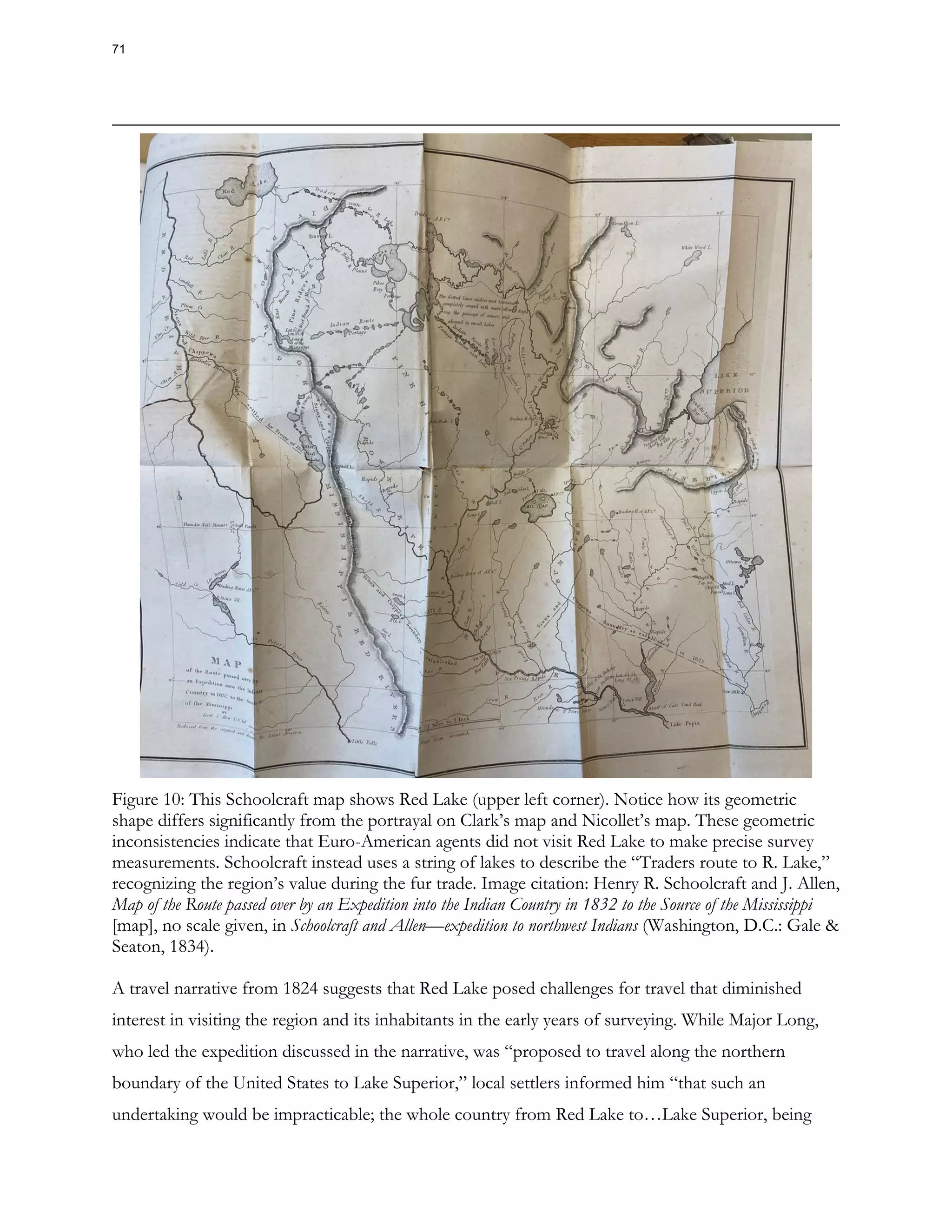 Figure 10: This Schoolcraft map shows Red Lake (upper left corner). Notice how its geometric
shape differs significantly from the portrayal on Clark’s map and Nicollet’s map. These geometric
inconsistencies indicate that Euro-American agents did not visit Red Lake to make precise survey
measurements. Schoolcraft instead uses a string of lakes to describe the “Traders route to R. Lake,”
recognizing the region’s value during the fur trade. Image citation: Henry R. Schoolcraft and J. Allen,
Map of the Route passed over by an Expedition into the Indian Country in 1832 to the Source of the Mississippi
[map], no scale given, in Schoolcraft and Allen—expedition to northwest Indians (Washington, D.C.: Gale &
Seaton, 1834).
A travel narrative from 1824 suggests that Red Lake posed challenges for travel that diminished
interest in visiting the region and its inhabitants in the early years of surveying. While Major Long,
who led the expedition discussed in the narrative, was “proposed to travel along the northern
boundary of the United States to Lake Superior,” local settlers informed him “that such an
undertaking would be impracticable; the whole country from Red Lake to…Lake Superior, being
71
 