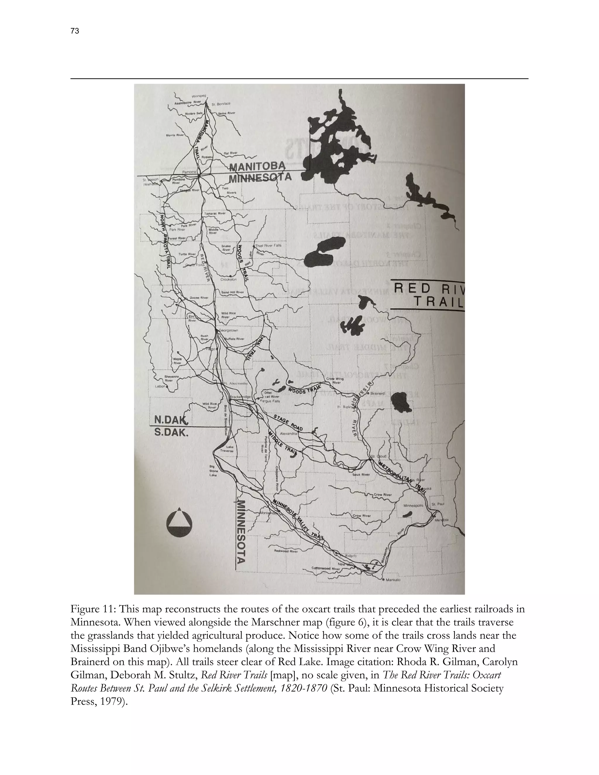 Figure 11: This map reconstructs the routes of the oxcart trails that preceded the earliest railroads in
Minnesota. When viewed alongside the Marschner map (figure 6), it is clear that the trails traverse
the grasslands that yielded agricultural produce. Notice how some of the trails cross lands near the
Mississippi Band Ojibwe’s homelands (along the Mississippi River near Crow Wing River and
Brainerd on this map). All trails steer clear of Red Lake. Image citation: Rhoda R. Gilman, Carolyn
Gilman, Deborah M. Stultz, Red River Trails [map], no scale given, in The Red River Trails: Oxcart
Routes Between St. Paul and the Selkirk Settlement, 1820-1870 (St. Paul: Minnesota Historical Society
Press, 1979).
73
 
