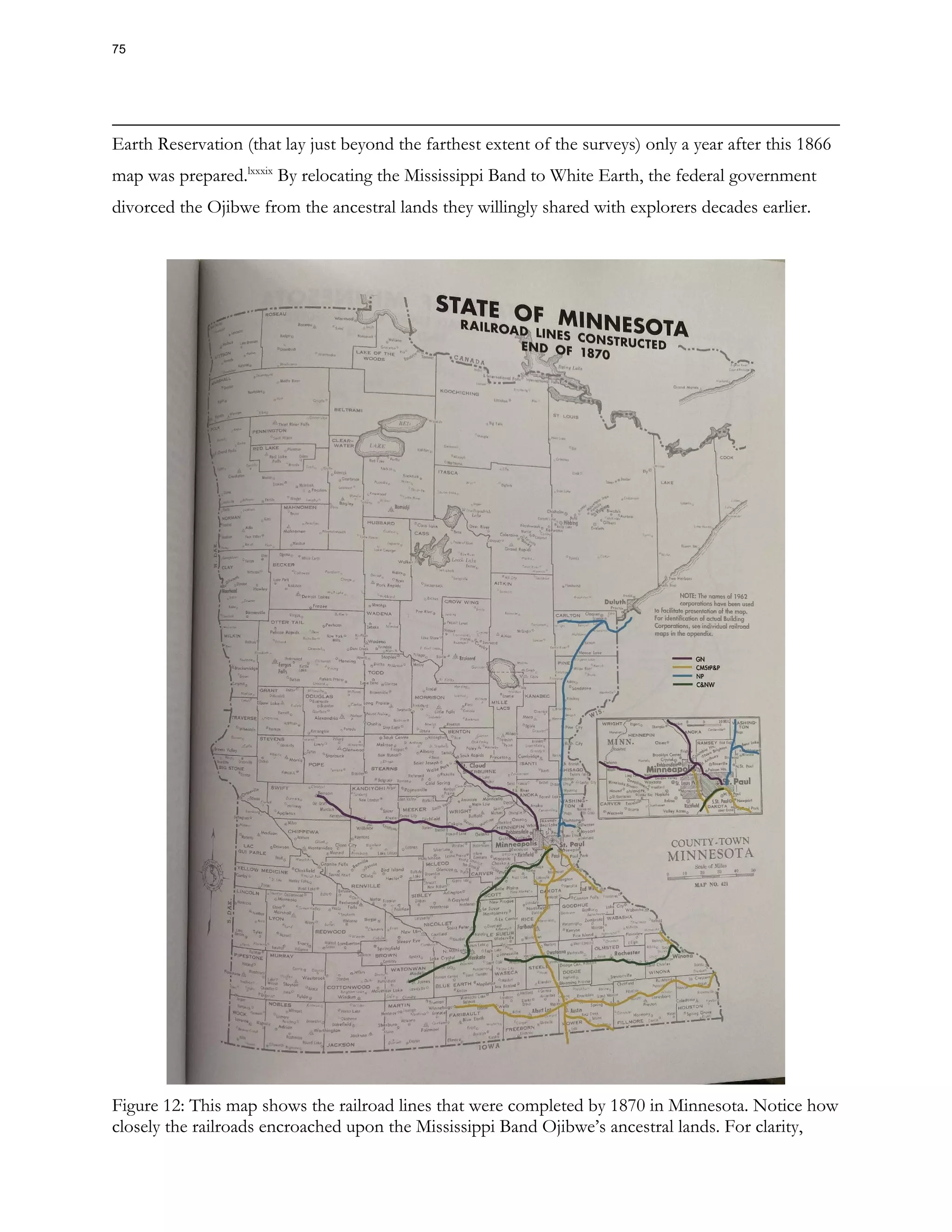 Earth Reservation (that lay just beyond the farthest extent of the surveys) only a year after this 1866
map was prepared.lxxxix
By relocating the Mississippi Band to White Earth, the federal government
divorced the Ojibwe from the ancestral lands they willingly shared with explorers decades earlier.
Figure 12: This map shows the railroad lines that were completed by 1870 in Minnesota. Notice how
closely the railroads encroached upon the Mississippi Band Ojibwe’s ancestral lands. For clarity,
75
 